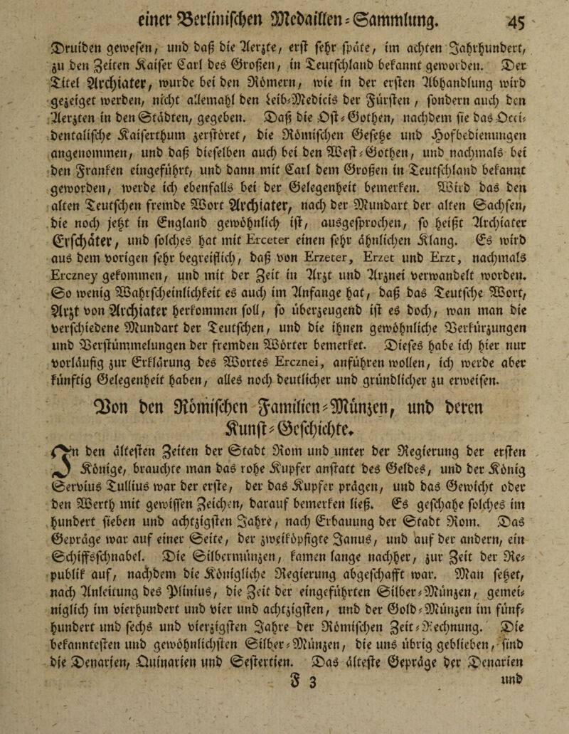 einer 55ertimf#en SJtefcmtfen - (Sammlung. 45- !£)rutben gemefen, unb baf? bteEleqte, erfi febr fpdfe, tm adrett Sabv^uttbert, $u ben feiten Äatfer ©atl beS ©reffen, tn £eutfd;lanb beFannt gemorben. ®er Xitel 3ircf)iater, mürbe bet ben SUmern, mte in ber erften Elbbanblung mtrb ge^eiget merben, nfrf;t allemabl ben ktb^ebtcB ber Surren , fonbern aud; ben 31er$ten in ben@tdbten, gegeben. ®aft bte £)jl?@otben, naebbem fte ba6:ücd? benfaltfd)e Äaifertbutn ^erfForet, bte 3i6mijcf;en ©efefe unb ^ofbebiemmgen angenommen/ unb baf$ btefelben aud) bet ben 9BefF^ ©ot^eit, unb nad;mal$ bet ben Spanien un^ bann mj( gatl bem ©rofien tn £eutfd;lanb befannr geworben, merbe cd; ebenfalte bet ber ©efegen^ett bemerfen. 5Btib bas ben alten Seutfd;en frembe Söort Sivc^iater, nad) ber SKunbart ber alten ©aebfen, bte nod; jeft tn ©nglanb gemobnltd; t|F, au£gefprod;en, fo §ei£t 31rd;iater ©rfcfyätW / unb fold;e£ bat mtf Ercetar einen fe^r dbnlt'd;en .Slang. ©3 mtrb au$ bem Porigen fe£r begretfbd;, bafj Pon Erzeter, Erzet unb Erzt, nad;mate Erczney gefommett, unb mit ber geit tn 31r$t unb 31r$net Permanbelt morbem ©o mentg ®abrfd;etnlid;fett es aud; tm Anfänge bat, ba£ ba$ £eutfd;e ££ort, 5tvjt bon 2(rcf)iatet bei’fommen foü/ fo tiber$eugenb tjt e$ bod;, man man bte Perfd;tebene SWunbart ber £eutfd;en, unb bte t£nen gemobnftd;e 53etfur$ungett unb ©erjlümmelungen ber fremben Söorter bemerfet. SDtefeS habe id; fyet nur Vorläufig $ur ©rffdrung be$ £öorte$ Ercznei, anfübren mollen, td; merbe aber funfttg ©elegenbetf buben / alle$ nod; beutltd;er unb grunbltd;er $u ermetfen. Q3on ben Diömtjcljcn Jamtlicn^ünjen, unb beren ^'unft#©cfci)k()fe. c$ n ben dltejien feiten ber ©tabt Diom unb unter ber Regierung ber erfreu ^ .Sbntge, brauchte man ba3 tobe Tupfer anfratt bes Selbes, unb ber Äöntg ©erPtuS Xulltuö mar ber erjie, ber bas .Supfer prägen, unb ba$ @emtd;f ober ben 2Q3ertb mit gemuffen $etd;en, barauf bemerfen ItefL ©6 gefd;abe fold;e£ tm bunbert fteben unb acbtjtgtfen 3abr*, nad; ©rbauung ber ©tabt £Kom. ®a$ ©eprdge mar auf einer ©ette, ber $m.etf6pftgte Sanug, unb auf ber anbern, etn ©d;tjfsfcbnabef. ®ie ©ilbermun$en, famen lange nad;ber, $ur %eit ber die* publif auf, nad;bem bte Ä6ntgftd;e Diegterung abgefd;ajft mar. 9)?an fefjef, nad; Einfettung bes ^linkte, bte jjeit-ber etngefubrten ©t(ber?93iun$en, gemein ntgltd; tm Pterbunbert unb Pter unb ad;t$igjlen, unb ber ©olb^ür^en tm fünf? bunbert unb fed;^ unb PterötgtFen Sabre ber 956mtfd;en ®te befanntejien unb gem6bnlid;tTen ©über?Dunsen, bie un^ übrig geblieben,-finb bte ®enavten, öutnarten unb ©e)Fertten. ®a$ dltejle ©eprdge ber ®enarten 8 3 unb
