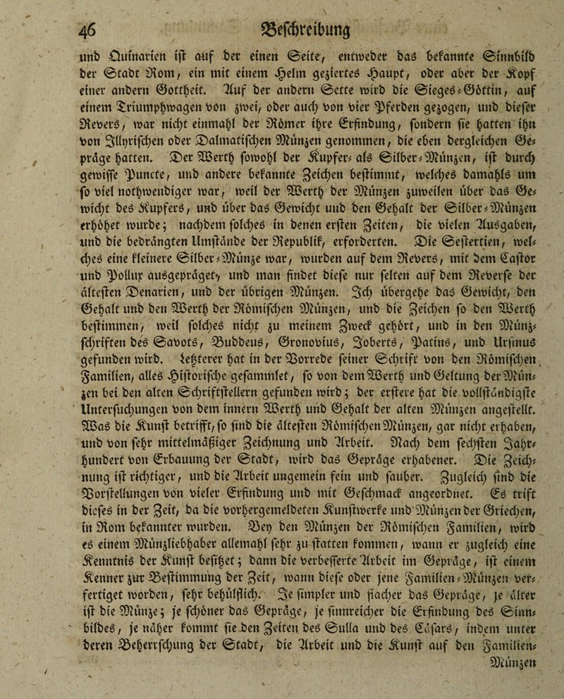 unb öuütarten tfl auf bet einen ©ette, enthebet ba3 bekannte ©innbifb bet ©tabt 9lom, etn mit einem Jfjjel'm gegiertes dpaupf, ober abet bet Ä'opf einet anbetn ©ottbeif. Ttuf bet anbertt ©ette antb bte @tege3*@6tttn, auf einem Sdiumpbmagen bon $met, obet aud; bon biet ^pfetben gezogen, unb btefet Siebers, trat nid)t etnmabl bet Sibmer t§re ©tfnbung, fonbetn fte butten t£n bon Süprtfdjen obet ©almattfd;en 9ftün$en genommen, bte eben betgletcfjen @e* ptdge butten* ©et SBertb fomobl bet Äupfetv als ©tlbet^SJiünaen, ift burd) gerotfie ^uncte, unb anbete bekannte ^etc^en bejltmmt, meldjes bamabfe um fo biel notbmenbtger war, weil bet SBertb bet SOhin^en jutoetfen übet bas 0e* midjt beS ÄupfetS, unb übet bas ©emtd)t unb ben ©ebalt bet @tI6et* SWin^en etböbtt würbe; nad)bem foldjes in benen erjlen 3^ten, bte btelen TfuSgaben, unb bte bebtdngten limjldnbe bet Siepubltf, etforberfen. ©te ©eflettjen, wek d;eS eine f feinere ©t(bet*9)?ütt$e war, würben auf bem Debets, mit bem Saflor unb ^otlup ausgeprdget», unb man ftnbet btefe nut feiten auf bem Sieberfe bet dftejlen ©enatiett, unb bet übrigen ®ün$en. 3d> übergebe bas @ewtd;t, ben ©ebaft unb ben SBertb bet 9tdmtf$en Sßüh$en, unb bte S^idjen fo &eu SBertb bejltmmen, weif fold>e6 m'd;t $u meinem 3^ed gehört, unb in ben 9)iün$* fdjriften beS ©abots, Subbeus, ©ronobiuS, Soberts, ^pattns, unb UrftnuS gefunben wirb. öfterer bat in ber SJorrebe feinet ©djrift bon ben Siomtfd^en. gamifien, alles dpiffottfdje gefammfet, fo bon bem SBertb unb@eftung berSÄüm $en bei ben alten ©d;rift|Mern gefunben wirb; bet etfiere bat bte boflfldnbtgjle Unterfudjungen bon bem Innern SBertb unb ©ebaft ber alten Sftünjen angefieflt. SBaS bt'e Äunfl 6etrtfft,fo ftnb bte dftejlen Siömtfd;en®ün$en, gar nidjt erhaben, unb bon febr mtttelmaf tget getd^nung unb ‘Jirbett. 9lad) bem fed;#en Saht* bunbert bon ©rbauung bet ©tabt, wirb bas ©eprdge erhabener, ©te %zidy, nung tjl richtiger, unb bte Arbeit ungemein fern unb fauber. ^ugletd) jtnb bte Sßorjleffungen bon bteler ©rftnbung unb mit ©efebmad angeorbnet. ©s trift biefeS tn bet %titf ba bte botbetgemelbeten Äunjlwerfe unb Sßünjenber ©riedjen, fn 9tom bekanntet würben. 33 ep ben 9Mn$en ber 9t6mtfd;en gamifien, wirb es einem 3)iün$ftebhaber allemabf febr $u Ratten fommen, wann er jugfetd) eine Kenntnis ber Jfunjl beftfjet; bann bte berbefierte ’lfrbeit tm ©eprdge, tjl einem kennet jut 23efltmmung bet 3ett, mann btefe ober jene gamtlien*ä)htn$en ber* fertiget worben, fehl behüffid). Seftmplerunb jiad)er ba» ©eprdge, je alter tjT bte Sftünje; je fdjoner ba^ ©eprdge, je ftnnreid)er bte ©rfrnbung be6 ©tun? btlbe^, je ndber fommt fte ben 3*ttett @u((a unb be6 Safari / tnbern unter beten 33ebertfd;ung bet ©tabt, bte Ttrbett unb bte Äunjl auf ben gamtltem SKünjett