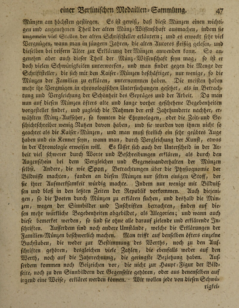 Shtttjett am höchfien gediegen. ©Sijlgewifr, baf5 btefe Stunden einen wtd;ft? gen unb angenehmen J^et( bet aften Shin^SBtffenfchaft ausmadjen, inbem fte ungemein btef ©tdlen ber affen ©djriftfiefler erfdutern; tmb es erweeff febr btef SBergnügen, wann man tn jungem Salven, bte affen Tfutores peif ig gefefen, unb biefefben bet reifer« Tlfter $ut ©rffdrung bereinigen anmenben famt. ©o am genehm aber aud) biefer £()etf bet Siün$?SM)Tenfchaft fern mag, fo fft er bod) liefen @d)roürtgfetfen unterworfen, unb man ftnbef gegen bte 93?enge ber ©d)rtff|Mer, bte ftd) mit ben Gaffer?Stunden ’befcfjdftiget, nur wenige, fo bte Shm$en ber gamtften ju erffaren, unternommen haben. £>ie .metjien §aben mehr t|r Vergnügen.tn c§ronofogtfd)en ünterfud;ungen gefefef, afs tn 33efrad;? tung unb 33ergfetd;ung ber ©djönhetf beS ©eprdgeS unb ber Arbeit. ®a matt nun auf btefen Siünjen öfters affe unb fange borher gefd;e^ene 23egebenheifen borgejMet ftnbef, unb $ugfetd) bte Nahmen ber erjl S^br^unberfe nad;ber, er? wählten S?ün$?7fuffeh*r, fo fonnfen bte Sb^nofogen, ober bte 3etf?unb ©e? fd>td)tfcf>retber wenig 9iuf$en babon fyaben, unb fte würben bon ihnen nidjf fo geadjtetafs bte Äaifer?9Rün$en, unb man muf freilich ein febr geübtes Tfuge haben unb etn Kenner fepn, wann man, burd; 3Sergfetd;ung ber Äunjl, etwas in ber Sfwonofogte «weifen wiff. €s taflet ftd) aud; ber Unterfd;eib tn ber 7fr? beit bief fd;werer burd; ££orte unb 93efd;retbungen erffdren, als burd; ben Tfugenfd;ein bet bem 33ergfetd;ett unb ©egeneinanberbaffen ber 9Kün$en felbfr. Tfnbere, bie wte @pon, 33efrad;fungen über bie ^h#bgnomte ber Sötfbntfle machten, fanben an btefen Stünden nur feiten einigen ©toff, ber fte ihrer Tfufmerffamfett würbtg machte. Snbem nur wenige mit 23tfbntf? fen unb bfofl tn ben feften Reiten ber Slepubftf borfommen. Tfud; btejent? gen, fo bie Poeten burd) Stünden $u erffdren fud;en, unb beSbafb bte Shm? $en, wegen ber ©innbifber unb 3nfd;rtffen befrad;fen, jtnben auf bie* fett mehr würffid;e Segebenhetfen abgebifbet, afs Tflfegortett; unb wann aud; btefe bemerfet werben, fo ftnb fte ohne affe barauf jtefenbe unb erffdrenbe 3n? fd;rtffen, Tfuflerbem ftnb nod; anbere Umpanbe, wefd;e bte ©rffdrungen ber §amiften?9Kün$en befd;werficf> mad;en. 9)tan triff auf benfefben öfters einsefne 93ud;pabeu, bte weber $ur 33ept'mmung bes 2BerfhS, nod; $u ben Tfuf? fdjttffen geboren, besgfetd;en btefe gahfen, bie ebenfalls weber auf ben 5ßertb, noch auf bte 3ahrred;nung, bie geringste SSepehuttg ba^n. Tfuf? ferbem fommen nod) 33et$eid;en bor, bie ntd;t $ur $aupt?5igur ber SMfb? feite, noch $u ben ©innbifbent ber ©egenfetfe gehören, ober aus benenfefben auf trgenb eine SBet'fe, erffdret werben fönnen. - Sßir wollen jebe bon btefen@d)wü? rigfet?