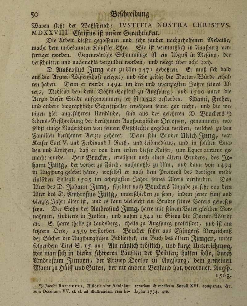 Sffiapen flejt feer SSBa^ffpruct»: IVSTITIA NOSTRA CHRISTVS. MDXXVHI. gfjrijftiS tjt unfere ®te Tirbeit btefer gegorenen unb fejr fauber uad;gehoifenen Sftebaitfe, satad;t bem unbeFannfcn Äünftler ©Ime. ©te tj} Permnthltd; in 3iugfpurg Per* fertiget morben. ©egenmärttge ©djaunuin^e tft ein Tibguß in SJtefing, bei4 Perfd;nitten unb nadunabis Pergulbet worben, unb mitegt über ad;t iof§. 55. SlmbrofÜtS war 5U Mim I47I geboten, ©r mufl fiel) baib auf bte 2(r$nei*^ijfenfd;aft gefeget/ unb fe^r fettig bte Socfor*2Bürbe erhat Un haben. 5)etm er mürbe 1494. im brei unb $mana.tgfhn 3o§re feines *2(f* '-ters, SÄebtcuS. bep bem Sohm*@ap(tuf ju 'Jiugfpurg, unb 1510 unter bte 7(erjte btefer ©tabf aufgenommen, er tft 1543 geworben. Slbatni; Steuer, unb anbere btographtfd;e @d;rifttMer ermahnen feiner gar ntd;t, unb bte me* nigen §Ut angeführten ilmjiänbe , ftnb aus bes gelehrten 55. 33rucfer6 *} Gebens *Sefd;reibung ber berühmten Tiugfpurgtfcben Occonett, genommen} mo* felbfi einige 9Rad;rid)ten Pon feinem @efd;fed;te gegeben merben, meid;eS ^u ben gamiiten berühmter 2(er$fe gehöret ®enn fein Sßruber tUrtd)3*M3f ™av Äatfer Sari V. unb gerbinanb I. EKath / unb ietbmebicus, unb in fofd;en ©na* ben unb Tinfehen, ba(3 er Pon bem erjien biefer Äatfer, $um Eques auratus ge* macht mürbe, ^err SSrucfer, ermahnet nod; eines aitern Stübers, bes ^O5 Jjann 3ung/ betPother$u gürd;, nad;mahis $u Ufm, unb bann Pon 1494 in Tiugfpurg geiebet hatte f mofelbfi er nad) bem ^rofocoü bes bortigen mebi* ctntfd;en SoKegit 1505 im ad;f5tgfbn 3ahre feines TiiterS Pe'rftorben. ©as THter bes 55. Johann 3^9 f fd;einet nad; SrucferS ^abe ju-fehr Pon bem Tßter bes ®. SimbroftUÖ 3Uttg; «nterfd;ieben ^u fepn, inbem jener fünf unb toterjig Sahre alter ijl, unb es fann Pieüeid;t ein Sruber feines 93aferS gemefen fetjn. 55 er ©ohn bes Simbrofiu# 3^1% hatte feinem 93afer gfetd;en Sor* nahmen, fhtbterfe in Italien, unb nahm 1541 $u ©tena bte 35octor/SBürbe an. ©r hatte thetfs $u ianbsberg, theifs ju 7lugfpurg prafttftret, unb tjl am {entern £>tfe, 1559 Perftorben. SJrucfer führt aus ©jjwgerö 23er$etd;mj3 ber Süd;er ber 3(ugfpurgtfd;en Stbfiothef, ein Sud; bes «(fern 3ÜH961V unter folgenbem £ite( ©. 15. an: §itn nüpcf) tr&ftlicf), unb furje Untemdfjtang, tpieman fidjm btefert ferneren kauften ber ^ejlüenj galten fofle, burd) Stmbrcjwm Simsen/ ber Slrjnep 55ocfor ju Slugfpurg, bem gemeinen 50?ann unb ©Uten, ber nit anbern S5et(lanb f;at, percrbnet* Siuafp. «. - ' 15 b 3* *) Jacobi Bru cxkri, Hiftoria vita Adolphcf- rcrariam Sc medicam S*culi XVI, comparata. firc. rym Occomim VV, ci, cl. ad illuflrandam rem lit- Lipfi« 1734. 4to.