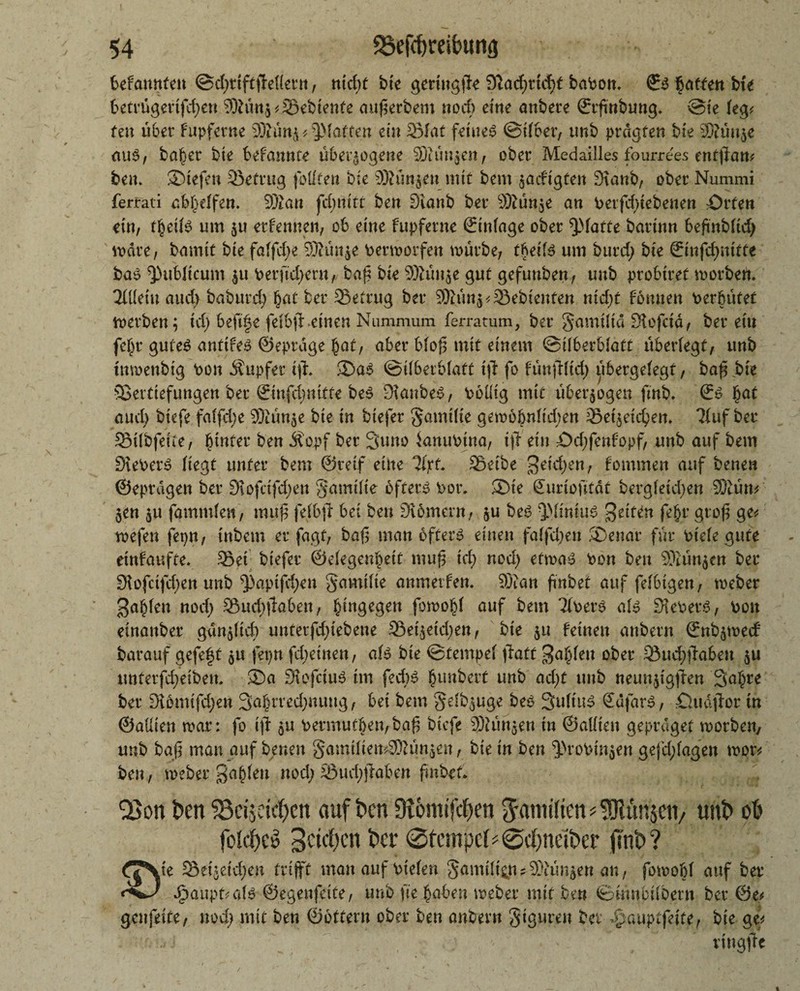 bdannUn @d;rtftfbl(et*n, nid;t bie gering^ 91ad;nd;t baPon. ©3 Raffen bte 6etrügertfd;en 9Mnz * Sebienfe auf erbeut nod; eine anbete ©rfmbung. @te leg* feu übet fupferne SEttünj * ^Matten ein Slat feinet ©il&et, tmb ptdgfen bie S?ün$e aut>, ba^et bie bekannte überzogene Scünzen, obet Medailles fourrees entjlan* hau ©tefen Sefrug fottten bie SRüttjen mit bem jadftgten Staub, obet Nummi fertati abl;elfen. dJlan jcl;nttt ben Staub bet Stünde an Petfd;tebenen Orten ein, t^eite um zu etfennen, ob eine fupfetne ©inlage obet glatte battnn bejinblid; wate, bamit bie falfd;e Sfrütze Permorfeu mürbe, fftette um butd) bie ©mfefmitte ba$ publicum zu Perftd;ern, baf bie SRüttje gut gefunben, uub probitet worben. 3Ületu aud; baburd; fjat bet 23etrug bet Stünz Gebienten nid;t fonnen Perbütet werben; td) beft^e felbff.einen Nummum ferratum, bet Samtlid Stofctd, bet etu fefjt gutes anttfes ©eptage §at, abet blof mit einem ©Überblatt überlegt, unb tnmenbtg Pon Äupfer ifh ®as ©tlbetblaft i|T fo fttnjlltd; tjtbergelegt, ba^ bte ©ettiefungen bet ©nfdjnitte be^ Staubet, Poütg mit überzogen ftnb* ©S §at aud; btefe falfd;e Siünze bte in btefet §amüie gemöbnlid;en Setzeidpen. 21uf bet Silbfetie, blutet ben Äopf bet Suno ianuPtna, ijT ein Od;fenfopf, unb auf bem StePetS liegt unter bem ©reif eine Tljrt. Selbe getd;en, fontmen auf benen ©eptdgen bet Stofctfd;en gamilie öfters Pot. ©te Suriofität bergletd;en Stüm Zen zu fammlett, muf felbjl bet ben Stöment, zu beS QMinius gelten feljr gtof ge* wefen fepn, tnbem et fagt, baf man öfter» einen fallen ©enar für Ptele gute etnfaufte. Set bt'efet ©elegenbett muf Id; nod; etwas Pon ben Stünzen bet Sfofctfd;en unb ^3aptfd;en gamüte anmetfen. St an fmbet auf felbtgen, webet ga^len nod; Sud;jlaben, hingegen fowo^l auf bem Tlpets als SkPetS, Pott einaitbet gdnzlid; untetfd;iebene Set'zetd;en, bte zu feinen attbetn ©nbzwecf batauf gefeft zu fepn fcbeinett, als bte ©tempel jlatt galten obet Sud;jfabeu zu tmterfd;eiben, ©a StcfctuS tm fecbs fnmbert unb ad;t uub neunzigfen Salpre bet Stemifd;en 3abrted;nuug, bet bem gdbzuge beS SuliuS ©ufarS, öudjbor tn ©attien war: fo tji zu Permutben,baf btefe Siünzen tu ©alliett geptdget wotbeny unb baf man auf benen gamüiemStünzen, bie in ben ^roPinzen gefd;lagen wpr* ben, webet ga§len nod; Sud;)Men fmbcf* Q5on ben ‘8ci$etd)cn auf ben Dionufcpen Familien * 3Jlün$ctv unb ob folcpcö geicben bei* @tcmpcU0d)neifrer jTnb? Setzeid;en trifft manaufpielen Sumtft^n?Stünzen an, fomobl auf bet* J^aupf^aB ©egenfette, uub fte ^abett webet mit ben ©mneübent bet 0e^ genfette, nod; mit ben ©ottern obet ben anbevn giguten bei Szauptftiu, bie ge* vtngfe