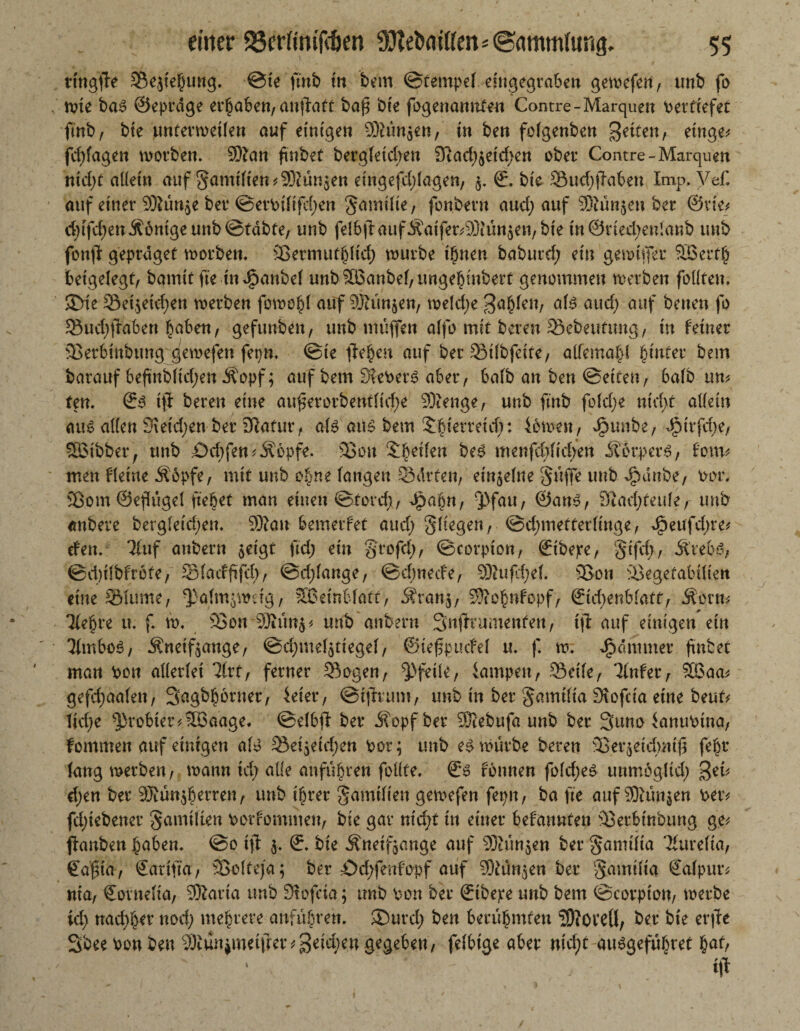 ttngffe Se^iehung. ©te ftnb in bem ©tempel eiugegraben gewefen, tmb fo rote bas ©eprdge erhaben, anftatt bafi bie fogenamtfen Contre-Marquen vertiefet ftnb, bte unferweilen auf einigen 9)?ün$en, in ben folgenben Beiten, einge* fdjfagen worben. Sftan ftnbef berg(etd>en 3tad)5etd>en ober Comre-Marquen nid)t allein auf §amilten*93iün$en eingefd;lagen, $. 0, bte Sud;(Tabeu Imp, Vef. auf einer 93lün,$e ber ©erbtftfd)en Samtlie, fonbern and) auf Stunden ber ©vie* djtfdjen Könige unb ©tdbte, unb felbilaufÄatfer^jQiünjeu/bte tn@rted;en!anb unb fonfi geprdget worben. 33ermut§HcI> würbe ihnen baburd; ein gewiffer SBerth betgelegf, bamitfte tndpanbel unb3Banbef,ungehtnbert genommen werben fällten, 3>ie Set,$eid)en werben fowo§( auf 93tün$en, weld)e B^en, als and) auf benen fo Sudjftabert haben, gefunben, unb muffen alfo mit bereu Sebeufung, tu feiner 3Serbtnbung gewefen fepn. ©te fielen auf ber Silbfeite, aikmatA hinter bem barauf befinbltd;en Äopf; auf bem Gebers aber, halb an ben ©etten, halb un* ten. 0S tfl bereit eine au§erorbentfid;e 93ienge, unb ftnb fold;e nid)t allein aus alten 9\etd;en ber DIafur, als ans bem Xbterretdt: fowen, Jpunbe, d?trfd>e, ®tbber, unb Odjfen ^Äopfe. 33on Steilen beS menfd)(td/en ÄcrperS, fom* men fletne Äopfe, mit unb ohne langen Sdrten, einzelne guffe unb glaube, bin*. 33om ©eflügel ftebet man einen ©tord;, Jpabn, 3>fau, ©ans, ($tad)Un\t, unb anbere berg(eid;en. 9)tan bemerfet and; fliegen, ©djmetterlinge, e^eufdfre* efen. Tluf aubern $eigt ftd; ein grofd), ©eorpton, 0tbepe, §ifd}, Ärebs, ©d)i!bfrbfe, Slacfftfd), @d)fange, ©dmede, SRufdjef. 33ou 33egetabilien eine SMume, ^alm^wdg, ®etnblatt, Ätans, Sftohnfopf, &d)enblattf Äorn* Tlehre u. f. w, 33ou 9Rün$* unb anbern Snftr umenten, tft auf einigen ein 'JlmboS, Äneif^ange, ©djmelatiegel, ©tefpucfel u. f. w. Jjjammer fmbet man bon allerlei 31rt, ferner Sogen, Pfeile, iampeu, Seile, 'Jlnfer, 3Baa* gefd)aa(en, Sagb^brner, ieier, ©ijlrum, unb tn ber gmnilta 3\ofcta eine beut* lid;e 3)robter*®aage. ©elbfi ber i?opf ber 3Xebufa unb ber 3uno ianubina, fontmen auf einigen als Sei5etd)en bor; unb es würbe beren 33eqeid)ntjt feht laug werben, wann id; alle anführen feilte. 0S fbnnen fold;eS unmögltd) Beu d;en ber 93tün$herren, unb ihrer gamtiien gewefen fepn, ba fte auf 93tün$en ber* fd)tebener gamilien borfommeu, bie gar nicht in einer befannfen 33erbtnbung ge* ffanben ^aben. ©o ift $. 0. bie ^neifjange auf 93iün$en ber ^amtlta 'Kurelta, Caßia, Carifta, 33clteja; ber f)d;fenfopf auf ^ün^en ber S^uilta 0alpur* nta, Cornelia, 9Äaria unb Dtofcta; tmb bon ber 0ibepe unb bem ©corpt'on, werbe id) nachher nod^ mehrere anführen. ®urd; ben berühmten SftOCCÜ, ber bie er fit Sbee bon ben 93tüniimifrer*Beid)eugegeben, felbige aber md)t ausgefübret hatf