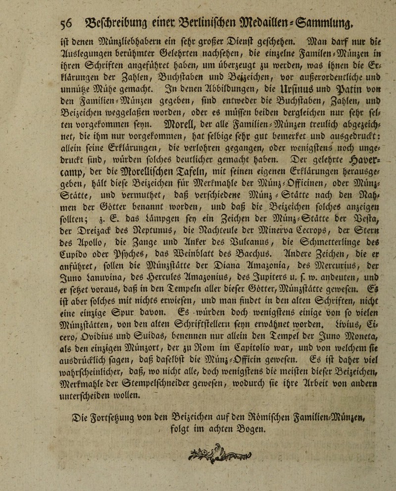 i\t bene« $>iun$tteb§abern et« fe§r großer ®tenft gefd;e§en. 9Äa« barf nur bte 3tu3tegungen berühmter ©ete^rten nad;fe(jen, bte einzelne in t£ren ©djriften angefubret Reiben, um überzeugt $u merben, ma3 irrten bte 6rr* Ffdrungen ber galten, 23ud;jta&e« unb 23e^etd;en, bor auferorbeuttid;e unb unnug.e 9ftü§e gemadjt. 3« bette« TObitbungen, bte UrjtitUÖ unb bott ben '§amttien*3Run$ett gegeben, finb entmeber bte Sud)j}aben, ga^e«/ u«b Set^eid^n meggelafe« morben, ober e3 muffe« betbe» bergletdjen «ut* fe&r fefc te» borgefomme« fepn. SDIoreÖ, bet alle Samitten*9Kutt$en treutic^ abge$etdj* «et, bte t(jm «ur borgefomme«, f;at felbige fe§r gut bemerfet u«b au3gebrucft: allein feine ©rfldtungen, bte berate« gegangen, ober n>e«tgfle«^ nod; unge* brueft fmb, mürbe« fold;e3 beut(td;er gemacht habe«, ®er gelehrte Späher* camp, ber bte ?DioreÜifcf)en tafeln, mit feine« eigene« ©rffdrungen §erau3ge* gebe«, fcdlt biefe Setaetdjen für Sföerfmajjte ber 5)iu«^£)ffictnen, ober 9Ku«i? ©tatte, u«b bermutjet, baf betfd;tebewe SWütta * ©tdtte «ad; be« men ber ©btter benannt morbett, unb baf bte 23ei$eid)ett fold;e$ anjetge« follten; $. 6:. ba3 idmpgen fet> ein getd^n ber 9Äün^©tdtte ber Sejia, ber £)tei$acf be3 Dteptunu3, bie 9iad;teute ber 9Xmerba Sectop3, ber ©ter« be3 Tlpolio, bie 3ange imb 'Mnfer be3 23utcanu3, bte ©dnnetterlinge be$ guptbo ober ^.>ft)d;e3, ba3 Söeinbfaft be3 Sacd;u3. Ttnbere 3etd;eh, bie er anfü^ret, follen bie 3Rün$jldtte ber ®iana Ttmajöma, be3 9Kercurtu3, ber 3uno kttubtna, be3 gerades 3lma$ontu3, be3 3upiterö u. f m. anbeuten, unb er fe£et borau3, baf tn ben Tempeln aller btefer @6tfer,:JMn$jFdtte gemefen. & ifi aber fold)e3 mit nid;t3 etmtefen, unb man fnbet tn ben alte« ©d;rtffen, nid)t eine einige ©pur babon. 6:3 mürbe« bod; mentgfJen3 einige bon fo biete« 3ftün$ftdtten, bon ben alten @d;rtftjMer» fepn ermähnet morben* ftbtu3, Sü cero, ;Öbtbtu3 unb @utba3, benenne« nur aüettt be« Tempel ber 3uno SKoneta, a(3 ben einigen 9Kün$ort, ber $u 3tom tm 6apttolio mar, unb bon meldjem fle au^brueftid; fagen, baf bafelbft bte 3Dfün^£)jftcttt gemefen. €3 ifi baßer biet maßrfd;einttd)et, baf, mo nid)t alle, bod; mentgjten3 bte meifien biefer Setjeidjen, 9Retfmaßle bet @tempelfd;neibet gemefen, moburd; fte ifcre Tfrbett bon anber« unterfd;etben mollen* ®te §ortfe|u«g bon ben 9$et$etd;en auf ben 9\6mtfd;en 5amt(ten^3Ru«jeti# folgt tm achten Sogen.