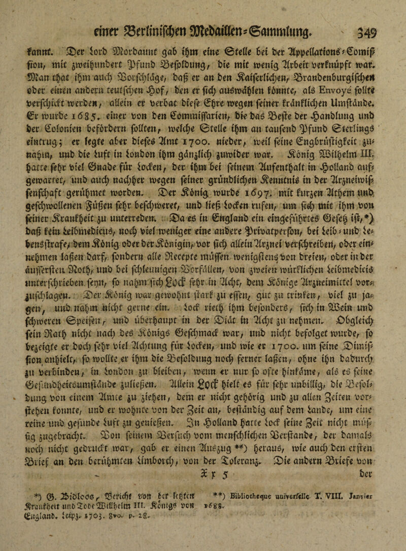 farmt, ®er iotb SRorbauut gab tjjm etne ©teffe bet ber TippellationS* Sonttß fton, mit $weif unbert $funb Sefofbung, bte mit wenig Tfrbett oerfnüpft war. 93ian t§at t§m attcf) 3ßorfd;fdge, baß et’ an beit 3?aiferltd)en, 53ranbenburgtfd)e« ober einen anbern teutfd;en Jjpof, ben er fid) au$wdbfen fbnnte, aB Envo-ye follfe Perfdjtdt werbe«/ allein er Perbat biefe ©bre wegen feiner ftdnfltdjen Umfidnbe. ©r würbe 1685* einer ton ben ©ommiffarten, bk ba$ 33e|Te ber J£>anfefung unb ber Kolonien bcfotbern fotftenf welche ©teile t'bm an taufenb ^funb ©fetlingS einfrug; er fegte aber biefe^Tfmt 1700. nteber, wed feine ©ngbrüßigfett nahm, unb bte 4uft tu ionboit t'bm gdttaftd) $uwtber war. Äonig Söifbelm III. £atte fe$r Pief ©nabe für faden, ber t|m bet feinem Tfufentbaft in JfpoHanb auf? gewartet, unb aud; nad^er wegen feiner grünbftd;en dfenntnk in ber Tlr$neiwif fenfd;aft gerübmet worben. ®er Äbnt'g würbe 1697. nrit fur$eu Tigern unb gefd;wollenen Süßen febr befd;weref, unb ließ loden rufen, um fid) mit i£m pou feiner $ rauf beit $u unterreben, ®a e$ in ©ngfanb ein etngefübrteS ©efe§ iß,*) baß fern fetbmebiaB, nod) Pief weniger eine anbere 3)riPafpetfon, bet fetbnmb fe? bensßrafe, bem Äbnig oberber .Königin, Por fid) allein Tir$net Perfc^retbert, ober eim nehmen faßen barf, fonbern alle Slecepfe muffen wemgßeiBPen breien, ober in ber dußerßeti 9totb, unb bet fdßeumgen föbrfdüen, Pon zweien würfftd;en fetbmebicB tmterfdjrieben feijn, fo nahm ß#£iKf febt in Tic^t, bem .Könige Tir$neimirtef 00t* jufddagen. ®er Mbniß war gewohnt ßaid $u eßen^ gut 5U trmfen, Pief 511 gen, uttb.nahm md)t gerne ein. iod riet| i§m befonberö, frd; inSßetn unb fd;weren ©petfeur unb überhaupt in ber ©tat in ?id;t $u nehmen. £)bgleid> feinSiath ntd)t uad) be$ .Königs ©ejclnnad war, unb md;t befofget würbe, fo bezeigte er bod) fe^r Pief Tfdjtung für foden, unb wie er 1700. um feine 5? muß fton aitbteftr fo wollte, er ihm bte SBefolbimg nod; ferner faßen, ohne tTm baburd;. |tt perbtnben, in ionbon $u bfetben, wenn er nur fo 0fte ^infame, als es feine ©eftmbbewbumßdnbe jufteßen. UMn £ocf &ieft es für fe£r unbillig, bie 25efof? bung Pon einem Timte $u ßehen, bem er md;t gehörig unb $u allen feiten Per? ßeben tonnte, unb er wohnte Pon ber 3eit an, beßdubtg auf bem ianbe, um eine rethe unb gefunbe fit fr $u genießen. 3u ^oflanb batte lod feine geit nkl)t muß füg öug«brad;t. 33on feinem 3ßetfr*d) Pom menfd)ftd)en SJerßanbe, ber bamaB nod) ntd)t gebrudt war, gab er einen TüB$ug **) beranä, wie and; ben erßen S3vief an ben berühmten iimbord;, Pon ber £oferan^ Sie anbem Briefe Pon 36 p 5 ■ ber *) TbiöloOö r t8ertd)t p‘0!t fccf festen **) Bibüotheqwe uaiVfrjrfdlc X. VIII, Janvier ^raufi)eit unb iUpelm in. oen *6gs. Btp^. 170$. gvo. p- 28.