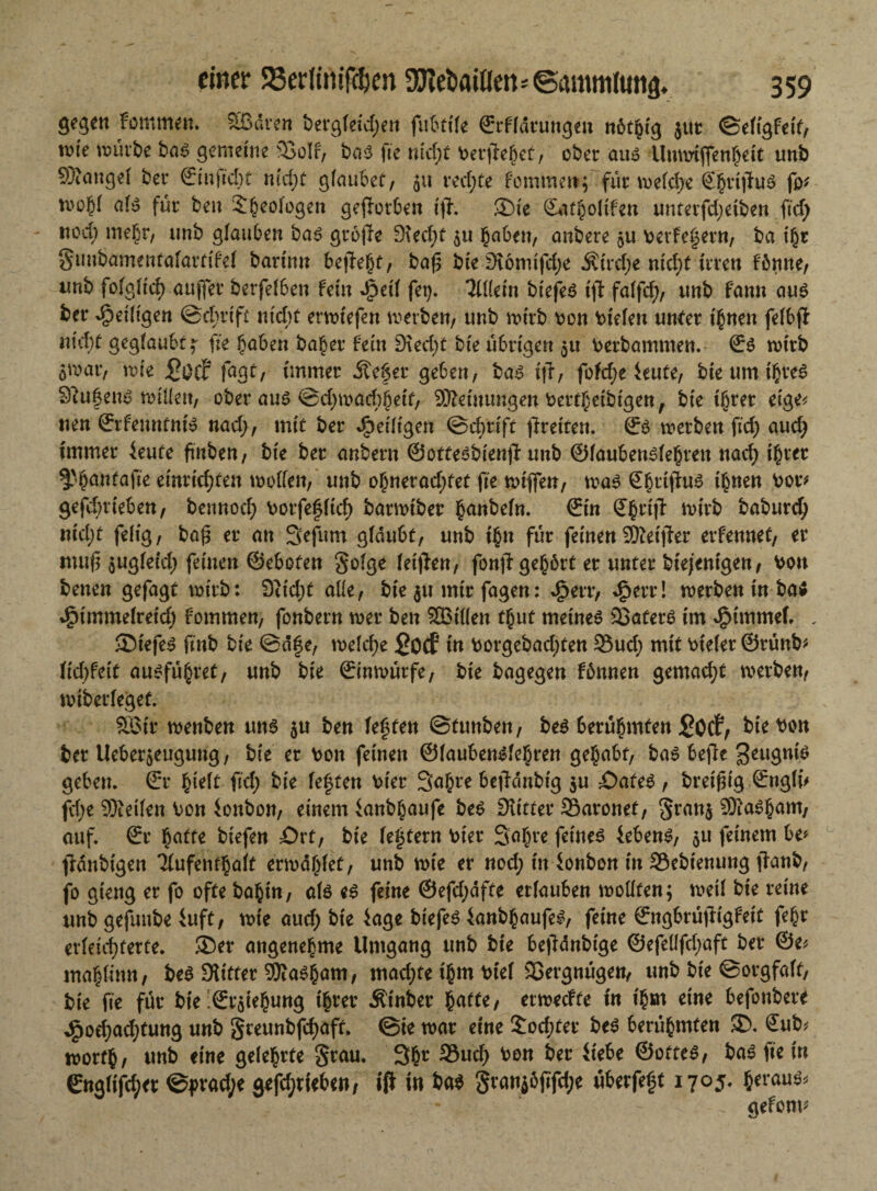 gegen fommen. Sßdren bergfeid;en fubtile ©rfldrungeu nötfctg jur ©eltgfeif, wie würbe bas gemeine 93oIf, bas fie md;f beruhet, ober aus Unnriflenheit unb SXangel ber ©tu fiel) t nicht gfaubef, $u rechte fommett; für welche ©fn'itfnS fo* als für ben S^eologen geworben tjf. ®ie <2Uit§oUfen unter fd;etben ftcf> nod) mehr, unb glauben bas gro|1e D\ed;t 511 haben, anbere $u berfegern, ba ihr §imbamenfalartifel barinn begeht, baß bie 3f6mtfd;e $ird;e mcl;f irren föttne, unb folglich aujfer berfelben fein *£ml fei). 3U(em biefeS ißt falfd;, unb famt aus ber ^eiligen ©chrift m'd;t erwtefen werben, unb n>trb bon bielen unter ihnen felbjf nid)t gegtaubf ^ fie haben ba£er fein D\ed;t bie übrigen $u berbammen. ©S wirb ö^ar, wie fagt, immer 5tc6er geben, bas i|T, fofd;e ieute, bie um ihres Stufens willen, ober aus ©d;wachhetf, Meinungen bertheibtgen, bie ihrer eige* uen ©rfenntm'S nad;, mit ber dpeiligen ©chrift freiten. ©s werben fid) auch immer ieufe ftttben, bie ber anbern ©otfesbienj? unb ©laubenslehren nach ihrer ^'hanfafie einrichten wollen, unb ohnerad;fet fie wt'jfen, was Sgrtfiws ihnen bor* gefebrieben, bennoch borfefltch barwiber hanbeln. ©in ©hrijl wirb baburd; nid)t feltg, baß er an Sefum glaubt, unb ihn für feinen 9Äetjfer erferntet, er muß $ugletd; feinen ©ebofen §o(ge leiden, fonjl gehört er unter biejenigen, bon benen gefagt wirb: 9Ud;t alle, bie 511 mir fagen: 4?etr, 4?*rr! werben in ba* 4?immefretd; fommen, fonbern wer ben SBtllen thut meines SaferS im JjMmmef. , SDtefeS finb bie ©d|e, weld;e £ocf in borgebad;fen Sud; mit btelet ©tünb* lief;feit ausführet, unb bie ©inwürfe, bie bagegen fbnnen gemad;t werben, wiberleget. SGBir wenben uns $u ben lebten ©funben, bes berühmten £otf, bie bon ber Ueberjeugung, bie er bon feinen ©laubenslehren gehabt, bas bejle g^ngnis geben, ©r hielt fid; bie leffen hier 3ahre bejfdnbig $u £)afes , breißig ©ngfu jd;e Sfteilen bon fonbon, einem ianbhaufe beS Diitter Saronet, 8ran$ SSÄaSham, auf. ©r hafte biefen £>rt, bie festem hier 3al;re feines febens, $u feinem be* fWnbtgen Tlufenthalf erwdf;fet, unb wie er nod; in fonbon in Sebtenung ffanb, fo gieng er fo ofte bahin, als es feine ®efd;dfte erlauben wollten; weil bie reine unb gefuube iuft, wie aud; bie 4age biefeS fanbhaufeS, feine ©ngbrüftigfeit feht erleichterte. ®er angenehme Umgang unb bie betfdnbtge ©efellfd;aft ber ©e* mahtinn, beS Sütter Sföasham, mad;te ihm btef SQergnügen, unb bie ©orgfalf, bie fie für bie ;©raiehung ihrer Äinber haffe, erwedte in ihm eine befonbere J£)od;ad;tung unb geeunbfehaff. ©ie war eine £od;fer bes berühmten SD. ©ub* worfh, unb eine gelehrte §rau. 3hr 33nd) bon ber fiebe ©ottes, bas fie in ©nglifd;er ©prad;e gefd;rieben, iff in bas $ranjöjifd;e überfeht 1705« heraus^ . gefonu