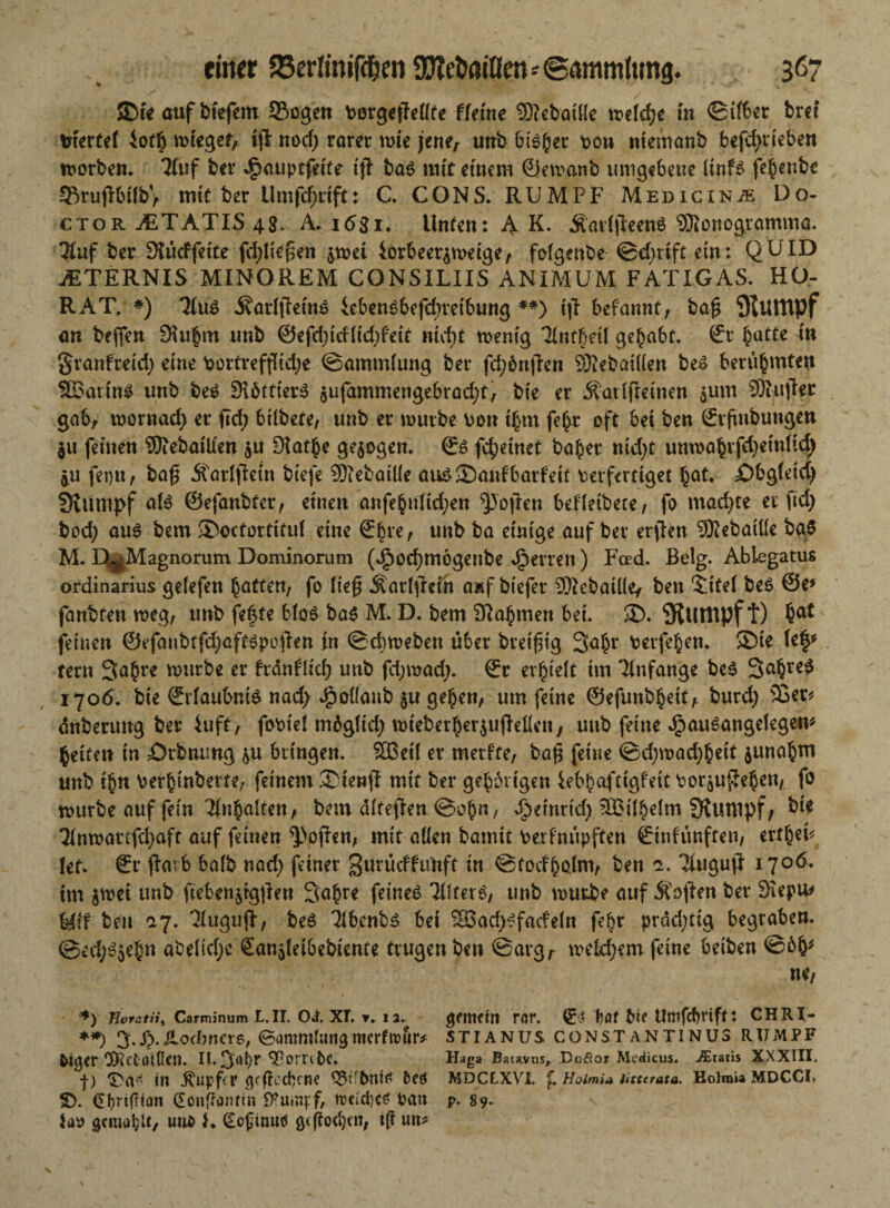 einer 23erlinifdjen SUte&aöfro * ©ammlung. 3ß7 ©te auf btefem Sogen PergefMte fferne 93? ebaüle mid)t in ©über brcf XfkvUi 4of£ rniegef, t|l nod; rarer tote jene, unb bieder pon niemanb befdjtieben trorben. 7(uf ber J^auptfeife tjT ba$ mit einem 0etoanb umgebene (tnfs fe^enbe SBrufltilbV mit ber Umfd)aft: C. CONS. RUMPF Medicinjb Do- ctor JETATIS 48. A. 1681. Unten: A K. Äattjlreenö 9)?onogtamma. ?luf ber Slücffette fd;ttef$en ^toet iorbeer^meige, fofgenbe ©d)ttft ein: QUID JSTERNIS MINOREM CONSILIIS ANIMUM FATIGAS. HO- RAT. *) 3Iu6 ÄadfJeinS iebensbefebveibung **) tft befannt, ba$ iKuittpf an beflen tmb @efd)idfid)feit nid;t wenig Tlntfjäl gehabt. 0r batte in granFreid) eine Portreffltdje ©ammfung ber fd;6n|len 9)?ebattten be» berühmten ^Barittg unb beS DibttierS $ufammengebrad)t, bte er Äadfletnen $unt SRujtec gab, toornad) er ftd; btlbete, unb er mürbe Pott ihm fef>r oft bet ben ©rftnbungen $u feinen 9)?ebailien $u £Hat§e gezogen. & fc^etnet baher ntd)t unroabvfdjctnÜd) 5U fet)tt, ba£ Äarlftein biefe 93?ebaiüe au£©anfbarfett verfertiget bat* £>bg(etcj) Stumpf ate ©efanbter, einen anfebnlid;en Sofien befletbece, fo mad;te er ftd; bpd; au$ bem ®ocfortitu( eine (Ebre, unb ba einige auf ber erflen 93?ebattfe ba$ M. D^Magnorum Dominorum (dpocfjmogenbe Herren ) Fced. Belg. Ablegatus Ordinarius gefefen hotttn, fo ließ jfarfylcin a»f btefer SQ^ebaiüey ben ^ttef beö &e* fanbten weg, unb fe^te bfo$ ba$ M. D. bem 9?ahmen bei. 2D. SJutlipf t) bat feinen ®efaubtfd;afü$poüen in ©cbweben über breifüg 3abr Perfehen. ®ie Up fern Sabre würbe er frdnfltd; unb fd;mad;. ©r erlieft tm Tlnfange bc3 3a§re^ 1706. bte ©rfaubnte nad> ^oüattb $u geben, um feine ©efunbhett, burd; 9Ser* dnberuttg ber luft, foPiei mdglid; wiebetherjuflellen, unb feine JjpauSangelegen* betten in jOrbmmg &u bringen. Sffieil er merfte, baß feine ©d;wad)hett $unabm unb tbn Perbinbette, feinem ®ten$ mit ber gebbrigen iebbafttgfeit Poräuftehen, f° würbe auf fein Inhalten, bem ditefJen ©e>h«, Jpeinrid) 9Bifhefm fKunipf, ?Inwaufd;aft auf feinen ^ofren, mit allen bamtt Perfnüpften ©tnfünften, ertbeb lef. ®r färb baib nad) feiner gmücffu'nft in ©fodhQlm, ben a. Tfuguft 1706, tm $wet unb ftebenjtgüen 3ohr* feinet 'Hftere, unb mürbe auf Soften ber SKepu* fefif ben 17. Thrguft, be£ ilbcnbs bet SBad;ffacfein febr prdd;tig begraben. ©ed;^jebn abelid;e San^etbebiente trugen ben @argr meinem feine betben ©6b; ne, **> Uoratiit Carminum L.II. 04 XT. ▼„ 12. gemetit rar. bat Me Umfcf)nft: CHRI- **) 3.Sp.Hodwcte, ©ammUingmerfrour* stianus constantinus rümpf feiger ODtCtrtlRen. II. 3^br ^porrtfee. Haga Batavus^ Doftor Medicus. -Gratis XXXIII. f) in Tupfer geflcebene Q5ifbnt£ t>eö MDCLXVI. f Holmia litterata. KolraiaMDCCI. fb. (Eonffanrin ^uinpf, n?cid}c^ Pan p. s9. Up gemailt, uufe }. (Eofinuö giflocbcn, t(i un^