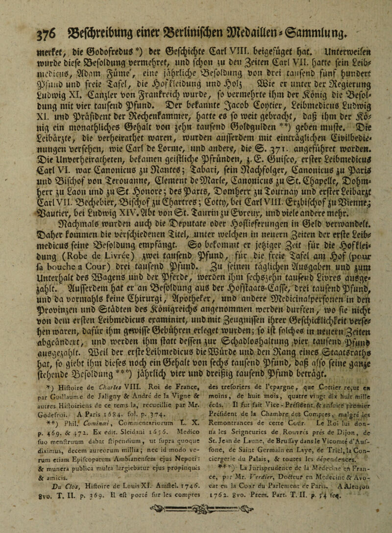 werfet, bie ©obofrebuS *) ber ©efc^ic^te SarlVIU. beigefüget f)aL UntetweifeK würbe biefe S&efolbtmg vermehret, tmb fc^ott *u bett feiten Sari VII. hafte fein 2eib* mebicuS, 3R><mt güme', eine ja^rfic^e s*5ejolbung von brei taufenb fünf hunbert 9)f«ub unb freie '£afef, bie jjoffletbutig unb Jjolj $£ie er unter bei* Regierung £ubwig XL •Sanier Von granfreit würbe, fo vermehrte iljm ber Äbntg bie Sefol* bung mit vier taufenb 93funb* ©er befannte %acob Sortier, £etbmebtcus Subwig XI. unb $prafibenf ber SKechcnfamnter, hatte es fo weit gebracht, bafj ihm ber Äo* mg ein monatliches @e§a(t von je^tt taufenb ©ofbgulben **) geben muffe* ©te £eibar$fe, bie Vert>eiratl)et waren, würben aufferbem mit einträglichen Sivübebie* uutigen Verfehcn, wie darf be Sornte, unb anbere, bie ©. 371. angeführt worben* ©ie Unverheirateten, bekamen geifllite ^frunben, $. S\ ©uifco, erfler Seibmebicu* <Earl VI. war Sanonicus ju Spantes; ?abari, fein SRatfolger, Sanonicus $u 9)ariS unb ©ifdjof von 5erouanne, Sternen; beSKarle, Sanonicus ju @t. Shapelle, ©o(jm* herr $u £aon unb ju ©t. $onore; bes^arts, ©om|err $u Journap unb etrfler £eibar^t SariVII. Q3echebier, iSiftof juShuttreö; Soft»), bei Sar('VIH.©qWf(|bf Julienne.; lautier, bei £ubwig XIV*2ibt von©t. Sauriu ju Sbreup, unb viele anbere mehr* JRatmals warben aut b*e Sttepufafe ober ^opiefentngen in ©elb verwanbelf* ©aber fomrnen bie verriebenen 5itel, unter weiten in neuern ßetten ber erfie £eib* mebicuS feine 25efo!bung empfangt. ©0 befemmt er je|iger Seit für bie J^offlei* bung (Robe de Livree) ftwei taufenb ^pfunb, für bie freie $afel am ^of (pour fa bouche a Cour) bret taufenb $)funb* 3U feinen täglichen Ausgaben unb $um Unterhalt beS ©agens unb ber ^ferbe, werben tym fech^n taufeub SivreS aitSge* jahlt* Qlujferbetn hat rr an 53efolbung aus ber jpofjfaafs*Sajfe, Drei taufenb $3funb, unb ba vormals feine Sf)irurgi, Olpothefer, unb anbere 5[Rebicinalperfonen in ben 53rovin(^en unb ©tabten bes Königreichs angenommen werben burfeen, wo fte nid^t von bem erjien ßetbmebicus epaminirt, unb mit 3eugni|fen ihrer ©eftiilichleif Verfem hen waren, bafür ibm gewijfe©ebühren erleget würben; fo ift falte« in neuern Seiten abgeanbert, unb werben ihm ffatt bejfen jur ©tablosf)altung ;vier taufenb g>fuub auoge^ahlt. ©eil ber erfleSeibmeDicus bie©ürbe unb ben SKang eines ©taatsfaty* hat, fo giebt ihm biefeS not einSehalt von fets taufenb 53funb, baf$ affo feine gan^e flchenbe 33cfoIbmtg ***) jährlich Vier unb breiig taufenb 5>funb betragt* Hiftoire de Charles VIII. Roi de France, par Guillaume de Jaligny & Andre de la Vigne & amres Hiiloiriens de ce tems-la, recueillie par Mr. Godefroi. A Paris 1684. fo?. p. 374. **) Phil. Comincei, Commencariorum t,. X. p. 46 9. & 472. Ex edit. Slcidani 1656. Medico fuo menüruum dabsc ftipendium, ut fupra quoque diximus, decem aureorum millia; nec id modo ve- ' ^ rum etiam Epifcopatum Ambiancnfem ejus Nepcci: & munera publica mülra largiebatur ejus propinquis Sc amicis.  Du Clos, Hittoire de Louis XI. Atuftcl. T746. gvo. T. II. p. 369. II efl porte für les comptes des treforiers de l’epargne, que Cocrier re^ut e» moins, de huit mois, quatre viugr dix huit mille eeds. Il fut fait Vice - Pre'fident & tnfuire premier Prefident de la Chambre des Comptes, malgre les Remoncrances de cecte Coür. Le Roi lui don- na les Seigneuries de,Rouvres pres de Dijon, de Sc. Jean de Laune, de Bruilay dansle Vicomte d’Auf- fone, de Saint Germanien L*ye, de Triel,laCon- ciergerie du Palais, & toures les dependences. La Jurisprudence de la JVTedecme en Fran¬ ce, pr r Mr. l~erdier, Dodteur en Mcdecine Sc Avo- cat en la Co-xr du Parlemeot de Paris. AAieu^on 17Ö2. gvo. Prem. Part. T. II. p. j 4 fe^j.