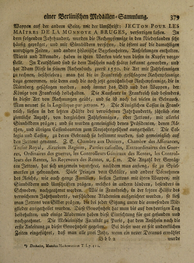 $Öappen auf ber anbern ©eite, nWt ber Umfdjrift: JECTon Pour LES MAItres DE LA MOnnoye A BRUGES, verfertigen lagen. Stt bem folgenben Sahtbunbert, würben bie Rechenpfennige in ben Rieberlanben fefct häufig geprdget, unb mit ©tnnbübern vergeben, bie bfters auf bie bamahligen: unruhigen Seiten, unb anbete hiftorifdje Gegebenheiten, Tlnfpieluugen enthaften. SJiieriS unb Tlffemabe, haben in ihren SBerfen viele von btefen in Äupfer vorge* fMlt. Sn ^eutfehfanb finb fie bem linfdjdn nad; fpdrer befannt geworben, unb hat Tlbam Riefe in feinem Rechenbuch, $uerft 1550. bk litt mit gahlpfennigen 5« rechnen, betrieben; man hat bie in granfreid) gefdjlagene Rechenpfennige ba$u genommen, wie benn auch bk noch, j'ef t gewöhnfidjen Rechenpfennige, bie in Stürnberg gefd;lagen werben, nod; immer ba$ Gilb unb bas SBappen, bet jRonige von granfreid; beibehalfen. ®ie Äaugeufe in granfreid; finb befonber$; tn biefer 7frt Von Red;nungen geübt, unb fie iji nod; bei viefeu in ©ebraud;. SÖian nennet fie la LogilHque par jettons. *) £>ie Av6nigftcf;en Saffen in granf* nid), fielen fn ber festen Raffte beS Verwidjenen Safn’hunberts, ;d§rficf> eine $iemlid;e Tfn^ahf, von begleichen gahlpfenntgen, ober SettonS, mit allerlei ©innbübern prägen; unb fie würben gemeiniglid; benen QH-dfi&enfen, benen Rä* t$en,^mb übrigen Saffenbeamten $um ReujahrSgefchenf ausgetheilef. ®ie €ok > legta unb Sagen, $11 beren ©ebraud; fie begimmt würben, finb gemeiniglid; auf ben SettOU^ genannt. g. Chambre aux Deniers, Chambre des AITurances, Trefor Royal, iErariiim Regium, Parties cafuelles, Extraordinaires des Guer- res, Ordinaires des giierres, les Controlleurs Generaux des Rentes, les Control- leurs des Rentes, les Receveurs des P^entes, u, f. W. SDie 31n$ahf ber ©epräg* tenSeffottS, hat fid; ungemein vermehret, nad;bem man anfteng, fie ju ©piel* warfen $u gebraud;en. Söiele ^)rmjen vom ©eblufe, unb anbere Vornehmen beS Reid;^, wie aud; gaitje gamüten, liegen SettonS mit ihren Söappen, mit ©innbübern unb Umfd;riffen prägen, welches in anbern idubern, befonberS in ©chweben, nad;geahmet worben. 9Bie in granfretef) / tn ber festen Raffte beS verwid;enen Sahrhunberts, Verriebene habenden aufgerid;tet würben, fo lieg man Settons von ©über prägen, bie bei febet ©igung unter bie anwefenben 9)iif< glieber ausgetheilef würben. SDiefe ©ewohnhett hat man bis auf ben heutigen £ag betbehalten, unb einige Wabemten haben biefe ©tntid;fung für gut gefunben unb nadjgeahmet. 3Dte $ftebtctnifd;e ga;ultdt$u 3>ariS, hat bem 7fnfcf;etn nach bie erge Anleitung ju biefer ©ewohnheif gegeben. Gei biefer war es feit unbenf(id;en geiten eingeführet, bag man alle $wei Sahr, wenn ein neuer SVcanuS erwählet G b b 2 - würbe *9 Dechalesj Mwndus Matkemaiicus T. I. p. 4 1 i.