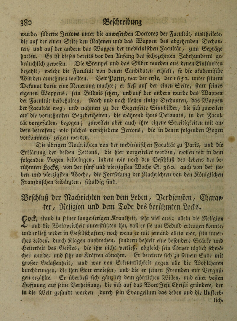 würbe, ßlbetne 3etton$ unter bie anwefenben ©octores ber gaculfdf, austheilete, bie auf ber einen ©eite ben Nahmen unb bas Wappen bes abgefjenben ®ed;an* reu, unb auf ber anbern bas Wappen ber mebtrinifd;en gacultat, $um ©egrdge garten* ©s tjl biefeS bereite Por ben Anfang bes fed;S$ehnten Sahrhunberts ge* brdud;lid; gewefen. £)ie ©tempel unb bas ©über würben aus benen ©infünften befahlt, Welche bie gacultdt Pon benen ©anbtbaten erlieft, fo bie afabemifche SBüvben annehmen wollten. Seit^ßatÜt, war ber erjte, ber 165a. unter feinem ®efanat barin eine Steuerung machte; er ließ auf ber einen ©eite, ftatt feines eigenen Wappens, fein Silbnis fe|en; unb auf ber anbern würbe bas Söappen ber gacultdt beibegalten* 3?ad; unb nad; liefen einige 3>ed;anten, bas SBappen ber gacuftdt weg, unb nabmen $u ber ©egenfeite ©innbifber, bie ftd> zweifelt auf bie Pornehmßen Segebenheiten, bie wdbrenb ihres 2)efanats, in ber gacuk tat porgefaüen, bezogen; juweifen aber aud) ihre eigene ©treitigfeiten mit am bern betrafen; wie fold;eS Perfdnebene 3?ttonS, bie in benen folgenben Sogen Pörfommen, $eigen werben. SDte übrigen 9tad;rid;ten Pon ber mebicinifd;en gaculrdt $u $}art'S, unb bie ©rfldrung ber beiben Settons, bie fyet PorgejMet worben, wollen wir in bent folgenben Sogen beibrtngen, inbem wir nod; ben Sefdduß bes Gebens bes be* rühmten £ocf£, bon ber fünf unb bierjigffen SBoc^e ©. 360. aud; bon ber fie* ben unb bier^igtlen $öod;e, bie gortfe§ung ber 3?ad;rid;tett pon ben Äomglid;en gran£öfifd;en 4etbdrsfen, fd;ufbig finb. f23cfcptu§ Per 9Tacf)ridf)ten Don bem geben, QScrbtenjlcn, Qtyaraf* fer / Sveligton uni) t>em £obe t>e$ betüfjmfcn £ocf$. £Ocf, jiatrb in feiner langwierigen Äranfheit, fef;r Piel aus; allein bie Steftgiott unb bie £ßeüweisheit unferßü|ten i\)n, baß er fte mit@ebulb ertragen fonnte, unb erlief Weberin ©efel(fd;aften, nod; wenn er mit jetnanb allein war, fein inner* d;eS Reiben, burd; Klagen ausbred;en, fonbern behielt eine befonbere ©tarfe unb däeiterfett bes ©eifreS, bie ihn nid;t Perließ, obgleich fein Körper tdgfid; fd)wd* eher würbe, unb fehr an Ärdften abnahm. . ©r bereitete ftd; 511 feinem ©nbe mit großer ©elaßenheit, unb war bon ©rfennflid;feit gegen alle, bie SBohlthaten burd;brungen, bie ihm ©ott erwiefeu, unb bie er feinen greunben mit Sergnu* gen erzählte. ©r überließ fid; gdn§lid; bem gottlid;en SBillen, unb einer bejfen Hoffnung auf feine Serheißung, bie fid; auf bas ^ortSefuCh1#* grüribefe, ber m bie Sßelt gejanbt worben ,burd) fein ©Pangeltum bas 4eben unb bie Unfterb* - lid^ J