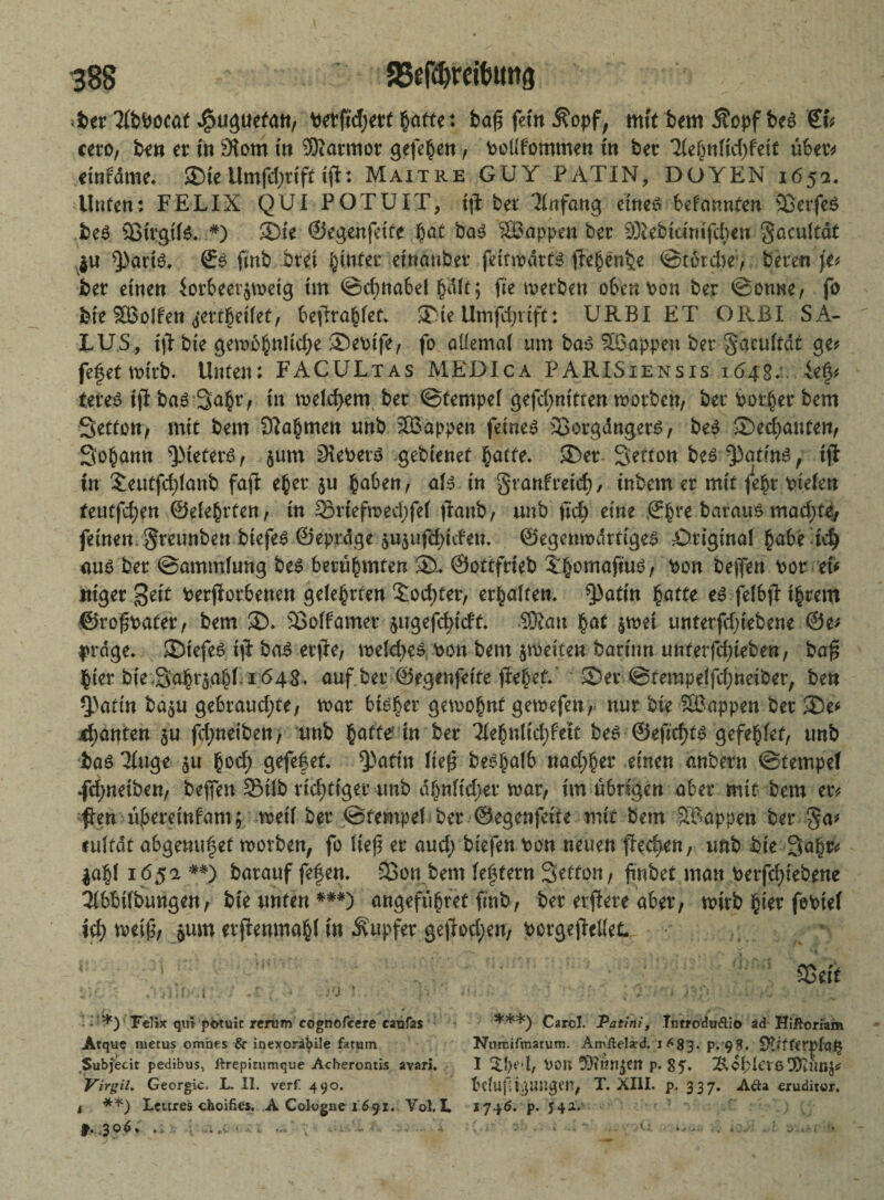 ^er^ocaf ^u^uetatt/ betftd)etf gatte: ba£ fetn i?opf, mtf bem 5?opf bt$ €fc ceto, ben er in 3tom tn ®armor gefe^en, bollfommen tn bet Tle§nM)hit übet* mUme. SDIe-Umfcf>tifefft: Maitre GUY PATIN, DOYEN 165a. Unten: FELIX QUI POTUIT, fflt bet Anfang eineö befannfen 93erfe$ be£ Sßtrgtte. *) ®te ©egenfeife bat ba$ ^Sappen bet ^Xebidntfdbeu gacultdf $u ^atfö. ©$ finb bvei $infet etnaubet fetfrt>dtf§ flepenbe ©tßtd)e> beten je? bet einen $orbeerjn>etg tm ©cfynabel §Mt; fte werben obenpon bet ©onne, fo bte SBolfen <j*erfl)eifet, befraget* ®te Umfdjrift: URBI ET ORBI SA¬ LUS, ijt bie gemb§nltd;e ®epife, fo aüemal um bas Wappen bet gaculfdt ge? fefet wirb. Unten: FACULtas MEDIca PARISiensis 1648.. ief? tetes iji bas 3a£t, tn meldjem bet ©tempel gefd;nttfen worben, bet Porter bem Setfon; mit bem 9?a§men unb SBappen feinet 33orgdngets, beS Sekanten; Sodann Kiefers, $um 9\ePets gebienef fcatfe. <I)et Seffon beS'Pafins, tfl tn £euffd)lanb faft e$et $u haben, als tn granfreief), tnbem er mit je$t Ptelett feutfdjen ©elehrfen, tn 35rtefmed)fe( ftanb, unb ftd) eine ©hre baraus madjjfe, feinen greunben btefeS ©eptdge $u$ufd)tefem ©egenwdtfigeS Öriginal habe td) aus bet ©ammlung beS berühmten ®u ©otffrteb ^omoftuö, Pon bejfen Pot eU tttget geif Petfiorbenen gefegten £od;fer, erhalten, ^3atm §affe feI6fl ihrem ©ro^pafet, bem $>. SiSoffamet $ugefd>tdf- 5&au hat $wet untetfdjtebene ©e? präge. SDt'efes tjl bas etfe, welches Pon bem ^weiten botfnn unferfdjteben, baf hier bteSahraahl. 164S. auf.bet ©egenfetfe jlebef.' ' Set @ferapelfd;netber, ben Q)aftn ba$u gebraudjfe, war bisher gewohnt gewefen, nur bte SBappen bet 3De* jfyanten $u fd;neibett> unb baffe* in bet Tiehnlidjfeit beS ©eftd)ts gefehlef, unb bas 3Iuge $u god; gefefef. Q>arfrt lief beshalb nadlet einen anbetn ©fempel .fdjneiben, beffen 2Mlb richtiger unb ahnftdjet war, tm übrigen aber mif bem et? fen üjkreinfam; weil bet ©fempel bet ©egenfetfe mit bem Wappen bet ga* eulfdf abgemtfef worben, fo lte(3 et aud; biefen Pon neuen fed>en, unb bte Saht? |ahf 165 a *#) batauf fefen. S3on bem festem Seffon, {tnbef man Perfd;iebrne 3(bbi(bungen, bte unten *##) angefubtet ftnb, bet etflete aber, tvttb $iet fobtel id; tvetf^, ^um erftenmabl tn tupfet gejIod)eu, Porge)MeL UC'f • A ‘ ;.-'J v • *) Felix qm pbtuic rertim cognofcere catifas Atque metus omiies & inexoribile farum Subfecit pedibus, ftrepitumque Acherontis avari. Virgil. Georgic. L. II. verf' 490. i **) Lettres ehoifies. A Cologne 1691. Vol. I. f. .306. . : ... .v • - < ; - i - Söfft ***) Carol. Patini, Introduftio ad Hiftorlam Nnmifmarum. Amftel^d. 1 <^83. p. 98. StifterplQfy I von 9)iiw$en p. 85- ^.obletßODfimj? bdufigangm, X. XIII. p. 337. Aaa eruditor. I746. p. 542.V- f 5 ' ; V; 1