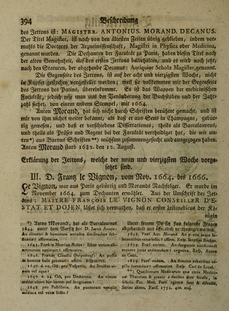 bt$ 3e((ons ifir: Magister. ANTONIUS. MORAND. DECANUS. 2)er $ReI Magifter, tft nocfy \>on ben dfte|kn übrig geblieben, tnbem Por* mähte bie SDoctpreS ber 3(r$tteiwijfettfci;aft; Magiftri in PhyEea ober Medicina, genannt würben. ®ie ®ed;anten ber §acu(rät $u *))arte, ba6enbtefen $ite( nach ber alten ©ewohnhett, auf ben erjlen 3etfon$ betbehalten, unb e$ wirb nod; jeft, «ad; ben ©tatuten, ber abgehenbe SDecattuö: Antiquior Schob Magifter,genannf. 3Me ©egenfette be$ Settonö, ijl auf ber ae^t unb Pier$igfl-en 5Bod;e, ntd;t in Tupfer ge|lod;en: PorgejMet worben; rbei( jte Poüfpfttme« mit ber ©egenfette bes 3etton^ be6 Q)attnö, überetnfommt. ©£ «fl ba$ Wappen ber mebicintfd;en gacuftät, jebod; tvie man au$ ber 25erd»berung ber 33ud;jtabcn unb ber Saht* $ahl fielet, Pon einem anbern ©tempel, mit 1664.  Ifoton OTorattb1, h^ urf; nw$t burd; ©d;rtffen berühmt gemacht, unb ift nttr Pott t'bm nid;t$ weiter befannt, ate bafj er au6 ©etfe in Champagne, gebür* dg gewefen, unb bafj er Perfd;tebette 35tffertatione6, theite ate 33accafaureuS, unb theite ate >])rdfe$ unb Regent bet ber gacuftdt Perr^etbfget bte wir um ten*) aus Sarong ©djriften**) mühfarn $ufammengefud;t unb ausgewogen haben. Tlnton SJloranÖ ftatb 16% z. ben ia. TUtgujh €rHarung bev Settonö, welche tw neun unb oterjtgffm SßJoc&e borgt* fe^et ftitb. III. ©♦ grätig le ^tpon, bomÜtoi). 1664. f>rä 1666* £c QJtpon, war aus 9>arte gebürtig unb2Äoranb3 9iad;fo(ger. ©r würbe tm QioPember 1664, $um Sevjanten erwählet. 3iuS ber Umfd;rtft bes Set# OünS : MaitRE FRancoIs LE VIGNON CONSeilleR D’E- STAT ET POJEN Idßet fid; permufhen, ba($ er etiler ietbmcbicus ber $6* ntgttt *) Tfnton tTToranö , bat atö SSaccaloureuS 164+. UHter pem QJorftJ t>Cd D. Jacob Jouvin: An alimenti 8c humoruni attraftio fimilitudine fub- flantiac? affirmative* • i 64 j. Prarfide Nicolaq Heliot: Eflne vinumali- mentorum Optimum? affirmative. _ . 1646. Prifide Claudio Quiquebeuft An poffit äa homine bufo generari» affirm. btfputtrff. 1647. d. 10. Oft. pro Vefpcriis, An Senibus Vi¬ sum vel aqua? 1647. d. 24.'Oft, pro Döftoratu. An vinum xeddat viram hre-iorem yel longiorem ? 1648. pro Paftillaria. An puerorura vaxiolis •ardiaca vcl vena feftio t Unter feinem finfe fofgenbe graben «bgebaiiPett unb o^enflid) Oert^eibiget worben. 1648. Praf. Ant. Morand. An p. eris acute Ja- borantibus venarfeftio ? affirm. Refp. Stephan Bachor. 1Ä59. Pra-f. eodem. An fanguinis conficiendi munere jecur abdicandum 2 negative. Rcfp. Anton de Caen. 16 5 9. Pr*f eodera. An fomnus vifceribus vi-' gilia jueundior? affirmative Refp. Carl de Laval. Quaeftionum Medicarum qu* circa Medici- na: Thcoriam & praxin a duobus 4ere feevrfis * jn fcholis Fac. Med. Parif agiratx funt & difcuÄ»y Scrics altera. Parif. 1752. 410. maj.