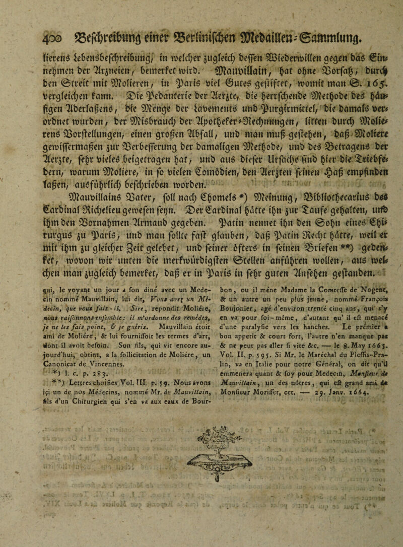 lietenS ieben$befcf>rei6ung7 in meiner $ugleid; beflen SBieberwillen gegen ba6 &tv nehmen ber 31r$neten, bemerfet wirb.' ’3KmtbififaÜt> $at ohne 2$orfa§, burdj> ben ©freit mit folteren, in $)aris t>te( ©uteS geftiftet, womit man @. 165, bergleid;en fann. ®te ^ebanferte ber 71er$te7 bte bertfdjenbe 93iet§obe bes $dtt* ßgen 3lberfaßen6, bte SÄenge ber iabements unb ^urgiemittef, bte bamafä ber* orbnet würben, ber 9)iB6rauci; ber 7(pot^efer#0Ied;nmrgen/ litten burd) ®olie* renS 5$ot|Mungen, einen großen 7tbfaü, unb man muß gelleren, baß 9Xolier* gewißermaßen $ur 23erbeßerung ber bamafigen SÄetbobe, unb be$ Betragens ber Tfer^te, fe$r bieleS beigetragen §af, unb au$ biefer tirfadje (mb £ter bte 5:tiebfe* bern, warum Poliere/ in fo liefen £om6bien, ben 3ierjteu feinen $aß empßnben faßen, ausfufnlid; 6efd;rie6en worben. S?aubiüain6 23ater, foll nad; Sbomete *) Meinung, 53ibfiotbecariu6 be$ €arbinal 9iid;dieugewefen fetjn. ®er £arbinal £dtte t£n $ut £dufe geraffen, utfb t§mben 23ornabmen ^(rmanb gegeben. ^J>att'n nennet ibn ben @o£n etneö turgu3 $u $>ariö, unb mau follte faß glauben, baß ^3atin Dfcdjt fyatte, weil er mit i$m $u gletdjer $eit gelebet, unb feiner öfters in feinen Briefen ##) geben* fet, wobon wir unten bie merfmurbigßen ©teilen anfubren wollen, aus mU d/en man $ugleid; bemerfet, baß er in S)>avis in fegr guten %ife§en geßanben, qui, le voyant un jour a fon dine avec un Mede- bon, ou il mene Madame la ComceiTe de Nogenr, ein nomrae Mauvillain, lüi dir, F'üus ave% un Mi• & un autre un peu plus jeune, nomme Francois decin, que vous fait-il. Sire, repondit Moliere, Böujonier, age d’environ trente cinq aus, qui s*y nous raifonnons enjhnble: il m'ordonne des remides, en va pour foi-m3mc, d’aucanc qu’ il eft menace je ne les fais peine, & je guiris. Mauvillain e'toit d’une paralyfie vers les hanches. Le premier * ami de Moliere, Sr lui fourniiToic les termes d’art, bon appecit & courr fort, l’autre n’en manque pas tfonc il avoit befoin. Son fils, qui vit encore au- & ne peut pas aller fi vite &c, — le g. May 1665. jourd’hui, obtint, a la follicitation de Moliere, un Vol. II. p. 595. Si Mr. le Mare'chal du PlefHs-Pra- Canonicat de Vincennes. lin, va en Italie pour notre General, on die qu’il *) 1. c. p. 28 emmenera quant & foy pour Medecm, Mtnßeur dt **) Lettres choifies Vol. III. p. 5 9. Nousarons Mauvillain, un des nötres, qui eU grand ami d« jfi un de nos Medecins, nomme Mr. de Mauvillain, Monfteur Morilfet, cet. — 29. Janv. 1664. fcls d’un Chirurgien qui s’ea va aux eaux de Bour-