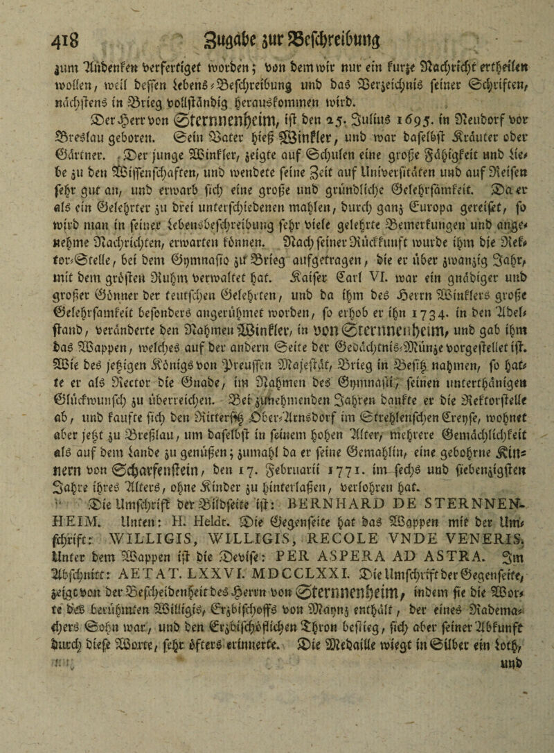 jum 2(nbenfen Perferftget worben; Pon bemmtr nur ein fur|t 9}ad;rid;f ettfseilm wollen, weil bejfen ieben6*33efd;reibung tmb ba$ 33er$eid;ntS feinet ©d;rifte«, näd;jlen$ in ^Srtcg Polljtänbig jernu^fommen wirb. SDerdperrPon ©tcrnnenfyctm, ffl beit 15. Sultug 1695, m 91euborf Per SÖreSfau geboten, ©ein SSater fciefj ?ß}tnf(et, uub war bafefbft trautet ober ©ärtnet. . 35er junge SBinfler, geigte auf ©djulen eine große §d§igfeit tmb ixet be gU bett $ÖMffenfd;aften, unb menbete feine Seit auf Umperfttäten unb auf Steife« febr gut an, tmb erwarb ftd; eine grofe unb grünblid)e ©elehrfämfeit ®aer als ein ©elehtter ,51t bret untetfd;iebenen malten, burd) gan$ ßruropa geteilt, fo wirb mau in feiner ieben$6efd;rribung fe|v v^iete gelehrte 25emerf‘ungen unb ange* nehme 9£ad;rid;ten, erwarten fbnnen. 9Iad; feiner Suidtuuft mürbe ihm bie dkU tor*@teüe, bei bent ©pmnafto $u33rieg aufgetragen, bie er übet $man$ig 3a(w, mit bem grbjletl Stuf)m Permaltet hat. Äaifer Sari VI. mar ein gndbiger unb großer ©bnner ber teutfd;en ©eierten, unb ba t£m be$ Joerrn SBinfferö gvofsc ©elehrfamfeit befenberö angerübmet worben, fo erhob er ihn 1734. tu ben IxbeU flanb, Perdnberte ben 9tahmeuäBinfler, in 9on@rentnenf)CittV unb gab ihm ba3 SBappen, weld;e$ auf ber anbern ©eite ber ®ebdd)tni^9Kün^ePorge|Metijf. 9Bie beö jefigen ÄbnigSPon ^>reuffen Sfrajefldt, 33rteg in 25eft|. nahmen, fo \<xU te er al£ Stector bie ©nabe, im 3}a§men beS ©pmnaftt, feinen untertänige« ©lucfmuufd) ju ü6erretd;en. Setgtfhebmenben Sauren bgtiffe er bie StefforjMe ab, tmb faüfte ftd) ben Öurterf^ DbetVIltngborf im ©trehlenfd;en€ret)fe, wohnet aber je§t $u 33tefüau, um bafelbfi in feinem hohen ‘Jffter, mehrere ©emäd;Itd;feit «1$ auf bem ianbe gU genügen; $umabl ba er feine ©emahlin, eine gebobrne tiern Pon ©c^atfenffetn, ben 17, gebruatti 1771. tm fed;$ unb ftebeugtg^en Sabre ihres 2ttterS, ohne Äinber 51t jfuttterlaßen, Perlobreu bat* 35ieUmfd;d ft bet mb feite ift: BERNHARD DE STERNNEN- HEIM. Unten: EL Heidt. 35te ©egenfeite hat bas Wappen mit ber LlmV fifiiftt WILLIGIS, WILLIGIS, RECOLE VNDE VENERIS. Unter bem Wappen ift bie ®ePife: PER ASPERA AD ASTRA. 3m 2tbffyniit: AETAT. LXXVI. MDCCLXXI. 35ie Umfdjdft ber ©egenfette, jefgtPoit ber33efd/)etbenb'eitbe5^errn Pon@fcrB11Cn!56intf ittbem fte bie 9Bor^ te bes berühmten SBitligi^ ©rgbifd;offs Pon SÄapnj enthalt, ber eine£ Stabema* eijerS ©ob« mar, unb ben €rgbifd)6flid)en £br°n beflieg, ftd; aber feiner'II b tun ft burd; biefe SB orte, fehr öfters erinnerte. SDie SMebaüle wiegt in ©Über ein iotb, n L  unb i