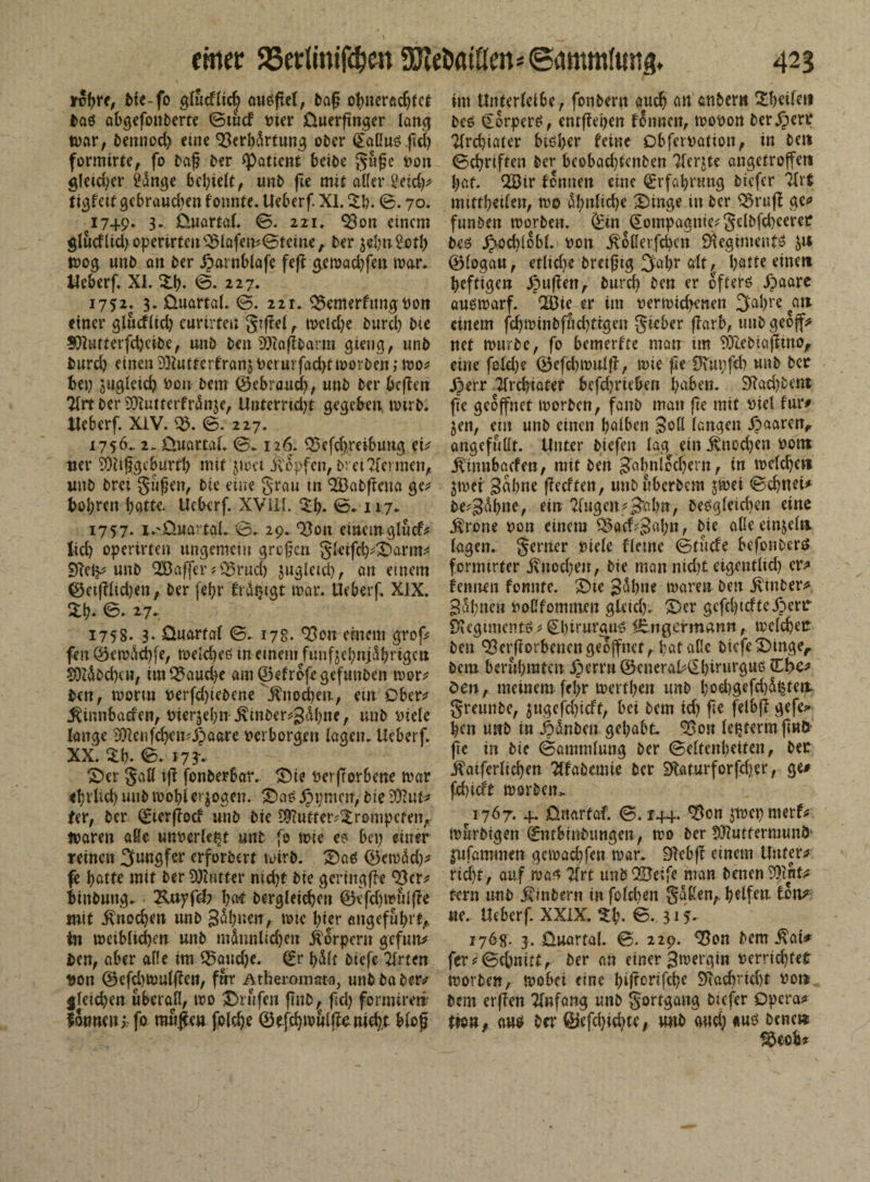 ircbre, Me-fo glueflic| ausfiel, baf? obnerödjtct i>Q0 abgefonberte ©tucf t>ter üuerftnger lang tvar, bemiod) eine Verb&rtung ober Saflusfid) formirte, fo baf? ber ^Patient beibe gufje von gleicher &kge behielt, unb fte mir aller £eid)# ti^feef gebrauten fonnte. Ueberf. XI. $&. ©. 70. 1749. 3. Cluartal. ©. 221. Von einem gludlidjoperirteu Vlafen?©tciue,. ber $ebn£otl) tvog unb an ber jparnblafe feff g.emad)fen mar. tleberf. XI. ©b- <S- 227. 1752. 3. Quartal. ©. 221. Vemerfungvon einer glucflid) curirteu gtfiel ,. mcid)e bureb bie 3Qlutterfd)cibe, unb ben 93iaflbarm gieng, unb fcurd) einen Vftutterfran^ \>crurfad>f morben; mo* bei) sugleid) Von bem 0ebraud), unb ber bcflen Tbrt ber 93iutterfnSn$e, Unterrid)t gegeben mirb. tleberf. XiV. V. ©. 227. 1756. 2. Quartal. ©. 126. Vefd),reibung et* tter SÜiifgebmtb mit $mct iVopfen, bret kennen,, unb bret gufjen, bie eine grau m 9Babftena ge* bohren batte. Ueberf. XVIII. £b- 0- 117. ' 1757. i.-'Quartal, 0. 29.. Von einem glncf* lid) opertrten ungemein großen glcifcb*©arm* DTelp unb V3af[er *Vrud) jngletd), an einem 0etf?lid)enA ber febr fräpigt mar. Ueberf. XIX. £b* <5- ^7* 1758. 3* Quartal 0. 178. Von einem grof* fen 0em&d)fe, melcbeö m einem funfjebnjSbrtgen SOZßbdxu, tm93aud)e am©efrofe gefunben rnor* ben, moriu verfd)tebene $nod)en, em Ober* $innbaden, Vierzehn $tnber*S<M)ne, unb Diele lange iÜlenfcbcn.-jSaarc verborgen lagen. Ueberf. XX. $b. 0- 17 3'. ©er galt ijl fonberbar. ©ie verdorbene mar et;rlid) unb mobi exogen. ©as jppmen, bie iföut* fer, ber Sierftocf unb bie S9iutter?$rompcfeiv tvaren äße unverletzt unb fo mie es bei) einer reinen Jungfer erforbm wirb. ©a$ 0emäd)* fe batte mit ber Butter nicht bie geringflt Vcr* iinbung, Vmyfdr bat bergleicbcn 0efdjmulde mit $nod)en unb ginnen, mte Ipier angeführt,, in meiblicben unb indunlid)en Körpern gefun* ben, aber alle im Q5aud)e. (fr hält biefe Wirten von 0efd)muldcn, für Atherom ata, unb ba ber# gleichen überall, mo prüfen flnb, fiel) formireti formen; fo mu#eu foldje 0e.fd)muldcMd),t bloß im Unterleibe, fonbern auch an anher» ©heilen bes Sorpers, entfielen f5nncn, movon bergen4 Ttrdpiatcr bisher feine Obfcrvation, in beit 0cbnften ber beobad)tcnben ?ferjte angetroffen bat. V3ir fonnen eine Erfahrung biefer Ttri mittbeilen, mo ähnliche ©inge in ber Vraft ge# funben morben. Sin §oinpagnte*getbfd)eeret bes J}od)lobl. von ^ollerfcbcn SiegimeutS 0log~au, etlid)e breifug 3'abr alt, batte einen heftigen Jpujien, bureb ben er öftere ipaarc ausmarf. V3ie er im vermid)enen 3abre can einem fd)minbfnd)tigen gieber darb, tmbgeoff> net mürbe, fo bemerfte man im 93iebiapinof eine feld)e ©efcbmul}?, mie fle Ovupfd) unb ber JJerr 'Jlrcbiater befd)rieben haben. 2Rad)bent fic geöffnet morben, fanb man fie mit viel für# jen, ein unb einen halben Soll langen jpaaren, angefubt. Unter biefeit lag ein ^nod)en vont j^tnnbaefen, mit ben Sabnlod)ern, in mclcbe» jmei gabne fledfen, unbuberbem jmei ©ebnei# be^S^b»tf ein 2lugett*3rtl>n, beögleid)en eine ^)rone von einem 93ftd?Sal)n, bie alieeinjeln lagen, genier viele fleme ©ruefe befonbers formtrter jvnod)en, bie man nid)£ eigentlid) er# fennen fonnte. 3)te S^bne maren ben jlmber^ S&bneu voßfommen gleid). ©er gefcbicfte jperr Snegimentö* Sbtrurau^ iEngermann, mclcbetr ben Verdorbenen geöffnet, bat aße biefe ©inger bem berühmten ©errn 0cnerabSbtrurgu6 den, meinem febr mertben unb bod)gefd)s^tett greunbe, jugefd)icft, bei bem id) fie fdbf? gefe?- ben utrb in ipdnben gehabt. Von leptermjiwö' fie in bie ©aminlung ber ©eltcnbeiten, bet ^atferlicben Ttfabemic ber $ft.aturforfd)er, ge# fd)icft morben^ 1767. 4. ünartaf. ©. 144. Von jtvepmerf# murbigen 0itbinbitngen, mo ber 9)?uffermunö ^ufammen gemaebfen mar. DIebff einem Unter# rid)t, auf ma^ ?lrt unb V3eife man benen^int# fern unb ifrnbern infoldien gaßen,. helfen ton# m. Ueberf. XXIX. %{\ ©. 31?- 176g. 3. Quartal. ©. 229. Von bem $ai* fer#©cbnitt, ber an einer Smergin verrichtet morben, mobei eine hiltorifche 2Rad)rict>r vott bem erffen Tlnfang unb gortgang biefer Opera# tm, auö brr 0efd)id)te, rntb and) äuö bene»