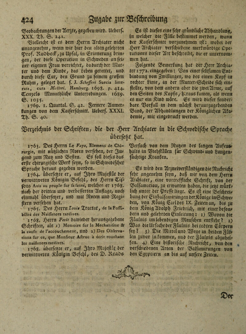 <$eobad)tungen bet ?fer$fe, gegeben wirb. Ueberf. XXX. Z\% ©. 242. 93tctleid>t iß eg bem £ernt Tfrc^iafcr nicht unangenehm , wenn mir hier Den alten gelehrten «prof. £uöbed?,$tt Upfal, in Erinnerung bnm gen, ber biefe Operation in ©djweben an fei* ner eigenen grau verrichtet, ba Durch ber yjluu tcr unb bem jttnbe, bag 2eben gerettet, unb tmreh biefe (Sur, ben ©rnnb $u feinem großen «Kuhm, gelegef hat. f. J. Scheffcri Succia litte- rata, cura Mulleri. Hamburg. 1698. p. 4I4. ilenzete ^onathiiehe Unterrebungen. 1689. 0. 103 1769. 1. üuartal. 0. 42. genterc Tlnrner* fungen von bem itaifeffchnitt. Ueberf. XXXI. Z\). 0. 40. Eg i|T biefeö cinefebrgtmibltd;e2(bhanblu«g, in welcher bie gdße bejiimmet werben, wann ber Äaiferfchnitt vorjunehmen ift: wobei ber jperr 2(rd)iater verfd)tebene merfwurbige Ope* rattoneg biefer 21rt befchretbt, bte er unternora* men hat. golgenbe 35emerrung hat ber Jperr Tlrchia* fer 1772. eingegeben: SBon einer feltfameit Ent* binbung von groißingen, wo beg einen $opf in rechter 2inie, in ber 9)tufter*©d)eibe ftd) em* fMte, Von bem anbent aber bte $wet 21rme, auf ben ©eiten beg opfö,'b;raus famen, alg wenn eg nur ein ivinb tvdre. Eg wirb biefer fonber* bare Vorfall tn bem n&d)ft herauejugebenbett Q5anb, ber Tlbhanblungen ber Äonigli^en 1\\v> bemie, mit eingebrueff werben. Sßevjetcfynte ber@cf;dftett, bte bet 3frcl;tafer tn bte @d;tvebtfcf;e ©ptac^e uberfeft §at. 1763. &eg £>errn Le Fays, Eiemens de Chi- qgerfudj von bem 9?ul$en beg langen Tfufeul* rurgie, mit Mu^lid^en 9Ioten verfehen, ber 3u* haltg in Q3ieh(t5öen für ©chwinb* unb hingen* genb $um Sftuij unb 03cfbm. Eg foß biefeg bag fudjtige Traufen. er(?e chirurgifdje *Berf fepn, fo in ©chmebifdjer ©prache herauö gegeben worben. Eg tvtrb ben 21r$tteivcrß3nbtgenbie9?achricbt 1764. überfeine er, auf 3hr«> ^ajejlSt ber febr angenehm fepn, baß wir von bem ^errn verwittweten Königin Befehl, beg Xperrn Etp Tlrchiafer, eine vortreffliche ©chrift, von ber fbte Avis au peupie für fafante, weldjeg er 1768. Q5alfamöfiotf, ju erwarten haben, bie fe%t wurf* liad) ber britfen unb verbefferten Auflage, nod) lid) unter ber ^reffe liegt. Eg iß eine QSefchreP einmahl uberfe^et, unb mit SRoteit unb £Regi* bung ber Einbalfamirungcn beteilige in©d)we* ftern verfehen hat. ben, von $onig Earlbeg IX. feiten an, big |u 1765. X)eg Äerrnlo^'* ^traefaf, de laPoffi- bem jlönigTlbolpb griebrich, mit cinerbcfon* büite des Nai/Tances tardives. bern unb gelehrten Einleitung i 1) 28ovon bit 17Ö8. iperrn Pmr bawieber herauggegebene gSulitig unlebenbigen iDienfchen entgeht? 2) ©d)rtften, alg 1) Memoire für le Mechanifme & Ööag bie Urfadpe Oer g&ulnig bei tobten Eorpern ln caufe de raccouchement, Uttb 2) Des Obferva- fei)? 3) SÜZittctUllt) 2öege in beibCtt g<3P tions für ce, que Monfieur Aftruc a ecrit touchant len $UVOt Jllfommen, Ullb ber gdulnig abjuheP tes naiflances rardives. fen. 4) Eine l)iflorifd)e 9Iad)richt, von bett 1768. überfeine er, auf 2thto TOIajejHf ber verfd)iebenen Tlrten ber Q5alfamirungen von Verwittweten ivonigm Befehl, beg S>. 2\ca£>s ben Egvptiern an big auf unfere fetten.