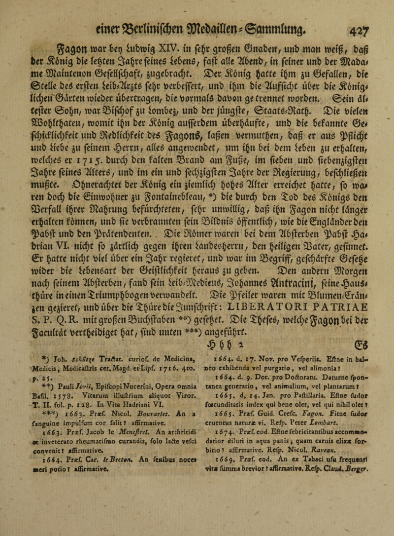 $<*gött war bet) ütbrnig XIV. in fegt* großen ©Höben, unb man wetfs, bafj ber Äöntg bte festen 3ahrefeines lebend, fajl alle Ubenb, in feiner unb ber ISKaba* me 9Äatntenon @efeflfd;aft, $ugebrad)t. ©er Mötttg hatte t'hm $u ©efallen, bte ©Celle beS erjten Ieib/2lr$ts fegt: berbejfert, unb ihm bte 2lufftd;t übet bte Ä6nig# Itd;en ©arten rnteber übertragen, bte fcotmals ba\wtt ge trennet worben. ©ein äU tefler ©obn, wat$ifd)of $u Iombe$, unb ber jüngjle, ©taats*9iath. ©te fielen Söohlthateu, womit thn ber Äbntg aujferbem überhduffe, unb bie befannte @e* fd)id'ltd;feit unb 9ieblid;fett beS laf$en fcermuthen, baß er aus *pfltd;t unb liebe $u feinem ^errn, alles angewenbet, um tgn bet bem leben $u erhalten, weld;es er 1715. burd; ben falten 33ranb am §u^e, im fteben unb fteben$tgjlett 3a§te feines Tllters, unb trn ein unb fedfetgjlen Sa^re ber Regierung, befd;lte£en mufüte. £>hnerad)fef ber Äcnig ein jtemltd; 'Ultet erreichet hatte, fo wo* ren bocfy bte ©inwohnet $u Fontainebleau, *) bie burd) ben Tob bes ^6nigs ben Verfall ihrer Stauung befürdjteten, fegt unwillig, bafnh« Fagon nid;f langer erhalten Urnen, unb fte verbrannten fein SMlbtiis bjfentltd;, tote bie©ngldnbetben §)ab|1: unb ben ^rdtenbenten., ©ie £H6mer waren bei bem ?fbfTerben ^)abjt Jga* brtan VI. nid)C fo $artlid) gegen ihren ianbesherrn, ben heiligen Sßater, gejmnet. ©r hatte nCd;t Viel über ein 3ahr regieret, unb war im 3Segrtjf, gefd;arfte ©efefe wtber bie lebenSart ber ©eijftidjfeit heraus $u geben. ©en anbern borgen itad; feinem Tlbjlerben, fanb fein ietb^SiebieitS, SohanneS Stntracini, feine .£>au$* tgüre in einen Triumphbogen fcerwanbelt. ©ie Pfeiler waren mit 2Mumen*©rdtt* $en gelieret, unb übet bie Thüre bie 3mtfd;rifC: LIBERATORI PATRIAE S. P. Q.R. mit großen Sudijlaben gefefet. ©ie ThefeS, weld;egago#bei ber §acultdt verfhetbiget hat, finb unten ***) angeführt. £ $ 5 '* ©3 *) Joh. Schutte Traftat. curiof. de Medicina, 1664. d. 17. Nor. pro Vefperiis. Bftne in bal« Medicis, Medicaftris cet. Magd. erLipf. 1716. 4C0. neo exhibenda vel purgatio, vel alimonia? p. 25. 1664. d. 9. Dcc. proDo&oratu. Daturne fpon- **) Pauli Jovii) EpifcopiNucerini, Opera omnia tanea generatio, vel anivnalium, vel plantarumT Bafil. 1578. Vitamin illuörium aliquot Yiror. l66f. d* 14. Jan. pro Paftillaria. Eftne fudor T. II. fol. p. 128. In Vita Hadriani VI. faacunditatis index qui bene ölet, vel qui nihil ölet? ***) 1663. Prarf Nicol. Bourarlet. An a 166$. Pr*f Guid. Crefc. Fagon. Fitne fudor fanguine impulfum cor falit ? affirmative. cruentus narurat vi. Refp. Peter Zombart. 1663. Pr*f. Jacob le Meneßrel. An arthritidi - 1674. Prarf. eod. Eftnefebricitantibus accommo* ec inveterato rheumatifmo curandis, folo lafte vefei datior diluri in aqua panis, quara carnis elixa: for» convenit? affirmative. bitio? affirmative. Refp. Nicol. Raveau. 16^4. Pr*f. Car. le Bretttu An fejaibus nocet 1669. Prarf. eod. An ex Tabaci ufu frequtnri neri pocio I affirmative^ vit* fumraa brevior ? affirmative. Refp. Claud. Bergt?.