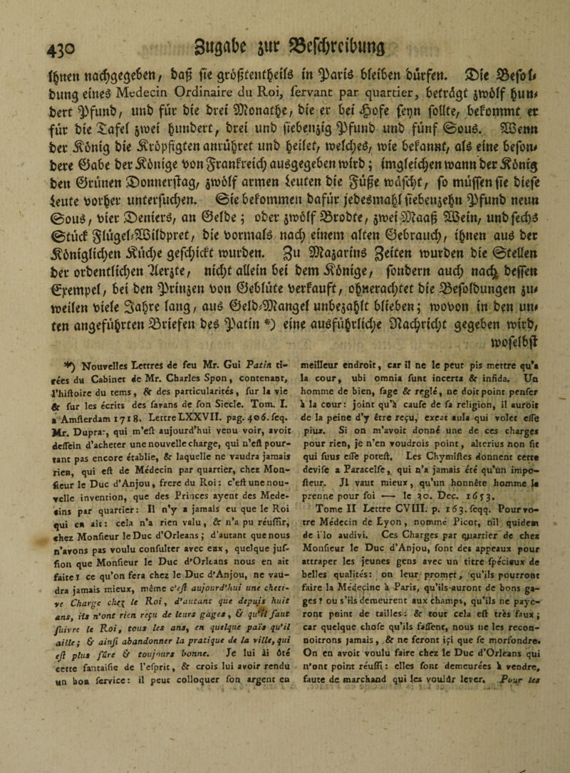 litten nacfjgegebett / ba$ fte <pb$tmt§äU tn*Part$ bletbett bütfiett. ©fe Söefof* buttg ettteS Medecin Ordinaire du Roi, fervant par quartier, betrügt jmölf §Utt> bert $>funb, unb für bte bret Siottat^e, bie er bet <§ofe fetjrt foUte, bekommt et für bte £afel jmet (junbett, bret unb ftebettjtg $)fintb unb fünf @ou6. SBemt ber j?6ntg bie .^ropftgten amm^ret unb heilet, melcf)e$, tute befatmf, aU eine befoti# bere ©abe ber Äbm'ge bott granfretcf; abgegeben mlrb; ungleichen mannber Ä6nrg bett ©rünett ©onnerjtag, $m6lf armen ieuten bte gü£e toaftfyt, fo müjfenfte btefe Jeufe Korber unterfudjen. ©tebefotnmen bafür jebe$mahlftebett$ehn ^3funb neun @ou$, v>tec ©enterb, an ©elbe ; ober $möff 35robte, $metS?aa£ SBetn, unbfed)$ @tüd glügebSÜStlbpret, bte bormate nad; einem alten ©ebraud), t'bnen au* ber Äömgltd;eti Äüd;e gefd;tcU mürben. 3U SÄöjarfnö fetten mürben bte ©feilen ber orbenrttdjen 3ler$te, m'd;t allein bet bem Äöntge, fonbern aud; ttadfc befien ©pempel, bet ben ^rittjen boit ©eblüte berfauft, ohwerad;fet bte 33efofbungen metlen blefe Sahre lang, au£ ©elb^angel unbezahlt blieben; mobon in ben un# tm angeführten 23rtefen be$ ^attn *) eine au$führltd;e Dtacbrid;t gegeben mtrb, mofelbji *) Nouvelles Lettres de feu Mr. Gut Patin ti- rees du Cabinet de Mr. Charles Spon, contenanr, l’hiftoire du tems , flr des particularitcs, für la vie & für les ecrits des favans de fon Siede. Tom. I. a Amflerdam 1718. LettreLXXVII. pag. 406. feq. Mr. Duprar, qui m’eft aujourd’hui venu voir, avoit delTein d’aeheter une nouvelle Charge, qui n’eft pour- tanc pas encore etablie, 8c laquelle ne vaudra jamais rien, qui eft de Mcdecin par quartier, eher Mon¬ teur le Duc d’Anjou, freie du Roi: c’eft une nou¬ velle invention, que des Princes ayeat des Mede¬ rns par quartier: II n’y a jamais eu que Ie Roi qui en ait: cela n’a rien valu, &■ n’a pu reuffir, chez Monfieur leDuc d’Orleans; d’autant quenous n’ayons pas voulu confulter avec eax, quelque juf- (ion que Monfieur le Duc d'Orltans nous en ait faite? ce qu’on fera chez le Duc d'Anjou, ne vau¬ dra jamais mieux, mSme c’eß aujourd’hui une cheti- re Charge chej le Roi, d’autant que depuis huit ans, ils n’ont rien refu de leurs gages, & qißil faut fuivre le B-oi, tous les anst en quelque pai's qu’il aille; Cr ainft abandonner la pratique de la rille, qui eß plus fure & toujours bonne. Je lui ii öte eette fautaifie de l’efpnc, 8c crois lui avoir rendu un boa fervice: il peuc colloquer fon argent en meilleur endroit, car il ne le peuc pis mettre qu*t la cour, ubi omnia func incerta 8c infida. Un homme de bien, Tage 8c regle, ne doitpoint penfer \ la cour: joint qu’fc caufe de fa religion, il auroit de la peine d’y £rre rc£U, exeat aula qui volct efTe piujr, Si on m’avoic donn£ une de ces Charge* pour rien, je n’en voudrois point, alterius non fit qui fuus cfle poteft, Les Chymiftes donnent cette devife a Paracelfe, qui n’a jamais ete qu’ün impo- ßeur. J1 vaut mieux, qu’un honnlte liomme k prenne pour foi —- le 30. Dcc. 1 ö y 3. Tome II Lettre CVIII. p. i63.feqq. Pourvo« tre Medecin de Lyon, nommc Picot, ml quidem de i lo audivi. Ces Charge* par quartier de eher Monfieur le Duc d’Anjou, font des appeaux pour attraper les jeunes gens avec un titre fpeciaux de belles qualires: on leur promet, qu’jls pourront faire la Medecinc a Paris, qu’ils-auront de bons ga¬ ges ? ou s’Ms deraeurent aux ehamps, qu’ils ne payc- ront point de tailles: 8c tout cela eft trfes faux j car quelque chofe qu’ils faflent, nous ne les recon- noitrons jamais, & ne feront ifi que fe morfondre. On en avoit voulu faire chez le Duc d’Orleans qui n'ont point reufli: elles font demeurees h vendre, faute de marchand qui les vouldr leyer, Pour les