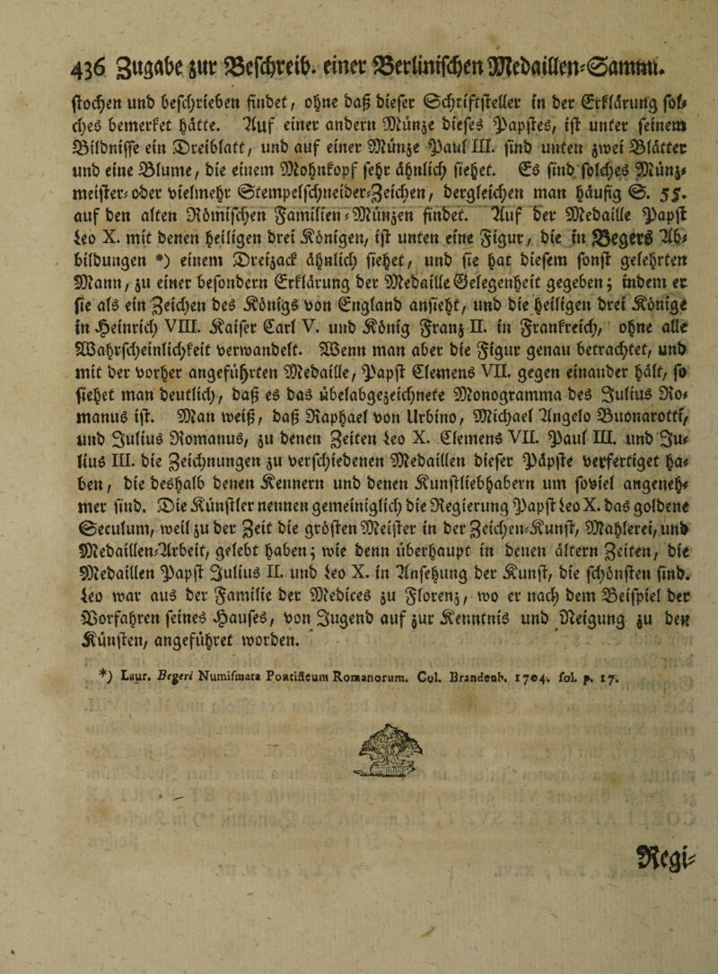 fToc^ett unb befdjrteben ftnbet, o§tte baf$ btefer ©dniftjMer in bet Stfldrung fofe d)eS bemerfet gdcte. 3luf einet anbetn 9ftün§e btefeS ^apjles, i)T unter fernem SÖtlbntjfe ein ©ceiblatt, unb auf einer Sftünje ^>auf III. ftnb unten $wet S5(dttet unb eine SMume, bie einem 9Ko§itfopf fe§r dbnltd; ft'ebet. €s ftnb fold;eS Siunj* meifter^ ober vielmehr @tempelfd;neibet$eid;en, bergfeid;en man §duj\g ©. 5jr* auf ben alten 9i6mtfd}en $amifien7Shm$en ftnbet. Tluf ber Slebaille *})ap# 4eo X. mit benen ^eiligen bret Königen, ijt unten eine Sigut/ bie fn JBegerS 31b* bilbungen #) einem 35ret$ad? d§nlid; fielet, unb fie bat biefem fonjl gelehrten 58!amt, $u einer befonbern Srfldtung ber 9M>ai(le®elegenheic gegeben; inbem er fie als ein^eidjen Äbttigs von Snglanb anfkfyt, unb bie heiligen brei $6nige in J^einrid; VIII. Äaifer Sari V. unb Äönig §ran$ H in §tanfreid>, ohne alle SOßabrfd)einltd;feit verwanbelt. SBemt man aber bie Sigur genau betrad^tet, unb mit ber Vorher angeführten SRebatlle, 9>apjf Siemens VII. gegen einauber bdlf/ fo fiebet man beutltd), bafj es bas ubelabge^eidjuete Slonogtamma beS Sultus fHo* manus tfh 9D?an m\%, baf$ Dtaphael Kon Urbtno, Stidjael Tlngelo Suonarottf/ unb Sultuö EftomanuS, $u benen feiten 4eo X. Siemens VII. $)auf III. unb 3m lius III. bte geid;nungen ju \>erfcl>iebenen Slebatüen biefer ^dpjle Verfertiget ha* ben, bie besbalb benen Äennern unb benen Äunjlltebhabern um foVtel atigeneh* mer unb. ®ie -Svunfiler nennen gemeiniglid; bie Regierung ^apjl ieo X. bas golbene ©eculum, weil juber %ät bie großen Sietjlct in ber 3eid;emÄun|T, Sfahleret, unb SKebaitlen/Jlrbeit, gelebt buben; voie benn überhaupt in betten altern feiten, bie Stebaillen ^apjl 3nlius II. unb ieo X. in Tlnfehung ber $un|T, bie fd;6njlen ftnb. 4eo mar aus ber Familie ber Stebices ju §loten$, wo er nad; bem Sßeifptel ber Sßorfabren feines Kaufes, von 3«9enb auf jur Kenntnis unb Sleigung $u ben Äunffen, angeführet worben. *) I«aur. Be^eri Numifnut* Poacifleum Rontanorum. C«l. BrandeoK 1704, fol. p. 17;