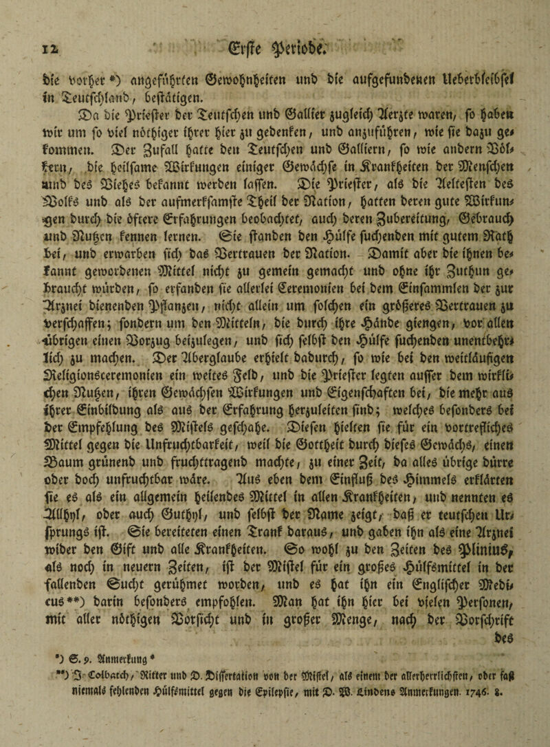 12« €rf?e $embe; bk landet*) angefngrfen ©etoo§n§eiten tmb bte aufgefunbenen Ue6et6fet6fef tu £eutfd)(anb, betätigen. ®a bk ^tieftet bet’ Seutfdjen tmb ©allfet jugkt'd) Tkrjte rnaten, fo $abeu toir um fo Pie( nötiger ißtet §kr ju gebenUn, unb anjufugren r tote fte baju ge# Fommett. ©et Bufatl §atte beu £eutfd)en unb ©alltern, fo tote onbern 3S6f# Fern, bk §cilfame SBirfungen einiget ©etoddjfe in Äranfßetten bet 2Äenfd)en tunb beS 33ie§es befannt toerben (affen, ®k ^rkjfer, als bk Tkkejten be$ 35olf'S unb als bet aufmerffamfk £$ei( bet Nation, Ratten beten gute SBttfun# $en burd> bk öftere (Erfahrungen beobad)tet, aud) beten Buberettung, ©ebraud> unb Slufkn fennen (etnen. @ie ffanben ben dpülfe fud)enben mit gutem 3tdt|} frei, unb enoarben ftdv bas Vertrauen bet Station, ©amtt aber bte ihnen be# fannt geworbene« 'Jßittef ntcf)t $u gemein gemad)t unb ohne tht Bu^im fcraud)t tourben, fo etfanben fte allerlei Seremonten bet bem ©infammkn bet $ut Uvinti bknenben Q)fkm$eu, nfd>t allein um folgen ein größeres SSertrauen ju t>etfd;afen; fonbetn um ben Mitteln, bk bttrcf> ihre Jgtdnbe giengen, tot allen -übrigen einen 53ot$ug beijukg*«/ unb ftd) felbft ben J^ülfe fudjenben unentbefcr# Jid; $u mad;en. ©ec Tibetglaube erhielt babutd), fo wie bet ben wettldußgett Skfigtonsceremonkn etn weites 5*^ t u«b bte ^rtefkr (egten auffet bem mxflti cf)en 9iu£en, ihren @ewdcl)fen ‘äBitfungen unb ödgenfcbaften bet, bk mehr aus ihrer ©inbtlbung als aus bet ©rfahtung her$uletten futb; toeldjes befonbers bet ber örtnpfehlung beS SRijtefS gefd;ahe. ©tefett hklten fte füt ein Portreflidjes SNittel gegen bk Unfrud)tbatfeit, weil bk ©ottheit burd) btefes ©ernddjs, einen SSaum gtünenb unb ffudjttragenb madjfe , $u einet %tit, ba alles übrige butte obet bod) unfruchtbar wate. TlttS eben bem ©tnfluß bes J^immek etHdtten fte es als etn allgemein fcetknbes SKittel in allen ^tanf^etten, unb nennten es 3lUht)l, obet aud) @utht)l, unb felbji bet Slame $etgt, baß er teutfdjen Ut# fptungS tfF. ©te bereiteten einen £ranf bataus, unb gaben t'hn a(S eine Tkpei totbet ben ©ift unb alle jftanFßeiten. @o wohl ju ben 3*ken bes ^Mtnttt^ als nod; tn neuetn Seiten, {ft for 9Ki|Te( fut ein gto^es ^u(fsmitte( in bec fallenben ©ud)t getu^mef tootben, unb es $at t§n ein ©ttglifd)et ®ebi# cus##) batin befonbets empfo^kn. 9Ran §at t§n (iet bet bfekn ^etfonen, mit aller nötigen 33orftd)t unb in großer SDfenge, nac^ ber siotfd)tift bes *) p. Stnrneilmiö4 **) 3r Colbatd} f' Witter tmb 5). eott ber tötiflel, «W einem ber öUerbevrlicbfren, ober fa^