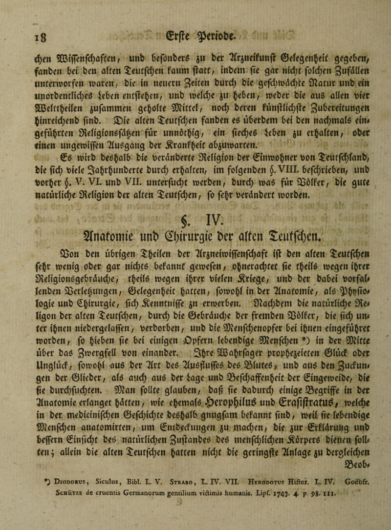 d;en 2BtfFenfd;aften, unb befonbets $u bet Sfrjnetfwtf ©efegenheif gegeben, fanben bet ben alten 5eutfd;en faum flatf, tnbem fie gar nid;t folc^en Zufdllen unterworfen waren, bte in neuern feiten burcf> bte gefd;wdd)te Statut unb ein unorbentltd;e£ leben entfielen, unb welche $tt heben, weber bie aus allen vier SBelftheilen jufammen geholte Mittel, nod; beten fün(Ilid)jle Zubereitungen htnreidjenb finb. ®ie alten $eutfd)en fanben es überbem bei ben nad;mal$ ein# geführten Sreligtonsfdfen für unnötig, rin ft’ecf)e$ leben $u erhalten, ober einen ungewtfien Tfusgang ber Äranfheit ab$uwarten. ©s wirb be^h^lb bie Peranberte Dieligton ber ©inwohner v>on £euffcf)fattb, bte fid; fciefe Sahrhunberfe burd; erhalten, im folgenben §. VIII. befd;tteben, unb borher $♦ V. VI. unb VII. unterfud;t werben, burd; was für 25 6 (f er, bte gute natürliche SKeligton ber alten £eutfcf)en, fo fehr Perdnbert worben. ■ : :'v ’■;; ! §. iv. Anatomie unt> Chirurgie t»er affen £euffcf)en. 23on ben übrigen 'ZfyiUn ber 2frjnetwtfTenfd;aft tjt ben affen Seutfchen fehr wenig ober gar ntcf>tö befannt gewefen, ohnerad;tet fie theifs wegen ihrer 3\eligionSgebrdud;e, thetls wegen ihrer btelen Kriege, unb ber habet borfal# fenben äßerlef ungen, ©elegenhett hatten, fowohl in ber Tfnatomte, als $)hpft°' Iogie unb Chirurgie, fid; Äenntntfle 51t erwerben. SKachbem bie natürliche Sie* Itgon ber alten £eutfd;en, burd; bte ®ebrdud;e ber fretnben 256lfer, bie ftd) um fer ihnen niebergelafen, Petborben, unb bie 2)ienfd;enopfer bei ihnen etngeführec worben, fo h^ben fie bet einigen ^Opfern lebenbtge 35ienfd)en #) in ber Sftitte über bas Z^e^felf fcon etnanber. 3hre 3Bahrfager prophezeiten ©lüd ober Unglüd, fowohl aus ber Tfrt beS Tlu^flufTc^ bes SMuteS, unb aus ben Zudutt* gen ber ©lieber, als aud) aus ber läge unb 33efd;affenhett ber ©tngeweibe, bie fie burd)fucf)ten. SKan follte glauben, baf* fte baburd; einige begriffe in ber Anatomie erlanget haften, wie ehemals ^)erop^iluÖ unb ©raftßratUÖ, welche tn ber mebtctnifchen @efd;td)fe beShalb gnugfam begannt finb, weif fte lebenbtge SEftenfdjen anatomtrfen, um ®nfbedungen ju mad;en, bte $ur ©rHdrung unb beffetn ©inficht bes natürlichen Zuflanbrs bes ntenfd;lid;en Körpers bienen foll* ten; allein bie alten £eutfd;en haften ntd;t bie geringste Tfnlage ju bergletd;en 35eob* *; Diodorus , Siculus, Bibi. L. V. Strabo , L. IV. VII. Herodotus Hiftor. L. IV. Godbfr. Schütze de cruentis Germanorum gentilium viftimis humanis. Lipf. 1743. 4- p. P8* III.