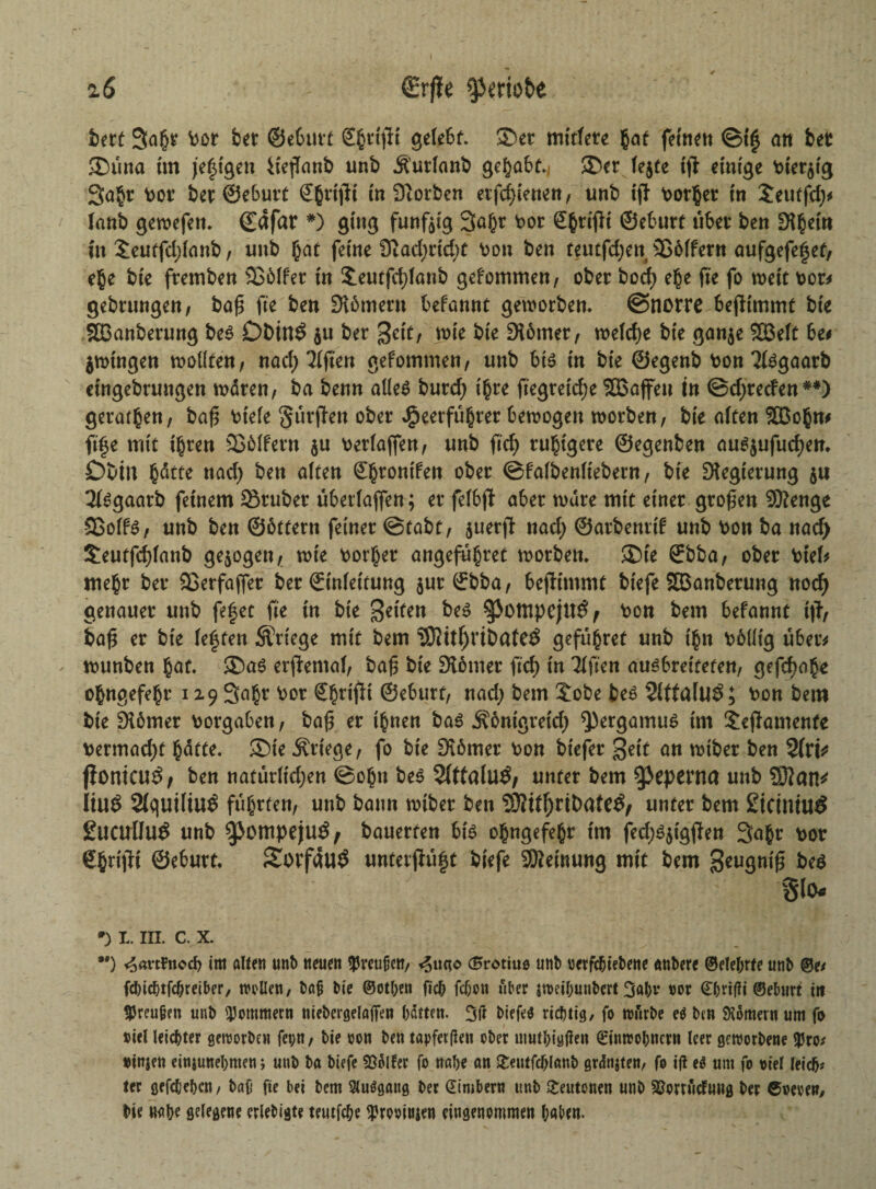 fcert 3abt bet bet ©eburt Sgrtflt gelebt. Set mittete §at feinen ©t'g an bet Sima im je|igen iiejtanb unb Ä'urlanfc gehabt.) Set fejte ijl einige bier^ig 3a§r bot bet ©ebutt Sbttjli in Siorben etfd)ienen, unb ijl borget in £eutfd;* tanb gewefett. ©dfat #) ging fünfzig Saßt bot grifft ©ebutt übet ben difym üt £eutfd;fanb, unb h^t ferne 9tad;rid)t bon ben teutfd;eti 3S61fern aufgefefet, ehe bte ftemben SSMfer in Jeutfdjlanb gefommen, obet bod) e§e fte fo wett bot* gebtungen, bog fte ben Slömetn befonnt geworben, ©nette bejlimmt bte SBanberung be$ Dbtnö $u bet Seit/ wie bte 9l6met/ we(cf)e bte gan$e 2Beft 6e* jwtngen wollten/ nad; Elften gefommen/ unb 6t$ in bte ©egenb bon ^goatb eingebtungen waten/ ba benn alles butd) t^te ftegretdje SBoffett tn ©djteden**) geraden/ bag biefe gürfien obet Heerführer bewogen wotbett/ bte alten ffiobn* ft|e mit thten Sßolfetn $u betlaffen/ unb ftd; ruhigere ©egenben aus$ufud)en. Cbtn nad) ben alten ©htontfen obet ©fafbenltebent/ bte Dtegtetung $u 21sgaarb feinem Stüber überlajfen; et felbjt abet wate mit ein et gtogen 9ttenge 33olfS/ unb ben ©bttetn feinet ©tabt/ juetjl nad) ©atbenrt^ unb bott ba nad> £eutfcf)lanb gezogen/ wie borget angeführt wotbett. Ste ®bba; obet btel* mehr bet 23erfafiet bet (Einfettung $ut (Ebba / beflimmt btefe SBanberung nod) genauet unb fe|et fte üt bie Seiten beS ^3otttpeju3f bon bem befannt t|T, bag et bie lebten Stiege mit bem 93?itf)ribafe3 gefügret unb ihn bbllig übet* wunben bat. Sas er(lemal/ bag bie hontet ftd) in Tlften auöbveiteten, gefd)obe obngefebt 129 Saht bot Sbttflt ©ebutt/ nad) bem £obe bes 21tta(U$; bon betn bie Siömer botgaben, bag et ihnen bas j\6mgretd) Q)ergamu$ trn Jeftamenfe betmad)t hätte. Ste Stiege/ fo bte Dtomet bon btefer Seit an wtbet ben 2fri* f?onicu$/ ben natürltdjen ©ob« bes 2(tfalu£/ unter bem ^eperna unb Sftatt* li\l$ 2(quiliu$ führten/ unb bann wtbet ben 93Htf)ribate$/ unter bem £icimu£ gltcullu^ unb 9>ompeju£, bauerten bis obngefebt tm fed;Sjigjien Saht bot ©ebutt. Sotfauö unterjiüft biefe SKetnung mit bem geugnig bes glO* *) 1. III. c. x. *') ^«rttnoef? im alten unb neuen Preußen/ <5ucto (Brotius unb oerfebtebene anbere ©elebrte unb ©e* febiebtfebreiber/ wollen, baß bie ©otben ficb febou über jweibunbert 3abv not <£brif?i ©eburt itt tPreugen unb Sommern niebcrgelafien batten. 3ft biefeö richtig/ fo tourbe eO ben Römern um fo Diel leichter geworben fet;n / bie oon ben tapferen ober mutbigtfen ©introbnern leer geworbene $ro* »injen einjunebmen; unb ba biefe Golfer fo nabe an &eutfcblanb grdntfen, fo ift e$ um fo oiel leicb* ter gefebebcu/ baf fte bei bem 9lu$gattg ber dimberu unb Teutonen unb ^orriidmtg ber ©oeoew/ bie «abf gelegene eriebigte teutfebe <Prooittjen eingenommen l;aben.