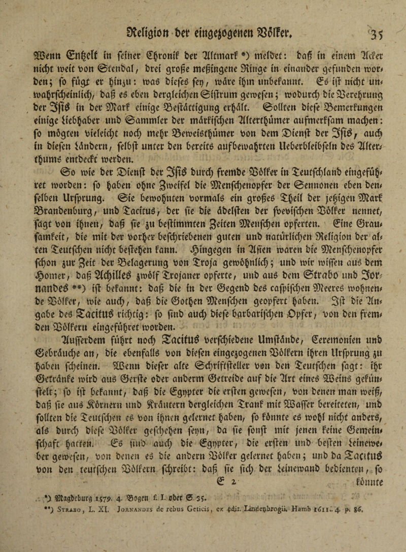 SBetttt (Bnßclt in feinet €§rontf bet Uftmarf *) meJbef: baß t'tt einem liefet tttd)t meit bon @tenba(, btei gtojk mefnngene Eitrige in eittanber gefunben not* ben; fo fug* et |ut$u: m$ btefeß fe^, wate fijjm unbefannt. <fö ift nicht un* i\>a§rfd>etnltcf>/ ba(? e$ eben bergietdjen ©iftrum geroefen; mobutd; bte 3Bere§nwg bet 3ft$ in bet SOlar! einige Seftdtttgung erhdft. ©ottten biefe SSemerfungen einige 4tc6§abet unb ©ammfet bet mdtfifcfjen Tffterthümer aufmerffam machen: fo mbgceti biefeidjt nod) mehr 93emei6thumet bon bem3Menft bet 3ft$r aueb tn biefen idnbet«/ felbfl unter ben bereits aufbemahrten Ueberbfetbfein beS Tütet* tgums entbeeft werben. ©0 wie bet ©teuft bet 3jt$ btfrdj ftembe Söffer in S:eutfd)fattb emgefu$/ ret worben: fo haben ohne Steife! bte 9Renfd)enopfer bet ©ennonen eben ben/ feiben Utfptung. ©te bewohnten bormafs ein gtofteS ©ßetf bet jeftgeu SBldrt 33ranbenburg/ unb3;acituS/ bet (te bie dbefften bet fbebifcfjen Soffer nennet/ fagt bon ihnenf baft fte $u befttmmten Seiten Sföeufdjen opferten. ©ine ©tau/ famfett/ bie mit bet borget befd)tiebenen guten unb natürlichen Slefigion bet ah ten 5eutfd)en nid)t befielen fann. hingegen in Tlften waren bie 9Senfd;enopfet fd)on $ut $eit bet Sefagerung bon £roja gewöhnlich; unb mit miffen aus bem ^ornet, bafj3fd)iUe$ $wb(f Trojaner opferte/ unb aus bem ©trabo unb 3ot^ nattbeö #*) ift befannt: baft bie in bet ©egenb bes cafptfdjen SReereS wohnen/ be Söffet/ wie aud)/ baf$ bte ©othen 9Renfdjen geopfett haben» 3ft bie lim gäbe bes 2aritU$ richtig: fo ftnb aud; biefe bgtbatifd;en Opfer, bon ben frem/ ben Söffern emgefü^ret worben. Tiuftetbem fuhrt nod) 2aciflt$ berfcf>tebene Umftdnbe/ ©etemomen unb ©ebtduchean, bie ebenfalls bon biefen eingejogenen SBölfetn ihren Utfptung $u haben feinen. Sßenn biefet affe ©chttftfteüer bon ben ‘Jeutfchen jagt: t§t ©etudnfe wttb aus ©etfte obet anbetm ©etteibe auf bie 3frt eines Slöetn^ gefutt/ fteft; fo ift befannt/ baft bie ©gtjpfet bie etften gewefen, bon benen man weift, baft fte aus Äörnern unb ^tdutetn bergfetdjen £ranf mit SBaffet bereiteten/ unb folften bte $eutfd;en es bon ihnen gefetnet haben/ fo fönnte es wohf nid)t anbetS, als bind) biefe Söffet gefeiten feptt, ba fte fonft mit jenen feine ©erneut/ fdjaft harten. €s ftnb aud) bie ©gpptet, bie etften unb beften ieineme/ bet gemefen/ bon benen e^ bie anbetn Söffer geietnet haben ^ unb ba SaatUÖ bon ben teutfdjen Sblfetn fd;retbt: ba^ fte ftd; bet ieinemaub bebienten, fo € 2. fonnte . %y ^a^belmvö 157p. 4- ^Soge« f. 1. ober ®. 35» **) Strabo, L. XL Joänanoes de rebus Geticis, ex ^dir. Iindeijbfogii, Hamb 4. p. 8^,