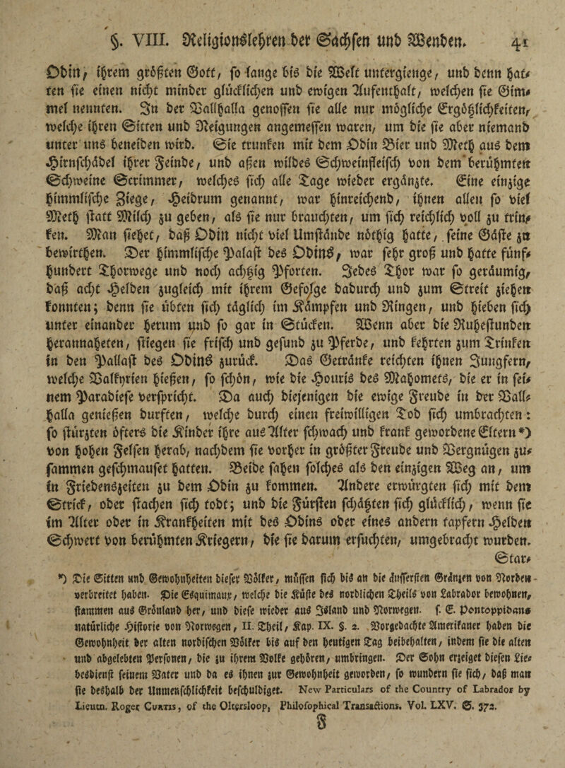 I §. VIII. ötdigiottötegren bet ©aegfett tw& SSfcn&etu 41 Ot>ttt / intern größten ©otf, fo fange bk SBeft untergienge, unbbemigat* ten fk einen nicht mfnbet gfudltcgen unb ewigen Tfufetttga(t, weichen fte @t'm* mel nennten. 3n bet ©allgalla genoffen fte alle nur mögliche £rgöpct^eitetv toeldje igren ©itten unb Sietgungen ongemejfen toaten, um bie fte aber ntemanb unter uns benetben tottb. @te trunfen mit bem ©bin Stet mtb 9ttetg aus bem JjMtnfcgdbel tgretSeinbe, unb aßen roilbeS ©egtoeinfteifd) Von bem‘betugmfett ©d)toetne ©ettmmer, toelcges ftd> alle Sage totebet ergänze. ©ine einzige gimmlifege Stege, ^etbtum genannt, toat gtnretcgenb, tgnen allen fo vief 9Äetg ftatt Sttifd) ju geben, als fte mit bvaud)tm, um fteg rekgltd; voll $u tritt* fett. 3Jcan fielet, baß Dbilt nid;t viel Umftdube nötgtg gatte, .ferne ©dfte $tt fcetoirtgen. ©er gimmltfd;e 3>alaft bes Dbtfl£/ toat fegt groß unb gatte fünf* gunbett Sgonoege unb noeg adjfu'g Pforten. 3ebes Sgor toat fo getdumtg, baß ad)t gelben $ugleicg mit tgrem ©efo^ge babuteg unb $um ©treit $iegett tonnten; benn fte übten ftd; tdgltd; tm Ädmpfen unb Stingen, unb gieben fteg unter einattbet gerinn tjnb fo gat tn ©tuden. Sßenn aber bie Slugeftunbett gevamtageten, fliegen fte fttfd) unb gefunb 5« $)ferbe, unb fegt ten 511m Stinfen tn ben spallaft bes Dbinö $utud. ©as ©etrdttfe reichten tgnen Sungfern, toefd;e ©alfprien gießen, fo fd;ön, tote bte $outt'S bes SDiagomets, bie et in fei* ttem 9>arabtefe verftmegt. ©a and) biejenigen bte etoige Sveube tu bet ©all* gada genießen burften, toefd;e buteg einen freiwilligen Sob ftcf> umbtad;ten: fo fluteten öfters bie Ätnber tgre aus?llter ftgtoaeg unb franf geworbene ©Item #) von gogett Reifen getab, nad;bem fte ootger in größter S^ube unb ©ergnügen $u* jammen gefegmaufet gatten. Setbe fagen folcges als ben einigen SBeg an, um in griebenSjeiteu $u bem ©bin $u fommen. 3(nbere erwürgten ftd; mit bem ©trieb, ober ftaegen fteg tobt; unb bte Surften fdjaften ftd; glücfltcg, toenn fte tm TKter ober in Ätanbgeiten mit bes ©bins ober eines anbetn tapfetn gelben ©egtoett von berugmtenÄrtegern, bteftebarum erfuegten, umgebratgt toutbem * ©tat* *0 £ie Sittm unb ©ercobubefteit biefer hoffet, muffen fiejj bis att bie cfufferfrett ©rdtuen rott herbei*- »erbreitet fabelt. £>ie CSquimauc*/ treibe t>ie Mfte t>t$ norblicben £iwl$ von Sabrabov bettJo^netf/ ftÄUtmen gu$ ©rottlaub ber, unb Mefe toiet>er auö unb ^Ronvcgett. f. 0. Pontopptoan* ttatutlicbe 00« ^orroegen, ih Sbdt, Äap. ix. §. 2. föotöeOac^te Stmerifaiter haben bie ©eroobttbett ber alten wubifeben Golfer bis auf ben heutigen Zw ^eiOcValten/ inbem fie bie alte« unb abgelebten $etfonen, bie ju ihrem 25elFe geboren, umbringen. 2>er 6obn erzeiget biefett £ie* besbienfl feinem Später unb ba e$ ihnen sur ©emohnbeit geworben, fo rounbern ge ficb, ba§ nta« fte beöbftlb ber UnntenfcblicbFeit befcbulbiget. New Particukrs of the Country of Labrador by Lieucn. Roger Curtis, of the Oltersloop, Philofophical Traasaftions. Vol. LXV, 373. ’ 8