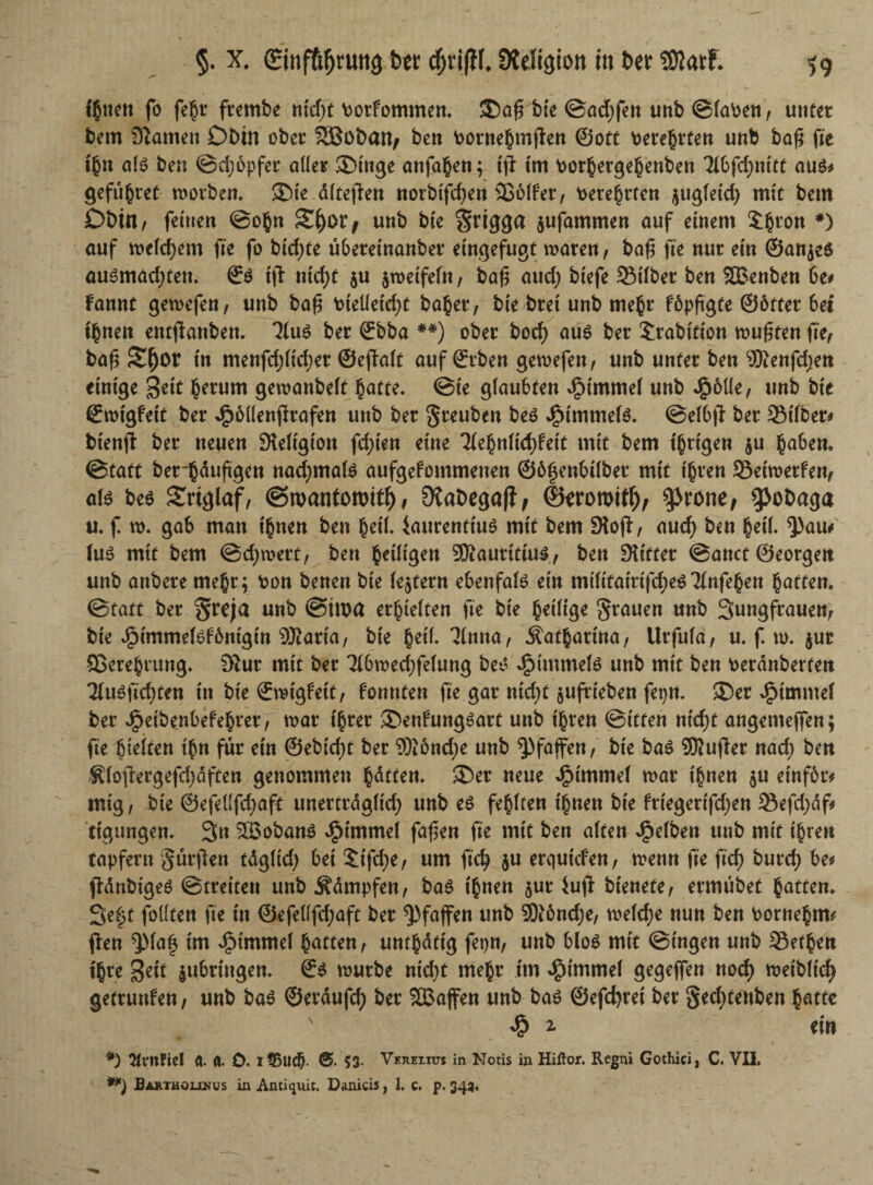 ißtten fo fe§r frembe nid)t Porfommen. ®afs bie @ad;fett unb ©faPen, unter bem 9tarnen Dbin ober SÖßobafy beit Porneßmpen ©oft totesten unb baß fie tßn als ben ©cßopfer oder 3Mnge anfaßen; ip im Porßergeßenben Tlbfcßnitt aus* gefiißret morben. JDte dfteflen norbtfcßen Sßolfer, Pereßrfen $ugfeid) mit beut Dbtn, feinen ©oßn Zfyotf unb bie grigga jufammen auf einem £ßron *) auf mefcßetn fie fo bicßte übereinanber eingefugt mären, bafj fie nur ein ©anjeö ausmadpett. & ift ntcßt $u $metfefn, bafj and; biefe Silber ben SBenben be# Fannt gemcfen, unb bafj Ptedetdp baßer, biebret unb meßr fdpftgfe @6tter bei tßnen entpanben. ‘Mus ber ©bba ##) ober bocß au$ ber Jrabition mußten fie, ba£ Sßor in menfd)(id;er ©epalt auf ©rben gemefen, unb unter ben Sfftenfdjen einige %dt ßerum gemanbeft ßatte. ©te glaubten 4Mmmef unb £6üe, unb bie ©mtgfett ber 4?ödenPrafen unb ber greuben be£ JfMmtrtete. ©eibp ber Silber* btenp ber neuen Sleltgion festen eine Tleßnlicßfett mit bem ißrigen $u ßaben. ©taft berßauftgen nad)mafe aufgefommenen ©bfjenbtlbet mit ißren Setmerfen, afc be$ Srtglaf, ©roantoroitß, 9tat>egaflf dkroroifß; $rone, $>obaga u. f m. gab man tßnen ben ßetl. iaurenttus mit bem Slop-, aud) ben ßetl ^)am (u£ mit bem ©eßmert, ben ßeifigen SÄauritiuS, ben Stifter ©anct ©eorgeit unb anbere meßr; Pon benen bie (extern ebenfate ein militatri|cße$TInfeßen ßatten. ©taft ber greja unb ©iwa erßielten fie bie ßeilige grauen unb Sungfrauen, bie Jjpimmetefbnigin SRarta, bie ßetl. 31nna, Äatßarina, Urfufa, u. f. m. $ut Screßrung. Slur mit ber Tlbmedjfelung bet’ dpimmete unb mit ben Peranberten Tlusficßten in bie ©mtgfett, Fonnfen fie gar ntcßt jufrieben fetpn. ®er Fimmel ber Jjpeibenbefeßrer, mar ißrer ®enFung3art unb ißren ©itfen nießt angemejfen; fie ßteifen tßn für ein ©ebießt ber S)tönd)e unb Pfaffen, bie ba£ 9RuPer naeß ben 0opergefd)dften genommen ßdtten. 3öer neue dpimntel mar ißtten $u einfötv mtg, bie ©efeUfdpcxft unertrdgltcß unb es feßlten ißtten bie friegerifd)en Sefdjaf* ttgungen. 3n 3BobanS ^imme( fafen fie mit ben alten dpefbett unb mit ißren tapferit gürpen tdg(td) bei Stfdje, um fieß $u erqutefen, menn fie fieß burd; be* pdnbt'ges ©treiten unb Kämpfen, bas tßnen $ur iup btenefe, ermubet ßatten. 3e§t fodten fie in ®efedfd;aft ber Pfaffen unb 9)i6nd;e, melcße nun ben Porneßtm pen ^Ma| im ^t'mrnel ßatten, unfßdttg fepn, unb bloS mit ©ingen unb Setßen tßte jubringen. €s mürbe nießt meßr itn JjMmmel gegeffen noeß meibfteß getrunfen, unb ba$ ©erdufcß ber 5B3affen unb bas ©efeßret ber ged)tenbett ßatte 4? 2. ein *) prüftet d. «. ö. i?5ud^. 53- Vkrelius in Notis in Hißor. Regni Gothiei, C. VII. **) Bartholxnus in Antiquit. Danicis, 1. c. p. 345,