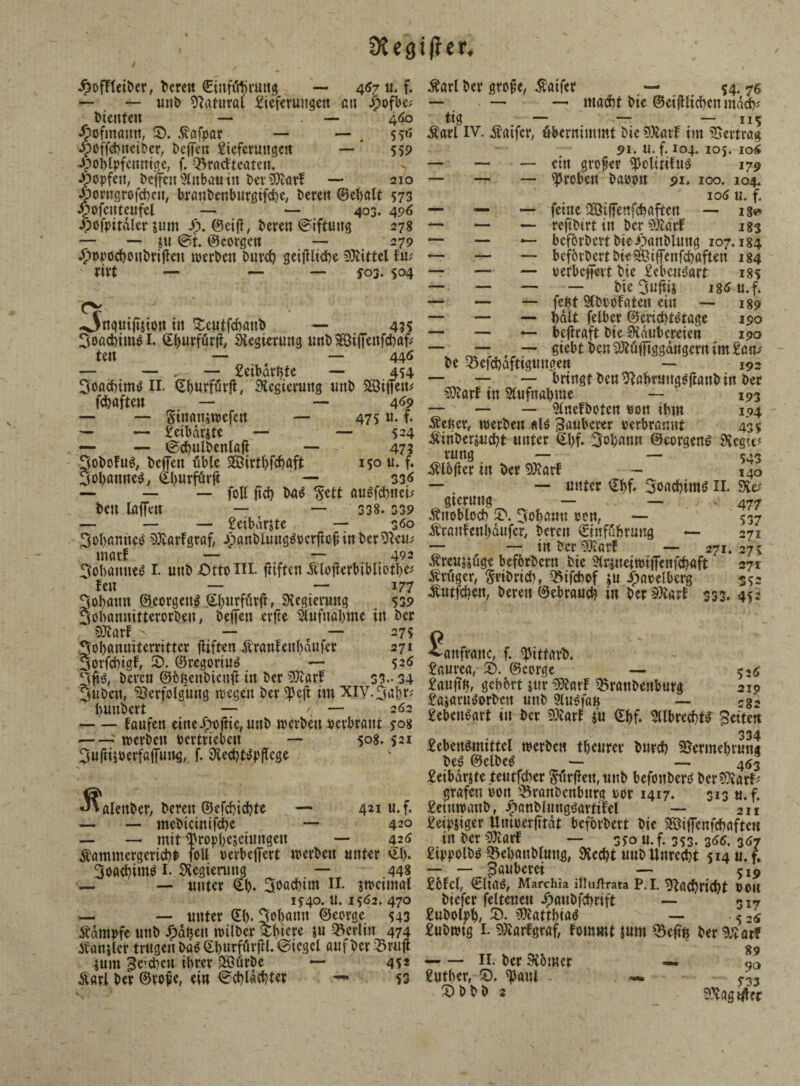 9tegt|}er. JpofTleiber, beten ©inn'rtjruttg — 467 tu f. — — unb Natural Stefcrungett au £ofbe? _ bienten — — 460 litt, ID. 5vafpar — — 5^' Stciber, beffen Lieferungen — 559 .'ettntge, f. Q^ratfteaten. -öopfett, beffen Altbau in betrat! — 210 Äorngrofcbeu, braubenburgifebe, beten ©ebalt 573 £>ofeuteufel — — 403. 496 •poftntdler $um S?. ©eiff, beten ©iftuttg 278 — — su @t. Georgen —• 279 Jfwpocboubrifiett werben burd? geifUiebe Mittel fm ritt — — — 503.504 Ouguiftsion ttt Seutfcbattb — 455 3oa<fciin$i. ©burfürfi, Regierung unbSÖiffenfcbafr ten — — 446 — — , — Leibarßte — 454 Soßcbimtf II. ©burfdrji, Regierung unb Riffen? fd?afteit — — 469 — — SinaitsWcfen — 475 u. f* — — Leibdrste — — 524 — — ©cbulbenlßfl — 47? JobofuS, beffen iiblc SÖirtfcfcbaft 150 u. f. '   — S3« fotl ficb M $ett augfebttei; bett Ißffett — — 338. 339 — — — Leibdrjte — 360 3obamte£ 93larfgraf, Jpanbluttg^etftüf in betten; marf — — 492 3ol)öttne$ I. unb Ottt IIL ftiften Älofierbibliotbc* fen — — 177 Jobßttn ©eorgett$ ©burfiltft, SHegiemng 539 Jobannitterorben, befTen etfte Stufuöbme in bet OJiatf — — 275 Sobanuiterrittcr flirten itranfeubdufet 271 Sorfcbigf, S>. ©regorius — 536 3 ft 3, beten ©bftenbien# in bet ©larf S3.-S4 Juben, Verfolgung wegen bet ^Jeft im XIV.3ßl)t* bunbert — v — 2 62 -laufen eineJpoftie, unb werbeiujerbraut jos -2 werben tcrtriebcu —- 508. 521 3ufti$oerfaffung, f. 9ied)t#flcge Johannes, ©butfürft ►alenber, bereit ©efebiebte — 421 u.f. — — mebicinifcbe *— 420 Äammcrgericb# jbU^tevbeffert werben untet ©l). 3oa<bim$ 1. Regierung — 448 — — nutet ©(). ^öadbtm II. swctmal 1*40. U. 1562, 470 — — nutet (El). Johann ©corge 543 Stampfe nttb Jpdt$en wilbcr &l)iere su Berlin 474 Äanjlct trugen baS ©Ijurför jH. (Siegel auf bet Q3rufl juin ^cbeu ibtev 29ürbe — 452 Starl bet ©vofie, ein <Scbld(bter — 53 $arl bet grofie, $aifet — 54. 76 — — — mad)t bie ©eijUicbett mdcb* tig — — — 115 £arl IV. Sfaifcr, übernimmt bie VJarf im Vertrag 91. n. f. 104. 105. io4 — — — ettt großer ^clirifus 179 — — — Stoben baoou 91. 100. 104. 106 u. f. — — — feine 28ijfeufcbaften — 18* — — — reftbirt in ber marf igg *— — — befbrbett bie/3attblung 107.184 — — beforbertbieSfeiffenfcbaften 184 — — — oerbeffert bie Lebensart 18s biejufiis i8<5 u.f. — — — feftt SCbtoFaten ein — 189 — — — halt felber ©eriebtetage 190 — — beftraft bie Zaubereien 190 — — giebtbenWi<ftggdugernim£an/ be Sefcbdftiguugen — 193 — — — bringtbcuValmiugSftanbin bet SOtarf in Aufnahme — 193 — — 3lnefboten oon ihm 194 dienet, werben «1$ tauberer oerbranut 435 Äinbetsucbt untet ©f)f. Johann ©eorgens 9icgtec rung — — 543 SUofier in bet $£atf - 140 — — unter ©bf. Joachims II. gtetmtg — — v 477 Änoblocb 2*. Johann pen, — 537 Äranfenbaufer, beten €tnffibtung — 271 — — ttt ber 5Äarf — 271.275; Äteusjilge beforbctu bie 5ttsueittn'ffenfcbaft 271 trüget, Sttbrid), ^ifcbof su ^aoelbcrg 352 ^utfebeu, beten ©ebtaueb in ber äftarl 333. 452 ^attftattc, f. tyittarb. £autea, 5). ©eorge — 52^ £aufiß, gehört surSKarf ^tanbenbutg 219 £asatn^tbcu unb 9lu^faß — rg2 £eben^art in bet 5Xatf m ©bf* 5llbtecbt^ Beiten 334 Lebensmittel werbe« tl)eurer butcb S?etmebtun4 be£ ©elbeS •— — 453 Leibdrjte teutfebet '^iitfiett, unb befoubetS bet^atf^ grafen uott ^BranDcnbutg tot 1417. 313 u. f. Letuwaub, ^anbluugsattifel — 211 Leidiger UmterfTtdt beforbert bie SHSiffenfcböfte« in ber EDiarf — 350 u. f. 353.3^. 367 LippolbS 35el)aublmtg, $Kccbt uub Unrecht 514 u.f. — — Räuberei — £6Icl, €ltas, Marchia illuftrata P.I. ^g(bticbt »Olt biefer feltenen Jpaubfcbtift — 5 i*r Lubolph/ Matthias — • 5 S6 Lubwtg I. 9£arfgraf, tommt jum ^Seftn betrat? — — 11. ber 9iomer — Luther, S. ^aul — S33 ^hbb 2