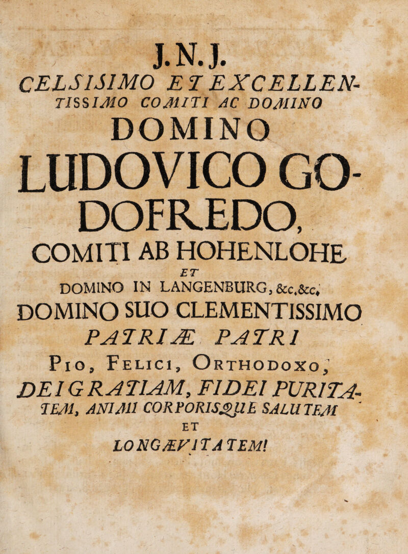 X J.N.J. CELSISIMO ETEXCELLEN- TISSIMO COMITI AC DOMINO DOMINO LUDOVICO GO- DOFREDO, COMITI AB HOHENLOHE ET DOMINO IN LANGENBURGj&c.&c* DOMINO suo CLEMENTISSIMO PATRUE PATRI Pio, Felici, Orthodoxo,' DEI GRATIAM, FIDEI PURITA- TEAI, ANIMI CORPORISQUE SALUTEM ' ET X ' ^ L0NGMF1TA TEM!