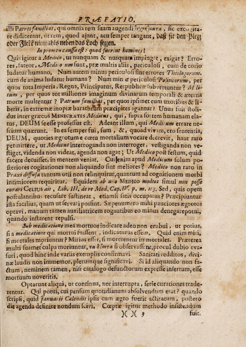 \y£ F ATIO,___ illiVatresfamilias y qui omnia rem fiiam augendi Izyjvu&rx,, fic excogita¬ re didicerant, t:t rem , quod ajunt, acufemper tangant, baf? [it ben ober pff mciMi)l£ neben batf €odf> fejjem In promtu caujfa efl: quod fuerint homines 2 Quis igitur a Medico, ut nunquam 5c nusquam impingat, exigat ? Erro¬ res ,fateor,$JMedico /^funt, pra: multis aliis, periculoli ? cum de corio ludatur humano* Num autem minus periculo fi fint errores Theologorum» cum de anima ludatur humana ? Num min xf periculofi Toiiticonsm , per quos totalmperia, Regna, Principatus, Respublica iubvenuntur? Al li¬ tum , per quos tot milhonss imaginum divinarum temporali & srerna morte multentur ? Vatrum famatas, per quos ipfimet cum uxoribus & li¬ beris, in extremae inopiae barathfbm praecipites agantur? Unus fuit ftoii- dus inter graecos Menecrates Aledicus, qui, fupra fortem humanam ela¬ tus , DEUM fe ede profefius eft* Adeant illum, qui Medicum errare ne- fcium quaerunt. Ineafemperfai, fum , &, quoad vivim, ero fentenria, DEUM, quoties segrotum e coetu mortalium vocare decrevit, haut raro permittere, ut Medicus interroganda non interroget, veftigandanon ve- ftiget, videnda non videat, agenda non agat; Ut Medicopoft feftum, quid facere decuiflet, in mentem veniat* Cuijemra apud Medicum folum po- fteriores cogitationes non aliquando fint meliores ? Medico non raro in Vraxi dijfuja tantum otii non relinquitur,quantum ad cognitionem morbi intimiorem requiritur. Equidem ah uro Medico multos fimul non pofg curari CeLSUS ait, Liht 11 /. de re Medt CapAK p» m. //j.Sed, quis opem poftulandbus recufare fuftmeat , etiamfi fatis occupatus ? Praecipiuntur ilia facilius, quam ut fervari posiint. Ssspenumero mihi pauciores aegrotos optavi , manum tamen auxiliatricem rogantibus eo minus denegarepotui, quando inftarent repulfi. Sub medicatione mea mortuos indicare adeo non erubui * ut potius, fi a medicatione qui mortui fmdent , indicaturus eilem* Quid enim miri, K mortales moriuntur ? Mirius edet, fi morerentur immortales. Praeterea multi fuamet culpa moriuntur, ra ^iorrot fi o b fe r v a di m, p r c c u 1 dubio eva- futj, quod hinc inde variis exemplis confirmavi. Sanitati i edditos, divi- nx laudis non immemor, plerumque fignifieavi. Si id aliquando non fa- 6lum, neminem tamen, nili catalogo defundomm exprefle infertum, ede mortuum noveritis. Optarunt aliqui, ut continua, nec interrupta, ferie curationes trade¬ rentur. Qui potui, cui penfum quotidianum abfolvendom erat ? quando fcripfi, quid Januarii Calendis ipfis cum asgro fuerit aditaram , poflero die agenda definire nondum fdvi* Coepta igitur methodo infifteadum )( X 9 Mt. ' \ w . * r