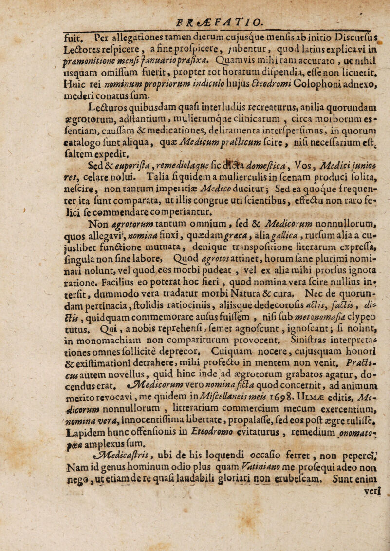 FR^SFATlO. fuit* Per allegationes tamen dierum cu jusque menfis ab initio Discurfus Le&ores refpicere, afineprofpicere, /ubentur, quod ladusexplicavi in pramonitione menft fanuariopr&fixa, Quamvis mihi tam accurato , qc nihil usquam omifTum fuerit, propter tot horarum diipendia, efle non licuerit* Huic rei nominum propriorum indiculo hujus Beodromi Colophoni adnexo, mederi conatus fum. Leduros quibusdam quafi interludiis recreaturus* anilia quorundam aegrotorum, aditantium, mulierumque clinicarum , circa morborum es- fentiam, caufiam <Scmedicationes, deliramenta interfperfimus> in quorum catalogo funt aliqua, qu*e Medicumpraffteum fcire > nifi neceiTariurn eitc faltem expedit. Sed tte euportfia, remediolaque iic cJfiSa domeflica\ Vos, Medici j unios res, celare nolui. Talia fiquidem a mulierculis in fcenam produci folita, nefeire, non tantum imperitias Medico ducitur \ Sed ea quoque frequen¬ ter ita funt comparata, ut illis congrue uti fcientibus, effectu non raro fe¬ lici fe commendare comperiantur. Non agrotorum tantum omnium, fed 8c Medicorum nonnullorum, quos allegavi^ nomina finxi, quadam graca, alia gallica, rurfiim alia a cu¬ iuslibet fundtione mutuata, denique transpofidone literarum exprefia, fingula non fine labore, Quod agrotos attinet, horum fane plurimi nomi¬ nari nolunt, vel quod eos morbi pudeat , vel ex alia mihi prorfus ignota ratione. Facilius eo poterat hoc fieri, quod nomina vera fcire nullius in* terfit, dummodo vera tradatur morbi Natura & cura, Nsc de quorun¬ dam pertinacia, ftolidis ratiociniis, aliisque dedecorofis faftis, di* His , quid quam commemorare aufusfuiffem , nifi fub metonomajla clypeo tutus. Qui , a nobis reprehenfi, femet agnofeunt, ignofeant *, fi nohnt, in monomachiam non compariturum provocent, Siniftras interpretar tiones omnes follicite deprecor, Cuiquam nocere, cujusquam honori exiftimationidetrahere,mihi profedto in mentem non venit, PraEh- cus autem novellus, quid hine inde ad aegrotorum grabatos agatur, do¬ cendus erat, *JMedicorum vero nomina ficla quod concernit, ad animum merito revocavi, me quidem mMifcellaneis meis 1698. Ulm^£ editis, Me¬ dicorum nonnullorum , litterarium commercium mecum exercentium, nomina vera, innocentiffima libertate, propalafie, fed eos poft £gre tulifie* Lapidem hunc offenfionis in Eteodromo evitaturus , remedium onomato- poetgamplexus fum. *JMiedica(lris, ubi de his loquendi occafio ferret, non peperci,'’ Nam id genus hominum odio plus quam Vatiniano me profequi adeo non nego, ut etiam de re quafi laudabili gloriari non erubefeam. Sunt enim - veri