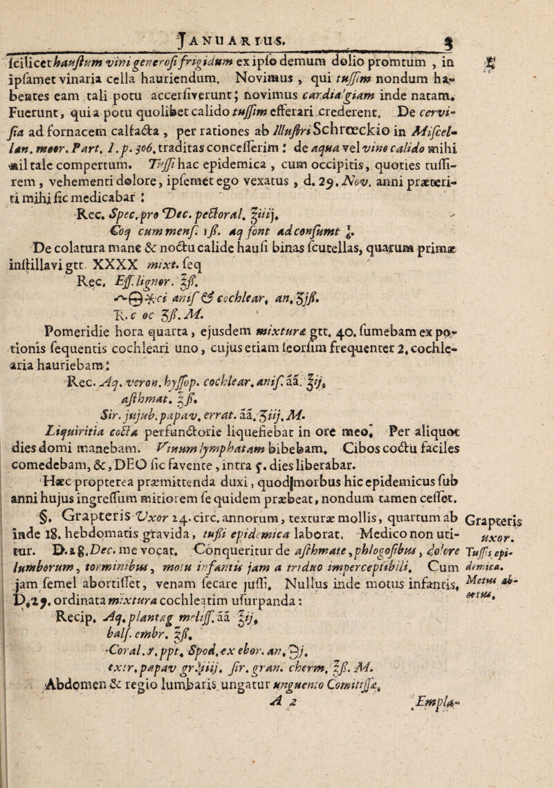 Ja nua r tus._ _ $ icilicethauflum vinigenerofifrigidum ex ipfe demum dolio promtum , ia M ipfamet vinaria cella hauriendum. Novimus , qui tujfm nondum ha¬ bentes eam tali potu accerfiverunt; novimus cardialgiam inde natam* Fuerunt, quia potu quolibet calidotujfm efferari crederent. De cervi- Jia ad fornacem callada , per rationes ab Jllufiri SCh rcecki Q in Mifcel- Un. m$or. Tart. I,p.$c6,traditasconcefieriin: de aqua Ytlvim calido mihi *miltale compertum. Tisjfihac epidemica , cum occipitis, quoties tufii- rem, vehementi dolore, ipfemet ego vexatus , d. 2j\ JNov. anni praeteri¬ ti mihi fic medicabar ♦ -Ree. Spectro *Dec. peUoral* gi/Vj* €oq cummenf \fl. aq font ad confiunt De colatura mane &: nodu calide haufi binas fcutellas, quae una primas infiillavigtt. XXXX mixuitq Ree, Eff. lignor. Xf. ^Q%‘d amf & cochlear^ ant^j/u T\. c oc 5/, M. Fomeridie hora quarta, ejusdem mixtura gtt* 40«fumebamexpo¬ tionis fequentis cochleari uno, cujus etiam leorum frequenter 2* cochle¬ aria hauriebam: Rec. Aq. veron.hyjfop. cochlear * amf. aa. afthmat. xf* Sir. jujub.papav, errat. aa.J/V/, yhf. Liquiritia eetta perfun&orie liquefiebat in ore meo* Fer aliquoc dies domi manebam. Vmnm lymphatam bibebam* Cibos co&u faciles comedebam, Sc, DEO fic favente, intra dies liberabar. Haec propterea praemittenda duxi, quodjmorbus hic epidemicus fub anni hujus ingrefTum mitiorem fe quidem praebeat, nondum tamen ce fiet. §* GrapterisVxor 24. circ. annorum, texturae mollis, quartum ab Grapteris inde l8* hebdomatis gravida, tuf i epidemicalaborat, Medico non uti- uxor. tur. 'E>.i%iDec. me vocat* Conqueritur de afthmate ^phlogofbm, dolore Tufs epi- lumborum 1 tormimbm, motu infantis jam a triduo tmpercepiibili. Cum dermea. jam femel abortiiTet, venam fecare juffi* Nullus inde motus infantis, Meim Par ordinata mixtura cochleatim ufurpanda: Recip* Aq.plantag mdtJfAi Jfifi balf. embr. ?/* -Coral.y. ppt4 Spod,ex ehor. an<0/* txtr.papav grlditj. fir.grm. cherm, zfi.M. Abdomen & regio lumbaris, ungatur unguento ComitiJfist