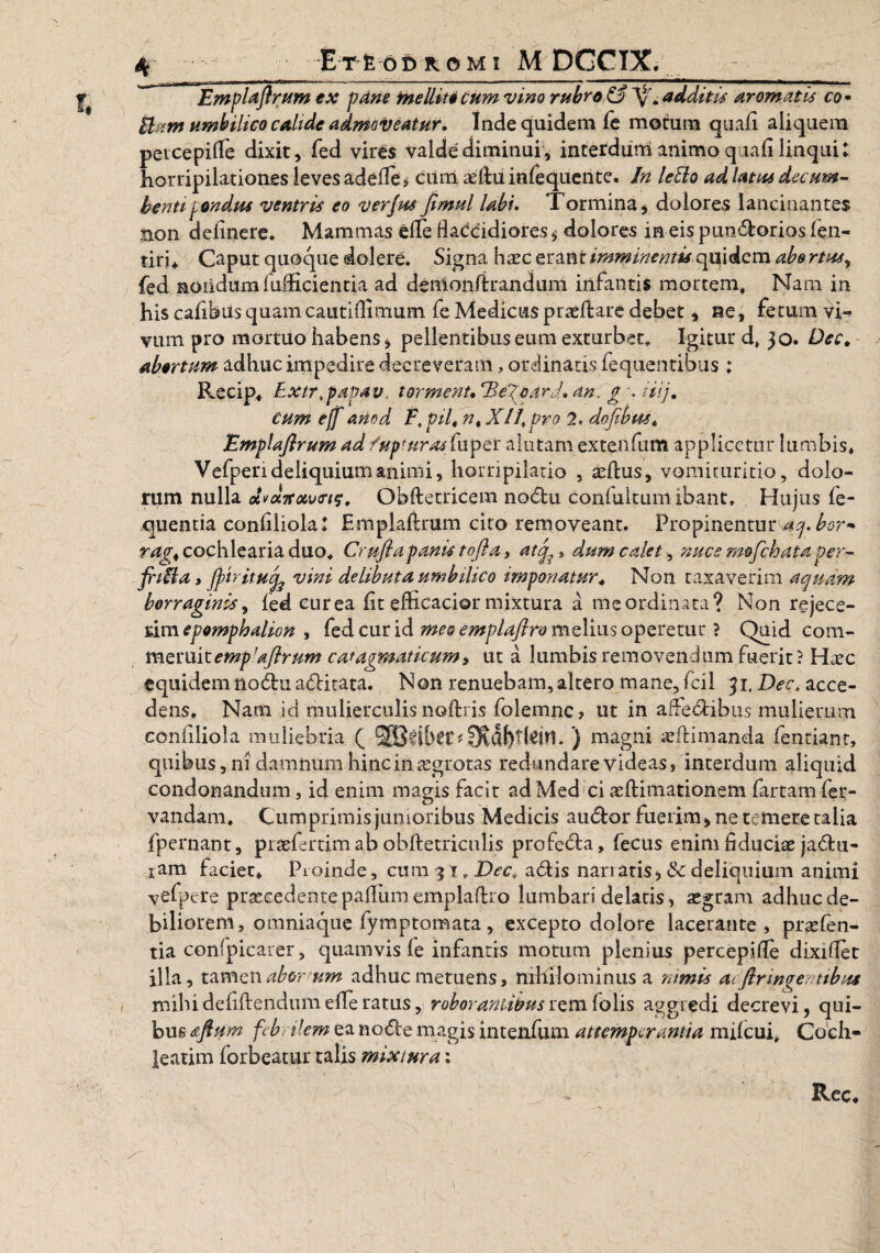 EmpUjlrum ex pane mellite Cum vim rubro & additu aromatis co • Fiunt umbilico calide admoveatur. Inde quidem fe motum quali aliquem peicepifle dixit, fed vir£$ valde diminui, interduni animo qiali linqui: horripilationes leves adedis cum aedu infequente. In letto ad latui decum¬ benti pondus ventris eo ver jus jimul Ubi. Tormina , dolores lancinantes non delinere. Mammas ede flaccidiores * dolores in eis pundorios fen- tiri* Caput quoque dolere. Signa haec erant imminentis quidem abortus, fed nondum lufficientia ad denlondrandum infantis mortem, Nani in his calibus quam cautlfllmum fe Medicus praedare debet, ne, fecum vi¬ vum pro mortuo habens* pellentibus eum exturbet* Igitur d, 30. Dec* abortum adhuc impedire decreveram, ordinatis fequentibus ; Recip, Extrtpapav, torment. 'Be^oard. an, g \ nij. Cum eff anod F, pilt n> X//, pro 2. dofibm* EmpUjlrum ad/upturasCaptr alutam extenfum applicetur lumbis* Vefperideliquiumaniini, horripilatio , aedus, vomituritio, dolo¬ rum nulla dvotTravins. Qbdetricem nodu conlukum ibant. Hujus le- quentia conliliola: Empladrum cito removeant. Propinentur aq. bor* rag< cochlearia duo, Crujlapanis tofla, atq^* dum calet, nuce mofchata per- jrifla, fyiritucfe vini delibuta umbilico imponatur* Non taxaverim aquam borr aginis, fed cur ea lit efficacior mixtura a me ordinata? Non rejece¬ rim , fed cur id meo emplajlro melius operetur ? Quid com¬ meruit empdjlrum catagmaticum, ut a lumbis removendum fuerit? Haec equidem nodu aditata. Non renuebam, altero mane, fcil 31. Dec. acce¬ dens. Nam id mulierculis nodris folemnc, ut in affedibus mulierum conliliola muliebria ( 9tdf)t(drt. ) magni odimanda fentiant, quibus, ni damnum hinc in aegrotas redundare videas, interdum aliquid condonandum, id enim magis facir adMed ci aedimationem fartam fer- vandam. Cumprimis junioribus Medicis audor fuerim, ne temere talia fpernant, profertim ab obdetriculis profeda, fecus enim fiduciae jadu- iam faciet* Proinde, cum 31, Dec. adis nari atis, & deliquium animi yefpere procedentepalfumempladro lumbari delatis, aegram adhne de¬ biliorem , omniaque fymptomata , excepto dolore lacerante, praefen- tia confpicarer, quamvis fe infantis motum plenius percepifle dixiflet illa, tamenab&r-um adhuc metuens, nihilominus a nimis acjlringentibus miludefidendumefferatus, roborantibusremfolis aggredi decrevi, qui¬ bus afium febrilem ea node magis intenfum attemperantia milcui. Coch¬ leatim forbeatur talis mixtura: I j * Rec,