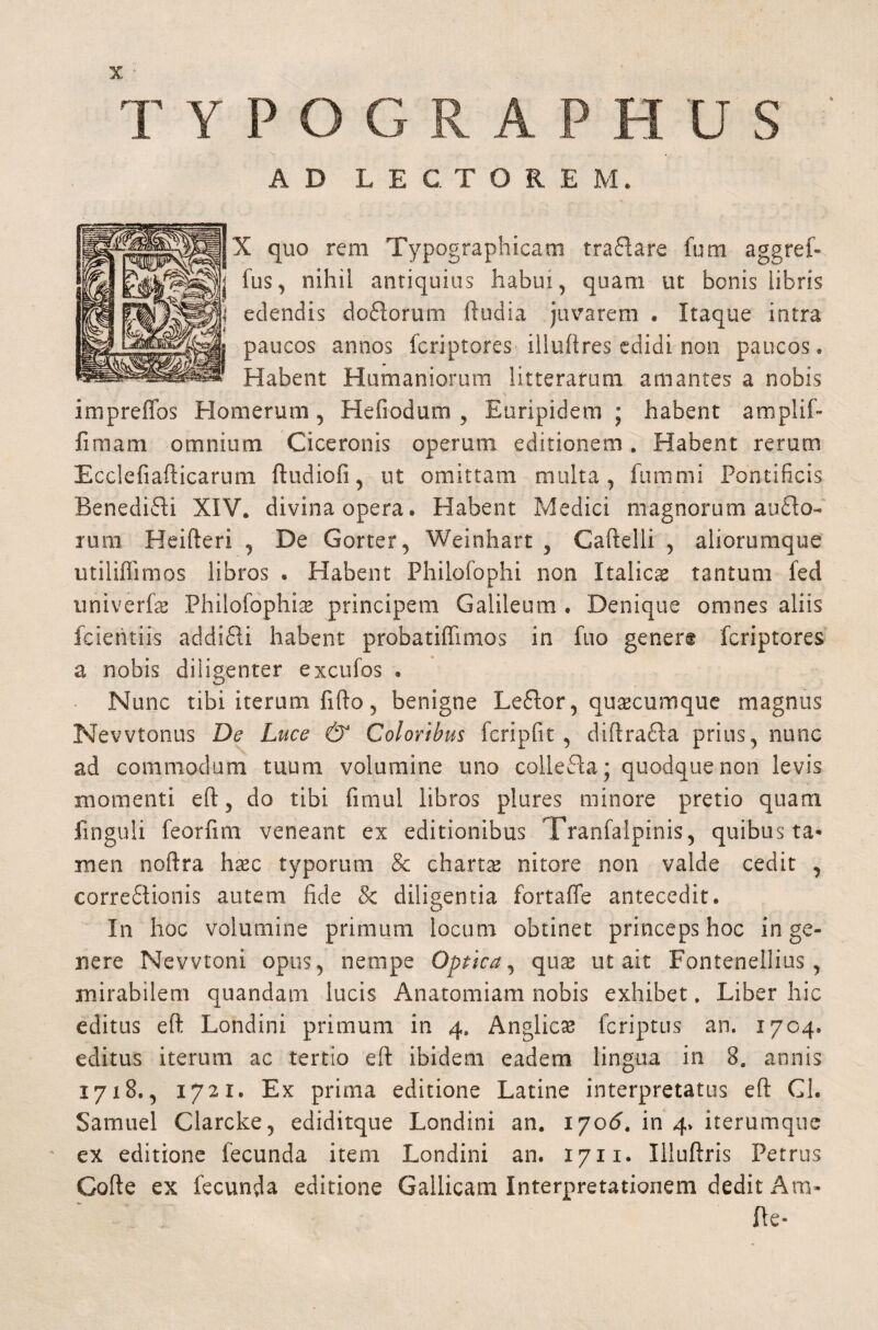 TYPOGRAPHUS AD LECTOREM. X quo rem Typographicam traflare fum aggref- fus, nihil antiquius habui, quam ut bonis libris \t edendis doCiorum ftudia juvarem . Itaque intra paucos annos fcriptores iliuftres edidi non paucos. Habent Humaniorum litteratum amantes a nobis impreffos Homerum, Hefiodum , Euripidem ; habent amplii» limam omnium Ciceronis operum editionem. Habent rerum Ecclefiafticarum ftudiofi, ut omittam multa, fummi Pontificis BenediCH XIV* divina opera* Habent Medici magnorum ancio¬ rum Heifteri , De Gorter, Weinhart 3 Caftelli , aliorumque utiliflimos libros . Habent Philofophi non Italicae tantum fed univerfas Philosophise principem Galileum . Denique omnes aliis fcieritiis addifli habent probatiffimos in fuo genere fcriptores a nobis diligenter excufos . Nunc tibi iterum fifto, benigne LeCtor, quascumque magnus Nevvtonus De Luce & Coloribus fcripfit , diftrafta prius, nunc ad commodum tuum volumine uno collefta; quodque non levis momenti eft, do tibi fimul libros plures minore pretio quam Unguli feorfim veneant ex editionibus Tranfalpinis, quibus ta* men noftra hasc typorum Sc charts nitore non valde cedit , correctionis autem fide & diligentia fortafle antecedit. In hoc volumine primum locum obtinet princeps hoc in ge¬ nere Neyvtoni opus, nempe Optica, quas ut ait Fontenellius , mirabilem quandam lucis Anatomiam nobis exhibet * Liber hic editus eft Londini primum in 4, Anglicas fcriptus an. 1704. editus iterum ac tertio eft ibidem eadem lingua in 8. annis 1718., 1721. Ex prima editione Latine interpretatus eft Gl. Samuel Clarcke, ediditque Londini an. 1706. in 4. iterumque ex editione fecunda item Londini an. 1711. Illuftris Petrus Gofte ex fecunda editione Gallicam Interpretationem dedit Am- fle-