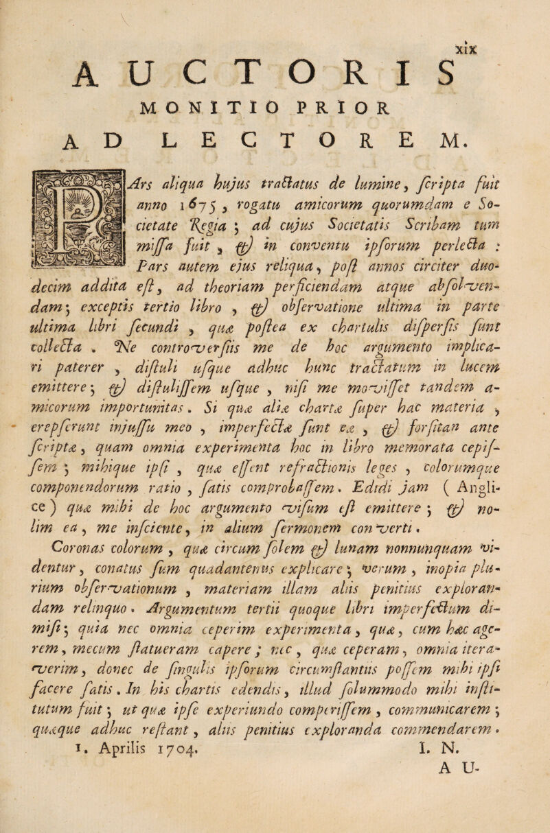 AUCTORIS MONITIO PRIOR ad lectorem* Ars aliqua hujus traftatus de lumine y /cripta fuit anno 1^75 y rogatu amicorum quorumdam e So¬ cietate ‘Regia 5 ad cujus Societatis Scribam tum mi/fa fuit y ft) in conventu ipforum per left a ; pars autem ejus reliqua y poft annos circiter duo¬ decim addita e ft y ad theoriam perficiendam atque ahfoluen- dam j exceptis tertio libro y ft) obfervdtione ultima in parte ultima libri fecundi y qua, poftea ex chartulis difperfis fimt collect a * ^Ne controna crfis me de hoc argumento implica¬ ri paterer y diftuli ufque adhuc hunc tractatum in lucem emittere ft) difluhjfem ufque y nifi ime fnonjiffet tandem a- micorum importunitas. Si qua alia charta fuper hac materia y erepfcrunt injuffu meo y imperfecta funt ea y ft) forfian ante fcripta 5 quam omnia experimenta hoc in libro memorata cepif fem ) mihique ip(i 5 qua eftent refrnSiioriis leges 5 colorumque componendorum ratio y fatis comproba/em * Edidi jam ( Angli- ce) qua mihi de hoc argumento njifum tfi emittere j ft) no* lim ea 5 me mfciente y in alium fermonem con ferti * Coronas colorum y qua circum flem fft) lunam nonnunquam> vi¬ dentur 5 conatus fum quadantenus explicare* verum y inopia plu¬ rium obfernjationum 5 materiam illam ahis penitius exploran¬ dam relmquo. Argumentum tertii quoque libri imperfeftum dt- mifi 5 quia nec omnia ceperim experimenta y quay cum h&c age¬ rem y mecum futueram capere; ncc y qua ceperam, omnia itera* *verim y donec de finguhs ip forum circum ft antiis pojfem mihi ipfi facere fatis An his chartis edendis y illud folummodo mihi in (li¬ tatum fuit \ ut qua ipfe experiundo compcriffem , communicarem ; quaque adhuc reftant y alus penitius exploranda commendarem-. 1. Aprilis 1704, L N. AU*