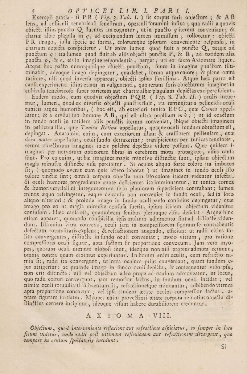 Exempli gratia: fi PR ( Fig. Tab. L ) fit corpus foris obje£tum ; & A B lens, ad cubiculi tenebricofi feneftram, operculi foramini infixa; qua radii a quovis objeci iftius punflo Q fluentes ita cogantur, utin pun&o iterum conveniant; & chartae albs plagula in q, ad excipiendum lumen immiftum , collocetur : obje&i PR imago, ju(Pa fpecie ac forma, colorumque ipforum conveniente refponfu , in chartam depisfta confpicietur * Ut enim lumen quod fluit a pun£Io Q., pergit ad pun&um q : ita lumen quod fluit ab aliis obje£H pun£Pis P, & R, ad totidem alia pun£la py & r, eisin imagine refpondentia, perget; uti ex fexto Axiomate liquet. Atque hoc paclo unumquodque objefti punflum, fuum in imagine punftum illu¬ minabit; adeoque imago depingetur, qua debet, forma atque colore; & plane omni ratione, nifi quod inverfa appareat, obje£H ipfius fimillima • Atque hsc porro eft caufa experimenti iftius etiam in vulgus noti, quo rerum foris obje&arum imagines in cubiculo tenebricofo fuper parietem aut charts albs plagulam depi£las excipere folent. Eodem modo, cum quodvis obje&um PQ.R ( Fig. 8. Tab. 11. ) oculis intue« nnur; lumen, quod ex diverfis objeffi pun £fis fluit, ita refringitura pellucidis oculi tunicis atque humoribus, ( hoc eft, ab exteriori tunica EFG, qus Cornea appel¬ latur; & a cryftallino humore AB, qui eft ultra pupillam mk\) ut id coa£tum in tundo oculi in totidem aliis pun£lis iterum conveniat, ibique obje£H imaginem in pellicula illa , qus Tunica Retina appellatur, quaque oculi fundum obtedftum eft * depingat . Anatomici enim , cum exteriorem illam & craftiorem pelliculam , qus dura mater appellatur, oculi fundo detraxerint; tranfpicientes per tunicas tenuiores , rerum obje£tarum imagines in eis pulchre depi&as videre 'poliunt. Qus quidem i- magines per nervorum opticorum fibras in cerebrum motu propagats, vifus caufa funt* Pro eo enim, ut hs imagines magis minufve diftin£Is funt, ipfum obje£him magis minufve diftin&e vifu percipitur * Si oculus aliquo forte colore ita imbutus fit, ( quomodo evenit cum quis i£fero laborat ) ut imagines in tundo oculi ifio colore tin£ls fint; omnia corpora obje£fa tum ifto colore itidem videntur infe£la * Si oculi humores progrediente state deficientes ita imminuantur, ut tunica cornea & humoris cryftallini integumentum fe in planiorem fuperficiem contrahant; lurnen minus squo refringetur, eaque de caufa non conveniet in fundo oculi, fed in ioco aliquo ulteriori; & proinde imago in fundo oculi paulo confufius depingetur; qus imago pro eo ut magis minufve confufa fuerit, ipfum itidem obje&um videbitur confufum . Hsc caufa eft, quamobrem fenibus plerumque vifus deficiat: Atque hinc etiam apparet, quomodo confpicilla ipfis multum adjumento fint ad diftinSfe viden¬ dum. Iftaenim vitra convexa, oculi jam in compreftiorem figuram fe contrahentis defeblum rotunditatis explent; & refra&ionem augendo, efficiunt ut radii citius fo- lito convergentes, diftinRe infundo oculi conveniat ; modo vitrum , pro ratione compreftioris oculi figurae, apta fa£tum fit proportione convexum. Jam vero myo¬ pes, quorum oculi nimium globofi funt, ideoque non nifi propius admota cernunt, omnia contra quam diximus experiuntur. In horum enim oculis, cum refra&io ni¬ mia fit, radii ita convergunt, ut intra oculum prius conveniant, quam fundum e- jus attigerint: ac proinde imago in fundo oculi depifta , & confequenter vifioipfa, non erit diftinffa ; nifi vel obje&um adeo prope ad oculum admoveatur, ut locus, quo radii coituri convergunt, jam remotior fa£fus, in fundum oculi incidat ; vel nimis oculi rotunditati fubventum fit, refrablionefque minuantur, adhibendo vitrum apta proportione concavum ; vel ipfa tandem state oculus compreffior fa£tus , a- ptam figuram fortiatur. Myopes enim proveSfiori state corpora remotius objebla di- ftin£Iiu$ cernere incipiunt, ideoque vifum habere durabiliorem creduntur. A X IO M A 'VIII, ObjeBum, quod interveniente reflexione aut refraBtene afpiciatut, eo femper in loco /'itum videtur, unde radii pofl ultimam reflexionem aut refraBionem di vergunt, quo tempore in oculum fpeBatoris incidunt * Si