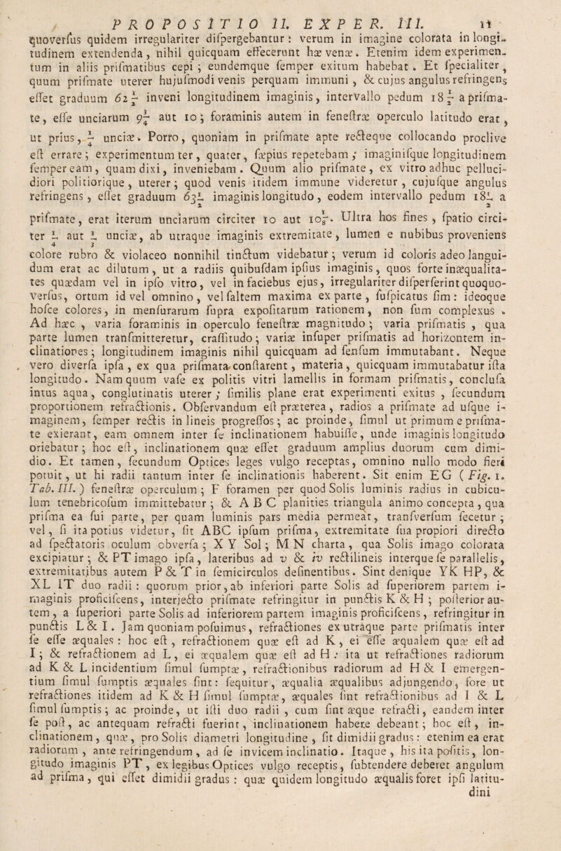 quoverfus quidem irregulariter difpergebantur: verum in imagine colorata in longL tudinem extendenda, nihil quicquam effecerunt hae venae-. Etenim idem experimen¬ tum in aliis prifmatibus cepi ; eundemque Temper exitum habebat . Et fpecialiter H quum prifmate uterer hujufmodi venis perquam immuni, &. cujus angulus refringens effet graduum 6i\ inveni longitudinem imaginis, intervallo pedum 18a prifma¬ te, effe unciarum aut io; foraminis autem in feneftrs operculo latitudo erat, ut prius, S uncise. Porro, quoniam in prifmate apte re&eque collocando proclive eft errare; experimentum ter, quater, fspius repetebam ; imaginifque longitudinem Temper eam, quam dixi, inveniebam. Quum alio prifmate, ex vitro adhuc pelluci- diori politiorique , uterer; quod venis itidem immune videretur, cujufque angulus refringens, effet graduum 63S imaginis longitudo, eodem intervallo pedum 18JL, a prifmate, erat iterum unciarum circiter 10 aut 10^* Ultra hos fines, fpatio circi¬ ter L aut L uncia?, ab utraque imaginis extremitate, lumen e nubibus proveniens colore rubro & violaceo nonnihil tindftum videbatur; verum id coloris adeo langui¬ dum erat ac dilutum, ut a radiis quibufdam ipfius imaginis, quos forte inaequalita¬ tes quaedam vel in ipfo vitro, vel in faciebus ejus, irregulariter difperferint quoquo- verfus, ortum id vel omnino, velfaltem maxima exparte, fufpicatus fimi ideoque hofce colores, in menfurarum fupra expolitarum rationem, non fum complexus % Ad haec , varia foraminis in operculo feneftrs magnitudo ; varia prifmatis , qua parte lumen tranfmitteretur, craffitudo; variae infuper prifmatis ad horizontem in¬ clinationes; longitudinem imaginis nihil quicquam ad fenfum immutabant. Neque , vero diverfa ipfa , ex qua prifmata*conflarent, materia, quicquam immutabatur ifta longitudo. Nam quum vafe ex politis vitri lamellis in formam prifmatis, conclufa intus aqua, conglutinatis uterer; fimilis plane erat experimenti exitus , fecundum proportionem refra&ionis. Obfervandum e ft praeterea , radios a prifmate ad ufque i- maginem, Temper reffis in lineis progreffos; ac proinde, llmul ut primum e prifma¬ te exierant, eam omnem inter fe inclinationem habuiffe, unde imaginis longitudo oriebatur; hoc eft, inclinationem qua? effet graduum amplius duorum cum dimi¬ dio. Et tamen, fecundum Optices leges vulgo receptas, omnino nullo modo fieri potuit, ut hi radii tantum inter fe inclinationis haberent. Sit enim EG (Fig. 1. Tab. III.) feneftrs operculum; F foramen per quod Solis luminis radius in cubicu¬ lum tenebricofum immittebatur ; ABC planities triangula animo concepta, qua prifma ea fui parte, per quam luminis pars media permeat, tranfverfum fecetur ; vel, fi ita potius videtur, fit ABC ipfum prifma, extremitate fu a propiori diredlo ad fpe6fatoris oculum obverfa ; X Y Sol; M N charta , qua Solis imago colorata excipiatur; & PT imago ipfa, lateribus ad -n & h) refdilineis interque fe parallelis, extremitatibus autem P & T in femicirculos delinentibus. Sint denique YK HP, & XL IT duo radii: quorum prior, ab inferiori parte Solis ad fuperiorem partem i- maginis proficifcens, interjedlo prifmate refringitur in punSIis K & H ; pofterior au¬ tem, a fuperiori parte Solis ad inferiorem partem imaginis proficifcens, refringitur in pundfis L&I* Jam quoniam pofuimus, refradfiones exutraque parte prifmatis inter fe effe squales: hoc eft, refradlionem qus eft ad K, ei effe squalem qus eft ad I; & refradlionem ad L, ei squalem qus eft ad H .* ita ut refradfiones radiorum ad K & L incidentium fimui fumpts, refradlionibus radiorum ad H & I emergen¬ tium fimul fumptis squales fine: fequitur, squalia squalibus adjungendo, fore ut refradfiones itidem ad K & H fimul fumpts, squales lint refradfionibus ad 1 & L fimul fumptis; ac proinde, ut ifti duo radii , cum fint sque refradli, eandem inter fe poft, ac antequam refradfi fuerint, inclinationem habere debeant; hoc eft* in¬ clinationem, qus, pro Solis diametri longitudine, fit dimidii gradus: etenim ea erat radiorum, ante refringendum , ad fe invicem inclinatio. Itaque, his ita pofitis, lon¬ gitudo imaginis PT, exlegibusOptic.es vulgo receptis, fubtendere deberet angulum ad prifma, qui effet dimidii gradus : qus quidem longitudo squalis foret ipfi Jatitu-