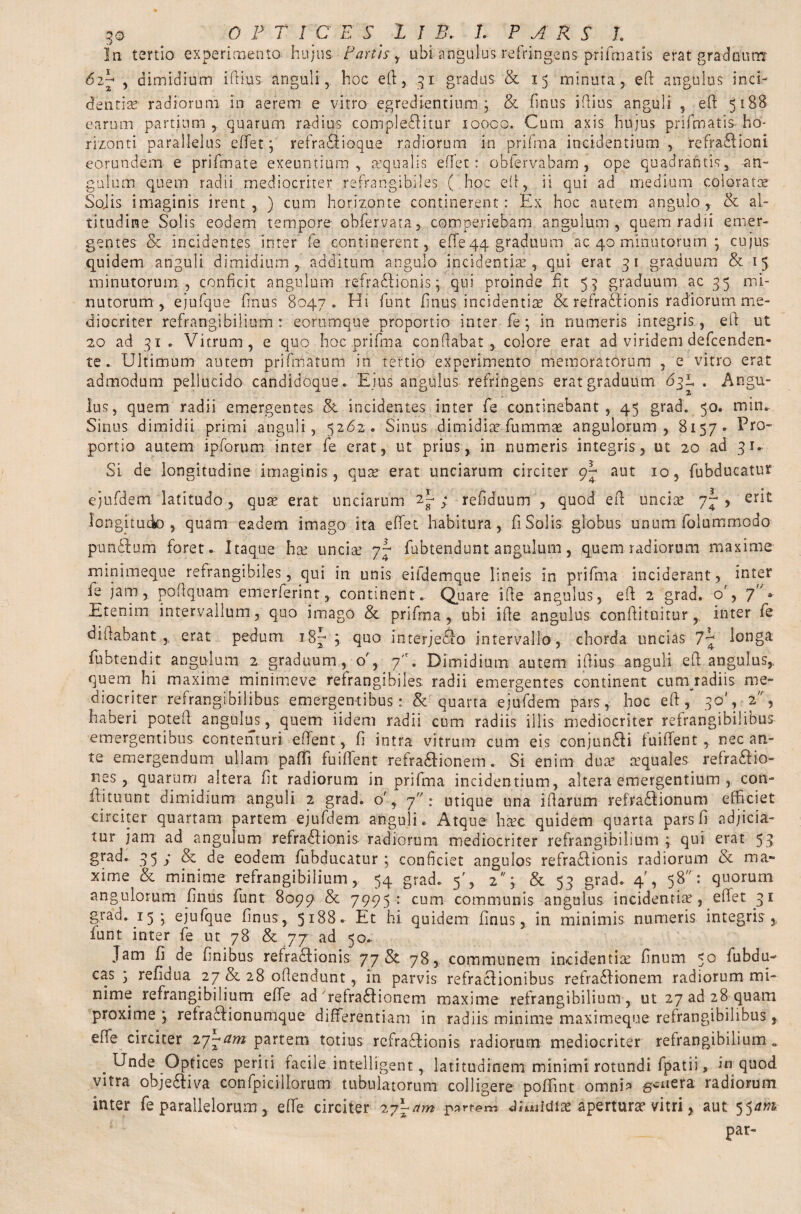 In tertio experimento hujus Partis , ubi angulus, refringens prifmatis erat graduum 6 2p 5 dimidium iftius anguli, hoc eft, 31 gradus & 15 minuta, eft angulus inci¬ dentia? radiorum in aerem e vitro egrediendum 3 & finus iftius anguli , eft 5188 earum partium , quarum radius complebitur iooco. Cum axis hujus prifmatis ho¬ rizonti parallelus effet3 refrabioque radiorum in prifma incidentium , refrabioni eorundem e prifmate exeuntium, aequalis eftet: obfervabam , ope quadrantis, an¬ gulum quem radii mediocriter refrangibiles ( hoc eft, ii qui ad medium coloratae Sojis imaginis irent, ) cum horizonte continerent: Ex hoc autem angulo, & al¬ titudine Solis eodem tempore obfervata, comperiebam angulum, quem radii emer¬ gentes & incidentes inter fe continerent, effe 44 graduum ac 40 minutorum 3 cujus quidem anguli dimidium , additum angulo incidentia, qui erat 31 graduum & 15 minutorum, conficit angulum refrabionis} qui proinde fit 53 graduum ac 35 mi¬ nutorum, ejufque finus 8047. Hi funt finus incidentia? & refrabionis radiorum me¬ diocriter refrangibilium : eortimque proportio inter fe 3 in numeris integris , eft ut 20 ad 31. Vitrum, e quo hoc prifma conflabat, colore erat ad viridem defcenden- te. Ultimum autem prifmatum in tertio experimento memoratorum , e vitro erat admodum pellucido candidoque. Ejus angulus refringens erat graduum 63b . Angu- lus, quem radii emergentes incidentes inter fe continebant, 45 grad. 50. min. Sinus dimidii primi anguli, 5262. Sinus dimidia? fummae angulorum, 8157» Pro¬ portio autem ipforum inter fe erat, ut prius, in numeris integris, ut 20 ad 31. Si de longitudine imaginis, quae erat unciarum circiter 9^ aut 10, fubducatur ejufdem latitudo, quae erat unciarum 2^; refiduum , quod eft unciae 7^, erit longitudo, quam eadem imago ita effet habitura, fi Solis globus unum folummodo punbum foret. Itaque hae unciae y-1 fubtendunt angulum, quem radiorum maxime minimeque refrangibiles, qui in unis eifdemque lineis in prifma inciderant, inter fe jam, poftquam emerierint, continent. Quare ifte angulus, eft 2 grad, o', 7 + Etenim intervallum, quo imago & prifma, ubi ifte angulus conftituitur, inter fe diftabant erat pedum 18^ 3 quo interjebo intervallo, chorda uncias 7*7 !°nSa fubtendit angulum 2 graduum, 0% Dimidium autem iftius anguli eft angulus, quem hi maxime minimeve refrangibiles radii emergentes continent cumjradiis me¬ diocriter refrangibilibus emergentibus: & quarta ejufdem pars,, hoc eft, 30', 2, haberi poteft angulus, quem iidem radii cum radiis illis mediocriter refrangibilibus emergentibus contenturi effent, fi intra vitrum cum eis conjunbi fuiffent , necan¬ te emergendum ullam pafli fuiftent refrabionem. Si enim dua? cequales refrabio- nes, quarum altera fit radiorum in prifma incidentium, altera emergentium , con- ftituunt dimidium anguli 2 grad. o' y 7: utique una iftarum refrabionum efficiet circiter quartam partem ejufdem, anguli. Atque ha?c quidem quarta pars fi adjicia¬ tur jam ad angulum refrabionis radiorum mediocriter refrangibilium 3 qui erat 53 grad. 35 y & de eodem fubducatur 3 conficiet angulos refrabionis radiorum & ma¬ xime & minime refrangibilium, 54 grad. 5% 2; & 53 grad. 4', 58: quorum angulorum finus fiunt 8099 & 7995: cum communis angulus incidentia?, eftet 31 grad. 15- ejufque finus, 5188. Et hi quidem finus, in minimis numeris integris, funt inter fe ut 78 & 77 ad 50. Jam fi de finibus refrabionis yy 78, communem incidentia? finum 5° fubdu- cas 3 refidua 27 & 28 oftendunt, in parvis refrabionibus refradfionem radiorum mi¬ nime refrangibilium efte ad reirabionem maxime refrangibilium, ut 27 ad 28 quam proxime 3 refrabionumque differentiam in radiis minime maximeque refrangibilibus , effe circiter iy~am partem totius refrabionis radiorum mediocriter refrangibilium. ^ Unde Optices periti facile intelligentlatitudinem minimi rotundi fpatii, in quod vitra objebiva confpicillorum tubulatorum colligere poffint omnU s^uera radiorum inter fe parallelorum , effe circiter 27x-am partem Jmiidia? apertura? vitri, aut tfatn par-