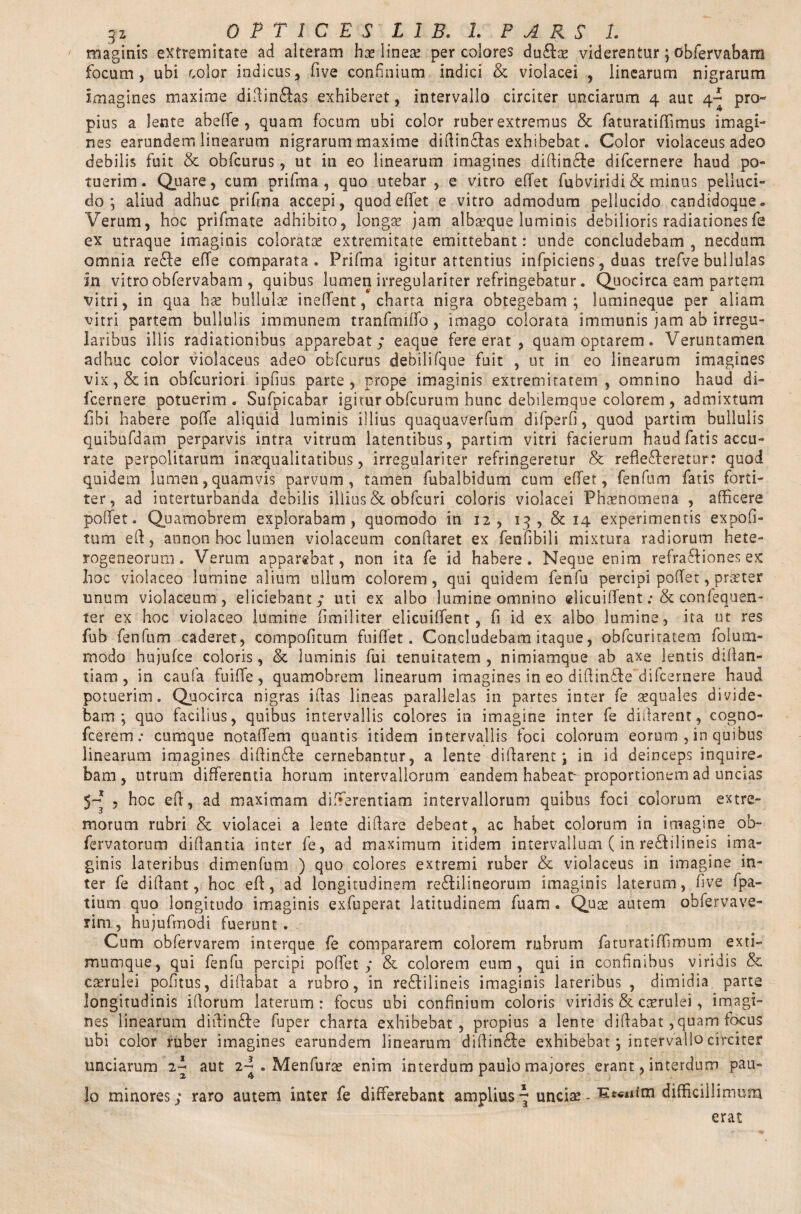 3z OPTICES LIB* 1. PARS 1. maginis extremitate ad alteram hae lines per colores du£lae viderentur; obfervabam focum, ubi color indicus, five confinium indici & violacei , linearum nigrarum Imagines maxime didin£ias exhiberet, intervallo circiter unciarum 4 aut 4^ pro¬ pius a lente abeffe , quam focum ubi color ruber extremus & faturatiffimus imagi¬ nes earundem linearum nigrarum maxime didin£tas exhibebat. Color violaceus adeo debilis fuit & obfcurus, ut in eo linearum imagines diffin&e difcernere haud po¬ tuerim . Quare, cum prifma , quo utebar, e vitro effet fubviridi & minus pelluci¬ do; aliud adhuc prifma accepi, quod efifet e vitro admodum pellucido candidoque» Verum, hoc prifmate adhibito, longae jam albteque luminis debilioris radiationesfe ex utraque imaginis coloratae extremitate emittebant: unde concludebam , necdum omnia re&e effe comparata. Prifma igitur attentius infpiciens, duas trefve bullulas m vitro obfervabam , quibus lumen irregulariter refringebatur. Quocirca eam partem vitri, in qua hae bullulae ineflfent, charta nigra obtegebam; lumineque per aliam vitri partem bullulis immunem tranfmiffo , imago colorata immunis jam ab irregu¬ laribus illis radiationibus apparebat / eaque fere erat , quam optarem. Veruntamen adhuc color violaceus adeo obfcurus debilifque fuit , ut in eo linearum imagines vix, & in obfcuriori ipfius parte, prope imaginis extremitatem, omnino haud di¬ fcernere potuerim. Sufpicabar igitur obfcurum hunc debilemque colorem , admixtum libi habere poffe aliquid luminis illius quaquaverfum difperfi, quod partim bullulis quibufdam perparvis intra vitrum latentibus, partim vitri facierum haud fatis accu¬ rate perpolitarum inaequalitatibus, irregulariter refringeretur & reflecteretur: quod quidem lumen, quamvis parvum, tamen fubalbidum cum efifet, fenfum fatis forti¬ ter, ad interturbanda debilis illius & obfcuri coloris violacei Phaenomena , afficere pofifet. Quarnobrem explorabam, quomodo in 12, 13, & 14 experimentis expofi- tum eff, annon hoc lumen violaceum conflaret ex fenfibili mixtura radiorum hete- rogeneorum. Verum apparebat, non ita fe id habere. Neque enim refraffiones ex hoc violaceo lumine alium ullum colorem, qui quidem fenfu percipi pofifet, praeter unum violaceum, eliciebant / uti ex albo lumine omnino elicuiffent: & conlequen- ter ex hoc violaceo lumine fimiliter elicuififent , fi id ex albo lumine, ita ut res fub fenfum caderet, compofitum fuiffet. Concludebam itaque, obfcuritatem foluni¬ modo hujufce coloris, & luminis fui tenuitatem , nimiamque ab axe lentis difian- tiam , in caufa fuifife, quarnobrem linearum imagines in eo diflindte difcernere haud potuerim. Quocirca nigras iflas lineas parallelas in partes inter fe aequales divide¬ bam; quo facilius, quibus intervallis colores in imagine inter fe didarent, cogno- fcerem.* cumque notafifem quantis itidem intervallis foci colorum eorum , in quibus linearum imagines didin&e cernebantur, a lente didarent; in id deinceps inquire¬ bam, utrum differentia horum intervallorum eandem habeat-proportionem ad uncias , hoc eff, ad maximam differentiam intervallorum quibus foci colorum extre¬ morum rubri & violacei a lente difiare debent, ac habet colorum in imagine ob- fervatorum didantia inter fe, ad maximum itidem intervallum ( in redfilineis ima¬ ginis lateribus dimenfum ) quo colores extremi ruber & violaceus in imagine in¬ ter fe didant, hoc eff, ad longitudinem re£tilineorum imaginis laterum, five ipa- tium quo longitudo imaginis exfuperat latitudinem fuam . Quas autem obfervave- rim , hujufmodi fuerunt. Cum obfervarem interque fe compararem colorem rubrum faturatiffimum exti- mumque, qui fenfu percipi pofifet / & colorem eum, qui in confinibus viridis & caerulei pofitus, diffabat a rubro, in redfilineis imaginis lateribus , dimidia parte longitudinis idorum laterum: focus ubi confinium coloris viridis & caerulei, imagi¬ nes linearum diffin&e fu per charta exhibebat, propius a lente diffabat /quam focus ubi color ruber imagines earundem linearum diftin&e exhibebat; intervallo circiter unciarum iT aut 2^ . Menfurae enim interdum paulo majores erant, interdum pau¬ lo minores/ raro autem inter fe differebant amplius 7 unciae - difficillimum erat