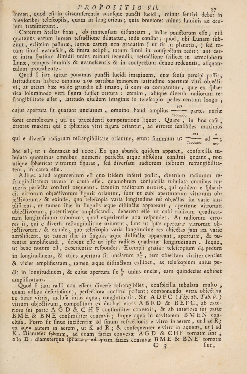 lumen, quod eft in circumferentia cujufque pun£H lucidi, minus fentiri debet in brevioribus telefcopiis, quam in longioribus; quia breviores minus luminis ad ocu¬ lum tranfmittunt. Cseterum Stellas fixas , ob immenfam diftantiam , indar pun£lorum effe , nift quatenus earum lumen tefra<ffione dilatatur, inde conflat; quod, ubi Lunam fub- eunt, eclipfim paffurse, lumen earum non gradatim ( ut fit in planetis, ) fed to¬ tum fimul evanefcit, & finita eclipfi, totum fimul in confpedum redit; aut cer¬ te intra fpatium dimidii unius minuti fecundi; refra&ione fcilicet in atmofphsera Lunse, tempus luminis & evanefcentis & in confpe£lum denuo redeuntis, aliquan¬ tulum protrahente. Quod fi jam igitur ponamus pun£fi lucidi imaginem, quse fenfu percipi poffit, latitudinem habere omnino 25© partibus fninorem latitudine apertura vitri objefti- vi; at etiam hsec valde grandis eft imago, fi cum ea comparetur, qu;£ ex fphae- rica folummodo vitri figura fuiffet oritura : etenim , abfque diverfa radiorum re- frangibilitate effet , latitudo ejufdem imaginis in telefcopio pedes centum longo , 961 cujus apertura fit quatuor unciarum , omnino haud amplius --partes uncise 73000000 foret complexura ; uti ex procedenti computatione liquet . Quare , in hoc cafu , errores maximi qui e fphorica vitri figura oriantur, ad errores fenfibiles maximos 061 4 qui e diverfa radiorum refrangibilitate oriantur, erunt fummum ut —-—— ad —; 7J0C0000 2JO hoc eft, ut 1 duntaxat ad 1200. Ex quo abunde quidem apparet, confpicilla tu¬ bulata quominus omnibus numeris perfedfta atque abfoluta conflrui queant , non utique fphoricas vitrorum figuras , fed diverfam radiorum ipforum refrangibilita¬ te m , in caufa effe. Adhoc aliud argumentum eft quo itidem inferri poftit, diverfam radiorum re- frangibilitatem revera in caufa effe , quamobrem confpicilla tubulata omnibus nu¬ meris perfeila conftrui nequeant. Etenim radiorum errores, qui quidem e fphseri- cis vitrorum obje£fivorum figuris oriantur, funt ut cubi aperturarum vitrorum ob- jeflivorum: & exinde, quo telefcopia varia longitudine res obje£fas ita varie am¬ plificent , ut tamen illae in fingulis seque diftin£fae appareant y aperturse vitrorum obje£Hvorum, potentia?que amplificandi, deberent effe ut cubi radicum quadrata¬ rum longitudinum tuborum; quod experientiae non refpondet. At radiorum erro¬ res ii, qui e diverfa refrangibilitate oriuntur, funt ut ipfae aperturae vitrorum ob- je£Hvorum .* & exinde , quo telefcopia varia longitudine res obje&as jam ita varie amplificent, ut tamen illae in fingulis seque diftin£fae appareant, aperturae, & po¬ tentiae amplificandi , debent effe ut ipfae radices quadratae longitudinum . Idque, ut bene notum eft, experientiae refpondet. Exempli gratia: telefcopium 64 pedum in longitudinem, & cujus apertura fit unciarum 2p , rem obje&am circiter centies & vicies amplificatam , tamen a’que diftindfam exhibet, ac telefcopium unius pe¬ dis in longitudinem, & cujus apertura fit ^ unius uncia:, eam quindecies exhibet amplificatam. Quod fi jam radii non effent diverfe refraogibiles , confpicilla tubulata multo , quam adhuc defcripfimus, perferiora conftrui poffent; componendo vitra obje£Hva ex binis vitris, inclufa intus aqua, conglutinatis. Sit A D F C ( Fig. 2%. Tab. P.) vitrum obje£Hvum, compofitum ex duobus vitris ABED & B E F C , ab exte¬ riore fui parte A G D & C H F confimiliter convexis, & ab interiore fui parte BME & BNE confimiliter concavis; fitque aqua in cavitatem BMEN con- clufa. Porro fit finus incidentia ad finum refra£fionis e vitro in aerem , ut I ad Ry ex aqua autem in aerem , ut K ad R ; & confequenter e vitro in aquam, ut i ad K. Diameter Fphaerse, ad quam facies convexae AG D & CHF tornatae fint , sfto D: diameterque fphaersej ad quam facies concavae BME &. BNE tornatae