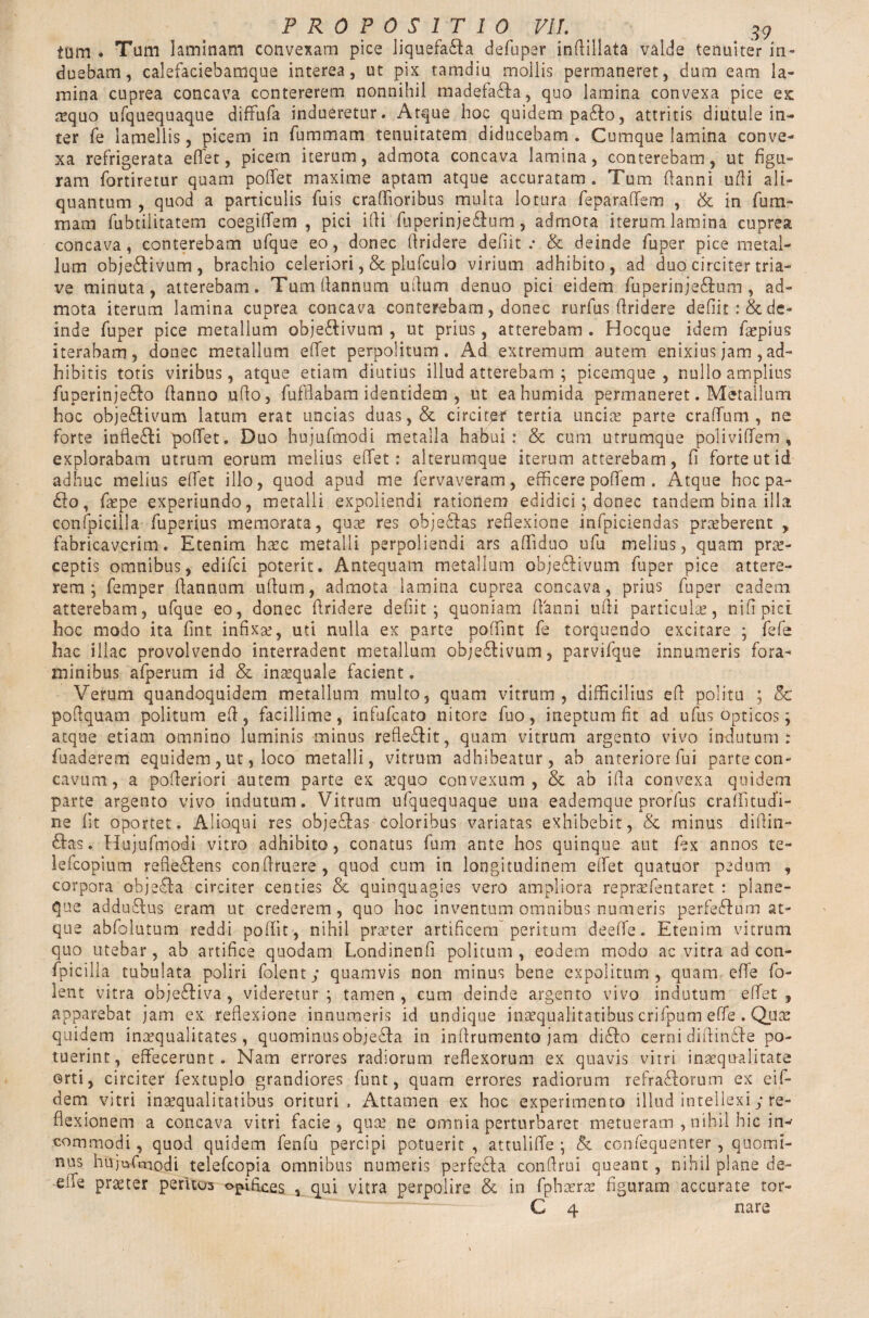 tum . Tum 1 aminam convexam pice liquefacta defnper inftillata valde tenuiter in¬ duebam, calefaciebamque interea, ut pix tamdiu mollis permaneret, dum eam la¬ mina cuprea concava contererem nonnihil madefada, quo lamina convexa pice ex: sequo ufquequaque dififufa indueretur. Atque hoc quidem pado, attritis diutule in- ter fe lamellis, picem in fummam tenuitatem diducebam. Cumque lamina conve¬ xa refrigerata effet, picem iterum, admota concava lamina, conterebam, ut figu¬ ram fortiretur quam poffet maxime aptam atque accuratam . Tum Aanni udi ali¬ quantum , quod a particulis fuis crafiioribus multa lotura feparaffem , & in fum¬ mam fubtilitatem coegiffem , pici ifii fuperinjedum, admota iterum lamina cuprea concava, conterebam ufque eo, donec firidere defiit.* & deinde fuper pice metal¬ lum objedivum, brachio celeriori, & plufculo virium adhibito, ad duo circiter tria- ve minuta, atterebam. Tumfiannum udum denuo pici eidem fuperinjedum , ad¬ mota iterum lamina cuprea concava conterebam, donec rurfus firidere defiit :& de¬ inde fuper pice metallum objedivum , ut prius, atterebam . Hocque idem facpius iterabam, donec metallum effet perpolitum. Ad extremum autem enixius jam, ad¬ hibitis totis viribus, atque etiam diutius illud atterebam ; picemque, nullo amplius fuperinjedo fianno ufio, fufflabam identidem , ut eahumida permaneret. Metallum hoc objedivum latum erat uncias duas,& circitef tertia uncia? parte crafTum , ne forte inftedi poffet, Duo hujufmodi metalla habui: & cum utrumque poliviffem , explorabam utrum eorum melius effet: alterumque iterum atterebam, fi forte ut id adhuc melius effet illo, quod apud me fervaveram, efficere poffem . Atque hocpa¬ do, fiepe experiundo, metalli expoliendi rationem edidici ; donec tandem bina illa confpicilla fuperius memorata, quae res objedas reflexione infpiciendas praeberent , fabricaverim. Etenim haec metalli perpoliendi ars afliduo ufu melius, quam prae¬ ceptis omnibus, edifei poterit. Antequam metallum objedivum fuper pice attere¬ rem^ femper fiannum uftum, admota lamina cuprea concava, prius fuper eadem atterebam, ufque eo, donec firidere defiit; quoniam fianni ufii particulae, nifipici hoc modo ita fint infixae, uti nulla ex parte poffint fe torquendo excitare ; fefe hac illae provolvendo interradent metallum objedivum, parvifque innumeris fora¬ minibus afperum id & inaequale facient. Verum quandoquidem metallum multo, quam vitrum, difficilius efi politu ; & pofiquam politum efi, facillime, infufeato nitore fuo, ineptum fit ad ufus opticos; atque etiam omnino luminis minus refledit, quam vitrum argento vivo indutum: fuaderem equidem, ut, loco metalli, vitrum adhibeatur, ab anteriore fui parte con¬ cavum, a pofieriori autem parte ex aequo convexum, & ab ifia convexa quidem parte argento vivo indutum. Vitrum ufquequaque una eademque prorfus craffitucTi- ne fit oportet. Alioqui res objedas coloribus variatas exhibebit, & minus diffin¬ das. Hujufmodi vitro adhibito, conatus fum ante hos quinque aut fex annos te¬ le fcopium refiedens confiruere, quod cum in longitudinem effet quatuor pedum , corpora objeda circiter centies & quinquagies vero ampliora repraefentaret : plane¬ que addudus eram ut crederem, quo hoc inventum omnibus numeris perfedum at¬ que abfolutum reddi poffit , nihil praeter artificem peritum deeflfe. Etenim vitrum quo utebar, ab artifice quodam Londinenfi politum , eodem modo ac vitra ad con¬ fpicilla tubulata poliri folenty quamvis non minus bene expolitum, quam effe fo- lent vitra objediva, videretur; tamen, cum deinde argento vivo indutum effet, apparebat jam ex reflexione innumeris id undique inaequalitatibus crifpum effe . Quae quidem inaequalitates, quominus objeda in inflrumento jam dido cerni diffinde po¬ tuerint, effecerunt. Nam errores radiorum reflexorum ex quavis vitri inaequalitate orti, circiter fextuplo grandiores funt, quam errores radiorum refradorum ex ei fi¬ dem vitri inaequalitatibus orituri , Attamen ex hoc experimento illud intellexi y re¬ flexionem a concava vitri facie, quae ne omnia perturbaret metueram , nihil hic in¬ commodi , quod quidem fenfu percipi potuerit , attuliffe ; & confequenter, quomi¬ nus hujufmodi telefcopia omnibus numeris perfeda confirui queant , nihil plane de- eife prater peritus opifices , qui vitra perpolire & in fphaerae figuram accurate tor- C 4 nare