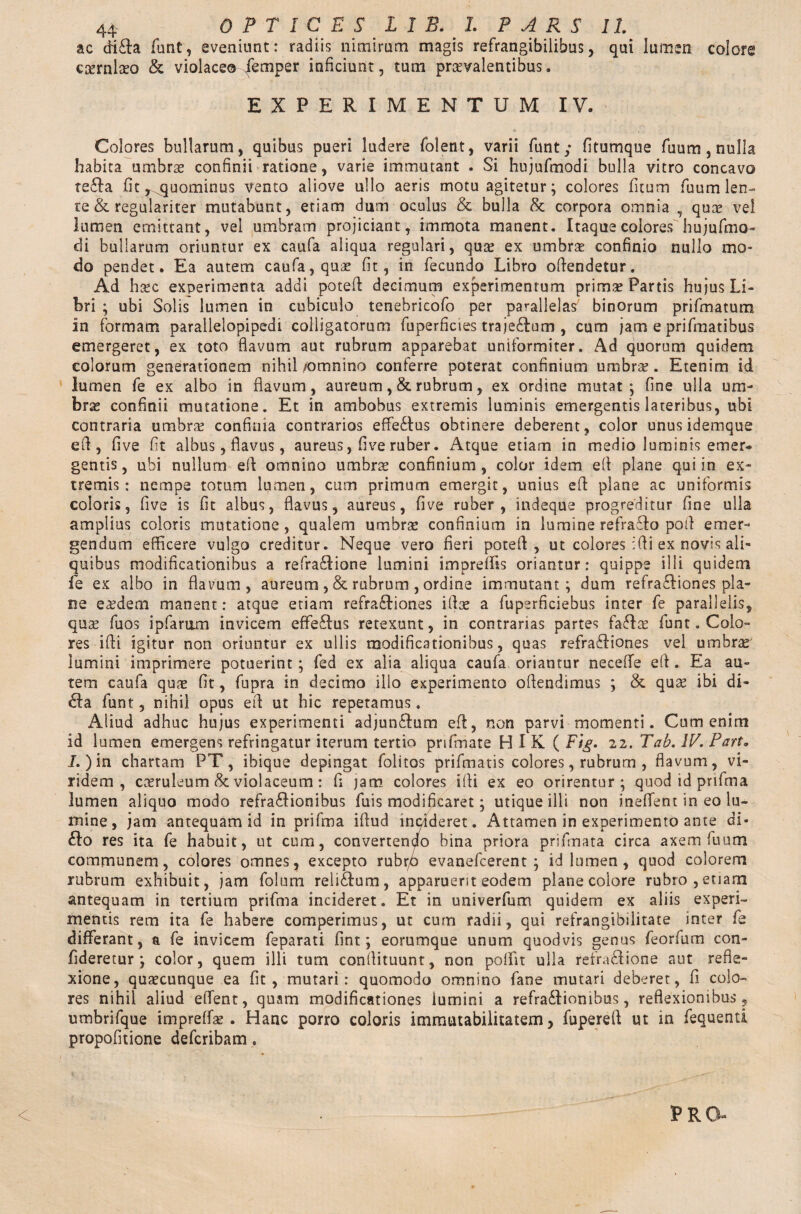 ac di&a funt, eveniunt: radiis nimirum magis refrangibilibus, qui lumen colore ccernlaso & violaceo Temper inficiunt, tum praevalentibus. EXPERIMENTUM IV. Colores bullarum, quibus pueri ludere folent, varii funt; fitumque fuum, nulla habita umbras confinii ratione, varie immutant . Si hujufmodi bulla vitro concavo te6Ia fit, ^quominus vento aliove ullo aeris motu agitetur; colores fitum fuum len¬ te & regulariter mutabunt, etiam dum oculus & bulla 8t corpora omnia , quas vel lumen emittant, vel umbram projiciant, immota manent. Itaque colores hujufmo- di bullarum oriuntur ex caufa aliqua regulari, quas ex umbras confinio nullo mo¬ do pendet. Ea autem caufa, quae fit, in fecundo Libro ofiendetur. Ad hasc experimenta addi poteft decimum experimentum primse Partis hujus Li¬ bri ; ubi Solis lumen in cubiculo tenebricofo per parallelas7 binorum prifmatum in formam parallelopipedi colligatorum fuperficies traje&um , cum jam e prifmatibus emergeret, ex toto flavum aut rubrum apparebat uniformiter. Ad quorum quidem colorum generationem nihil /omnino conferre poterat confinium umbrae. Etenim id lumen fe ex albo in flavum, aureum , & rubrum, ex ordine mutat*, fine ulla um¬ bras confinii mutatione. Et in ambobus extremis luminis emergentis lateribus, ubi contraria umbras confinia contrarios effe£lus obtinere deberent, color unus idemque efi , five fit albus, flavus, aureus, five ruber. Atque etiam in medio luminis emer* gentis, ubi nullum eft omnino umbras confinium, color idem efi plane qui in ex¬ tremis : nempe totum lumen, cum primum emergit, unius eft plane ac uniformis coloris, five is fit albus, flavus, aureus, five ruber, indeque progreditur fine ulla amplius coloris mutatione, qualem umbras confinium in lumine refra£k> pofl emer¬ gendum efficere vulgo creditur. Neque vero fieri potefi, ut colores ifii ex novis ali¬ quibus modificationibus a refra£!ione lumini impreffis oriantur: quippe illi quidem fe ex albo in flavum, aureum ,& rubrum , ordine immutant; dum refraftiones pla¬ ne e^dem manent: atque etiam refra&iones ifias a fuperficiebus inter fe parallelis, quas fuos ipfariim invicem effe£fus retexunt, in contrarias partes faflte funt. Colo¬ res ifii igitur non oriuntur ex ullis modificationibus, quas refra&iones vel umbras lumini imprimere potuerint; fed ex alia aliqua caufa oriantur necefie eft. Ea au¬ tem caufa quas fit, fupra in decimo illo experimento offendimus ; & quas ibi di» 6Ia funt, nihil opus efi ut hic repetamus. Aliud adhuc hujus experimenti adjun£Ium eft, non parvi momenti. Cum enim id lumen emergens refringatur iterum tertio prifinate HIK ( Fig. 22. 'Tab. IV. Part. I.) in chartam PT, ibique depingat folitos priftnatis colores, rubrum , flavum, vi¬ ridem, casruleum & violaceum: fi jam colores ifii ex eo orirentur; quod id prifma lumen aliquo modo refra&ionibus fuis modificaret; utique illi non ineffent in eo lu¬ mine, jam antequam id in prifma iftud incideret. Attamen in experimento ante di- 61o res ita fe habuit, ut cum, convertendo bina priora prifmata circa axem fuum communem, colores omnes, excepto rubr/> evanefcerent ; id lumen, quod colorem rubrum exhibuit, jam folum reli&um, apparuerit eodem plane eoiore rubro, etiam antequam in tertium prifma incideret. Et in univerfum quidem ex aliis experi¬ mentis rem ita fe habere comperimus, ut cum radii, qui refrangibilitate inter fe differant, a fe invicem feparati fint; eorumque unum quodvis genus feorfum con- fideretur ; color, quem illi tum confiituunt, non poffit ulla refratftione aut refle¬ xione, quascunque ea fit, mutari: quomodo omnino fane mutari deberet, fi colo¬ res nihil aliud eflfent, quam modificationes lumini a refra&iomhus, reflexionibus, umbrifque impreffas . Hanc porro coloris immutabilitatem, fupereft ut in fequenti propofitione deferibam.