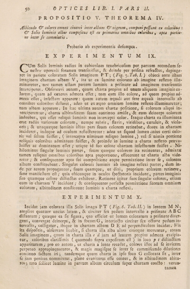 So PROPOSITIO V. THEOREMA IV. »Albitudo & coleres omnes cinerei inter album & nigrum , componipoffunt ex coloribus i & Solis luminis albor compojitus eji ex primariis omnibus coloribus % apta portio¬ ne inter fe commixtis » Probatio ab experimentis defumpta» EXPERIMENTUM IX. CUm Solis luminis radius irt cubiculum tenebricofum per parvum rotundum fe- neftnv operculi foramen tranfmiffus, & deinde per prifrna refraRus, depinge¬ ret in pariete coloratam Solis imaginem P T; (Fig. 5. Tab.L ) objeci ante illam Imaginem chartam albam V, ita ut ea lumine colorato ab imagine reflexo illu¬ minaretur, nec tamen ullam partem luminis a prifrna te ad imaginem tranfeuntis interciperet. Obfervavi amem, quum charta propius ad unum aliquem imaginis co* lorem, quam ad ceteros admota eflet; tum eam illo colore, ad quem propius ad¬ mota eflet, infe&am apparere : quum autem aequali aut fere aequali intervallo ab omnibus coloribus diftaret, adeo ut ex sequo omnium lumine reflexo illuminaretur; tum albam apparere. In hac ultima autem charta? pofitione, fi colorum aliqui in¬ terciperentur, charta albitudinem luam continuo amifit, & eum deinceps colorem induebat, qui eflet reliqui luminis non intercepti color. Itaque charta ea illuminata erat radiis variorum colorum, nempe rubris, flavis, viridibus, c&ruleis, & viola¬ ceis; & unaquaque luminis iftius pars fuum colorem retinebat, donec in chartam incideret, indeque ad oculum refie&eretur: adeo ut fiquod lumen unius certi colo¬ ris vel folum fuiffet, ( intercepto nimirum reliquo lumine ,) vel fl nimia portione reliquis coloribus admixtum fuiffet, & proinde in lumine a charta reflexo praeva¬ lui flet ac dominatum eflet ; utique id fuo colore chartam infedlurum fuiffet * Ni* hilominus Angule luminis partes, fuum quaque colorem ita retinentes, admixta tamen reliquis omnibus coloribus apta proportione, effecerunt ut charta alba vide¬ retur ; & confequenter apta fui compofitione atque permixtione inter fe , colorem album conflituebant. Singulas colorati luminis ab imagine reflexi partes, dum in¬ de per aerem propagantur, fuum quamque, ut dixi, proprium colorem retinere, fane manifeflum e ft ; quia ubicunque in oculos fpedfatoris incidunt, partes imaginis fuo quamque colore diftin&as exhibent. Retinent igitur fuos fingulae colores, etiam cum in chartam V incidunt; & confequenter perfe&a permixtione fuorum omnium colorum, albitudinem conftituunt luminis a charta reflexi. EXPERIMENTUM X. Incidat jam colorata illa Solis imago FT ( Fig. 6. Tab. II.) in lentem M N, amplius quatuor uncias latam , & circiter fex pedum intervallo a prifmate ABC «Mantem; quaeque ea fit figura, qua efficiat ut lumen coloratum a prifmate diver¬ gens , convergat deinceps, & in focum G , interje£Io circiter fex oilove pedum in¬ tervallo, colligatur, ibique in chartam albam D E ad perpendiculum incidat. His ita difpofitis, obfervare licebit, fi charta illa alba ultro citroque moveatur, totam Solis imaginem , quum in charta illa e d jam ad lentem propius admota excipia¬ tur, coloribus clariffimis ( quomodo fupra expofitum eft ) in loco p t diftinflam apparituram; pro eo autem, ut charta a lente recedat, colores iftos ad fe invicem perpetuo appropinquaturos, & magis rnagifque fe inter fe commifcendo dilutiores continuo facftum iri; tandemque quum charta in ipfo foco G collocata fit , inter fe jam penitus commixtos, plane evanituros e fle omnes, & in albitudinem abitu¬ ros; toto fcilicet lumine in parvum album circulum iuper chartam coa£to : verun- tamen