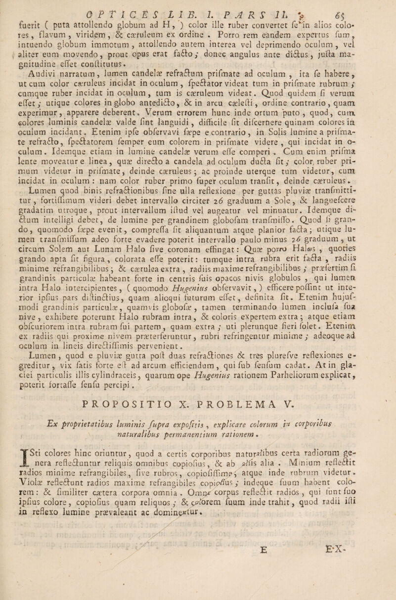 fuerit ( puta attollendo globum ad H, ) color ille ruber convertet fevin alios colo¬ res, flavum, viridem, & cteruleum ex ordine . Porro rem eandem expertus fum, intuendo globum immotum, attollendo autem interea vel deprimendo oculum, vel aliter eum movendo, prout opus erat fa&o; donec angulus ante didlus, juffa ma¬ gnitudine effiet conflitutus. Audivi narratum, lumen candelae refraftum prifmate ad oculum , ita fe habere, ut cum color caeruleus incidat in oculum , fpe£Iator videat tum in prifmate rubrum ; cumque ruber incidat in oculum, tum is caeruleum videat. Quod quidem fi verum efifet; utique colores in globo antedidlo, & in arcu caflefli, ordine contrario, quam experimur, apparere deberent * Verum errorem hunc inde ortum puto, quod, curn colores luminis candelae valde fint languidi, difficile fit difcernere quinam colores ia oculum incidant. Etenim ipfe obfervavi fa’pe e contrario, in Solis lumine a prifma¬ te refragio, fpedlatorem Temper eum colorem in prifmate videre , qui incidat in o- culum. Idemque etiam in lumine candelae verum effe comperi , Cum enim prifma lente moveatur e linea, qua! diredlo a candela ad oclilum du£la fit; color, ruber pri¬ mum videtur in prifmate, deinde caeruleus; ac proinde uterque tum videtur, cum incidat in oculum: nam color ruber primo fuper oculum tranfit, deinde caeruleus* Lumen quod binis refractionibus fine ulla reflexione per guttas pluviae tranfmitti- tur , fort i (limum videri debet intervallo circiter 2 6 graduum a Sole, & languefcere gradatim utroque, prout intervallum iflud vel augeatur vel minuatur. Idemque di- £lum intelligi debet, de lumine per grandinem globofam tranfmififo. Quod fi gran¬ do, quomodo fa?pe evenit, compreffia fit aliquantum atque planior fa£ta ; utique lu¬ men tranfmiflfum adeo forte evadere poterit intervallo paulo minus 76 graduum, ut circum Solem aut Lunam Halo five coronam effingat: Quae porro Ha! j quoties grando apta fit figura, colorata effe poterit: tumque intra rubra erit fadfa , radiis minime refrangibilibus ; & caerulea extra , radiis maxime refrangibilibus ; prafertim fi. grandinis particulae habeant forte in centris Tuis opacos nivis globulos , qui lumen intra Halo intercipientes, (quomodo Hugenius obfervavit, ) efficere pofifmt ut inte¬ rior ipfius pars diflindlius, quam alioqui futurum effiet, definita fit. Etenim hujuf- modi grandinis particulae, quamvis globofir , tamen terminando lumen incluta fu % nive, exhibere poterunt Halo rubram intra, & coloris expertem extra; atque etiam obfcuriorem intra rubram fui partem, quam extra; uti plerunque fieri folet. Etenim ex radiis qui proxime nivem praeterferuntur, rubri refringentur minime; adeoque ad oculum in lineis direcliflimis pervenient. Lumen , quod e pluviae gutta pofl duas refra&iones & tres piurefve reflexiones e- greditur, vix fatis forte efl ad arcum efficiendum, qui fub fenfum cadat. At in gla¬ ciei particulis illis cylindracels, quarum ope Hugentus rationem Parheliorum explicat, poterit fortaffie fenfu percipi. PROPOSITIO X. PROBLEMA V» Ex proprietatibus luminis fupra expofnis , explicare colorum 1# corporibus naturalibus permanentium rationem • > ISti colores hinc oriuntur, quod a certis corporibus natur^ibus certa radiorum ge- _nera refle&untur reliquis omnibus copiofius, & ab »fiis alia . Minium refle&it radios minime refrangibiles, five rubros, copiofiffime, atque inde rubrum videtur» Viola? refleftunt radios maxime refrangibiles copiosus; indeque fuum habent colo¬ rem: & fimiliter caetera corpora omnia. Omn^ corpus reflectit radios, qui funt fuo ipfius colore, copiofius quam reliquos; &l cHorem fuum inde trahit, quod radii ifli in reflexo lumine prsevaleant ac domine*tuK E E*X-