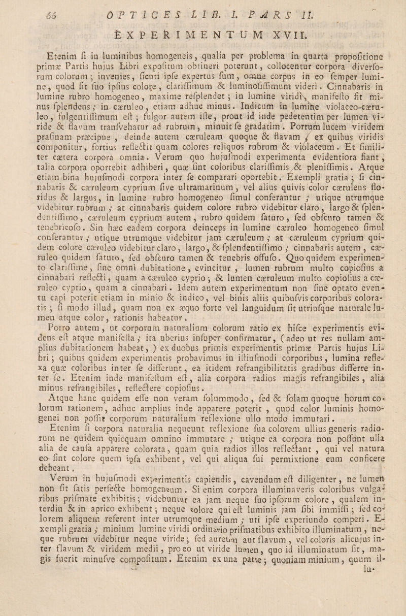 feXPEkl MENTUM X VIL Etenim fi in luminibus homogeneis, qualia per problema in quarta propofitione prima: Partis hujus Libri expeditum obtineri poterunt, collocentur corpora diverfo- rura colorum ; invenies, ficuti ipfe expertus fum, omne corpus in eo Temper lumi¬ ne, quod fit filo ipfius colore, clariftimum & lumtnofitTimum videri» Cinnabaris in lumine rubro homogeneo, maxime refplendet ; in lumine viridi\ manifefio fit mi¬ nus fplertdens; in caeruleo, etiam adhuc minus. Iridicum in iumihe violaceo-cseru- leo, fulgentiffimum efi; fulgor autem ille, prout id inde pedetentim per lumen vi¬ ride & flavum tranfvehatur ad rubmrn, minuit Te gradatim . Porrum lucem viridem prafinam praecipue , deinde autem caeruleam quoque & flavam / ex quibus viridis componitur, fortius reflexit quam colores reliquos rubrum & viblaceum . Et fimili- ter csetera corpora omnia. Verum quo hujufmodi experimenta evidentiora fiant, talia corpora oportebit adhiberi, quae Tint coloribus clarifiimis/& pleoiffimis. Atque etiam bina hujufmodi corpora inter fe comparari oportebit. Exempli gratia; fi cin¬ nabaris <5c caeruleum cyprium five ultramarinum , vel alius quivis color caeruleus fio» ridus & largus, in lumine rubro homogeneo fimui conferantur ; utique utrumque videbitur rubrum ; at cinnabaris quidem colore rubro videbitur claro, largo & fplen- dentifiimo, caeruleum cyprium autem, rubro quidem faturo, fed obfcuro tamen & tenebricofo. Sin haec eadem corpora deinceps in lumine caeruleo homogeneo fimui conferantur ; utique utrumque videbitur jam caeruleum; at caeruleum cyprium qui¬ dem colore caerulea videbitur claro, largo ,& fplendentififimo ; cinnabaris autem , cae¬ ruleo quidem faturo, fed obfcuro tamen & tenebris offufo. Quo quidem experimen¬ to clari [Time, fine omni dubitatione, evincitur , lumen rubrum multo copiofius a cinnabari refleffi, quam a caeruleo cyprio; & lumen caeruleum multo copiofius a cae¬ ruleo cyprio, quam a cinnabari. Idem autem experimentum non fine optato even¬ tu capi poterit etiam in minio & indico, vel binis aliis quibufvis corporibus colora¬ tis ; fi modo illud, quam non ex aequo forte vei languidum fit utriufque naturale lu¬ men atque color, rationis habeatur» Porro autem , ut corporum naturalium colorum ratio ex hifce experimentis evi¬ dens efi atque manifefla; ita uberius infuper confirmatur, (adeo ut res nullam am¬ plius dubitationem habeat, ) ex duobus primis experimentis prinis Partis hujus Li¬ bri; quibus quidem experimentis probavimus in ifiiufinodi corporibus, lumina refle¬ xa quae coloribus inter fe differunt, ea itidem refrangibilitatis gradibus differre in¬ ter fe. Etenim inde manirefium efi, alia corpora radios magis refrangibiles, alia minus refrangibiles, refleffere copiofius. Atque hanc quidem effe non veram folummodo , fed & folam quoque horum co^ lorum rationem, adhuc amplius inde apparere poterit , quod color luminis homo- genei non poffi? corporum naturalium reflexione ullo modo immutari. Etenim fi torpora naturalia nequeunt reflexione fua colorem ullius generis radio¬ rum ne quidem quicquam omnino immutare ; utique ea corpora non pofifunt ulla alia de caufa apparere colorata, quam quia radios illos refleftant , qui vel natura eo fint colore quem ipfa exhibent, vel qui aliqua fui permixtione eum conficere debeant. Verum in hujufmodi exp?rimentis capiendis, cavendum efi diligenter, ne lumen non fit fatis pertedfie homogeneum . Si enim corpora illuminaveris coloribus vulga¬ ribus prifmate exhibitis; videbuntur ea jam neque fuo ipforum colore, qualem in- terdiu & in aprico exhibent; neque colore qui efi luminis jam fibi immiffi ; fed co¬ lorem aliquem referent inter utrumque medium ; uti ipfe experiundo comperi. E~ xempli gratia; minium lumine viridi ordinario prifmatibus exhibito illuminatumi, ne¬ que rubrum videbitur neque viride; fed aure i»m aut flavum, vel coloris alicujus in¬ ter flavum & viridem medii, pro eo ut viride lumen, quo id illuminatum fit, ma¬ gis fuerit minufve compotitum. Etenim ex una parve; quoniam minium, quum 11-