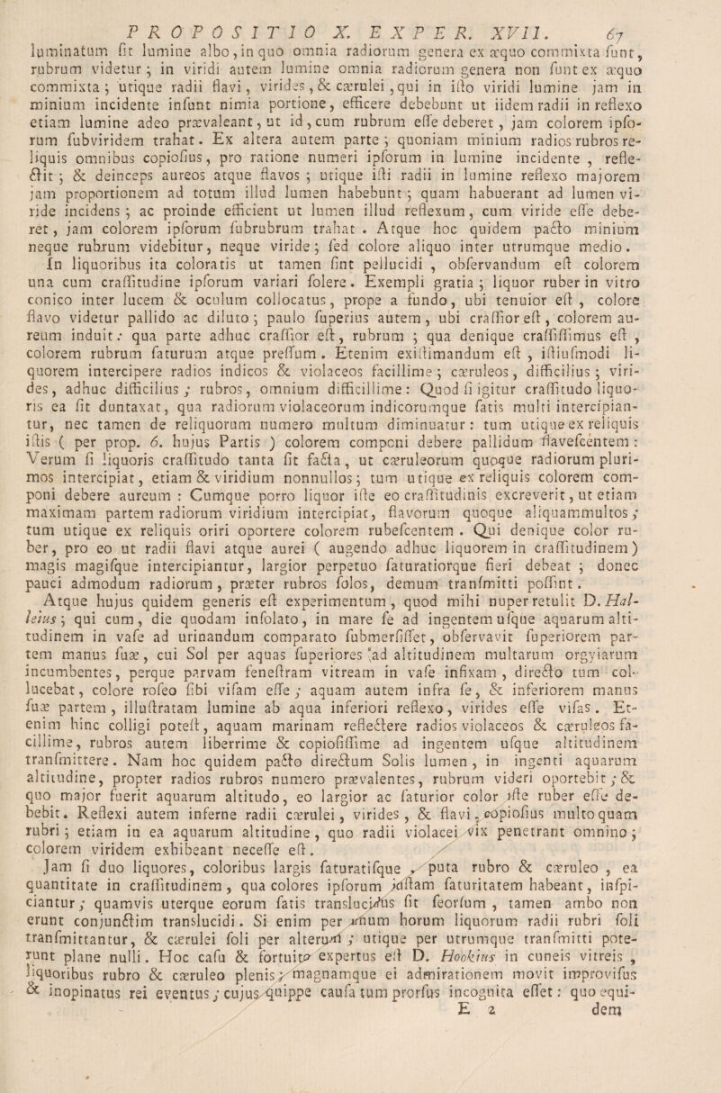 luminatum fit lumine albo,in quo omnia radiorum genera ex sequo commixta funt, rubrum videtur; in viridi autem lumine omnia radiorum genera non funtex a:quo commixta; utique radii flavi, virides, & caerulei , qui in iflo viridi lumine jam in minium incidente infunt nimia portione, efficere debebunt ut iidem radii in reflexo etiam lumine adeo praevaleant, ut id, cum rubrum effe deberet , jam colorem ipfo- rum fubviridem trahat. Ex altera autem parte; quoniam minium radios rubros re¬ liquis omnibus copiofius, pro ratione numeri ipforum in lumine incidente , refle¬ xit ; & deinceps aureos atque flavos ; utique iffi radii in lumine reflexo majorem jam proportionem ad totum illud lumen habebunt ; quam habuerant ad lumen vi¬ ride incidens; ac proinde efficient ut lumen illud reflexum, cum viride effe debe¬ ret, jam colorem ipforum fubrubrum trahat . Atque hoc quidem paXo minium neque rubrum videbitur, neque viride; fed colore aliquo inter utrumque medio. In liquoribus ita coloratis ut tamen flnt peilucidi , obfervandum efl colorem una cum craffitudine ipforum variari folere. Exempli gratia; liquor ruber in vitro conico inter lucem & oculum collocatus, prope a fundo, ubi tenuior efl , colore flavo videtur pallido ac diluto; paulo fuperius autem, ubi craffiorefl, colorem au¬ reum induit; qua parte adhuc crafflor efl, rubrum ; qua denique craffiflimus efl , colorem rubrum faturum atque preffum . Etenim exiflimandum efl , ifliufmodi li¬ quorem intercipere radios indicos & violaceos facillime; caeruleos, difficilius; viri¬ des, adhuc difficilius; rubros, omnium difficillime: Quod fi igitur craffitudo liquo¬ ris ea fit duntaxat, qua radiorum violaceorum indicorumque fatis multi intercipian¬ tur, nec tamen de reliquorum numero multum diminuatur: tum utique ex reliquis iflis ( per prop. 6. hujus Partis ) colorem componi debere pallidum flavefcentem r Verum fi liquoris craffitudo tanta fit faXa, ut caeruleorum quoque radiorum pluri¬ mos intercipiat, etiam & viridium nonnullos; tum utique ex reliquis colorem com¬ poni debere aureum: Cumque porro liquor ifie eo craffltudinis excreverit, ut etiam maximam partem radiorum viridium intercipiat, flavorum quoque aliquammultos; tum utique ex reliquis oriri oportere colorem rubefcentem . Qui denique color ru¬ ber, pro eo ut radii flavi atque aurei ( augendo adhuc liquorem in craffitudinem) magis magifque intercipiantur, largior perpetuo faturatiorque fieri debeat ; donec pauci admodum radiorum, praeter rubros folos, demum tranfmitti poffint r Atque hujus quidem generis efl experimentum, quod mihi nuper retulit D.Hal- lelus; qui cum, die quodam infolato, in mare fe ad ingentem ufque aquarum alti¬ tudinem in vafe ad urinandum comparato fubmerfiffet, obfervavit fuperiorem par¬ tem manus fuse, cui Sol per aquas fuperipres *ad altitudinem multarum orgyiarum incumbentes, perque parvam feneflram vitream in vafe infixam, direXo tum col¬ lucebat, colore rofeo fibi vifam effe; aquam autem infra fe, & inferiorem manus luas partem , illuflratam lumine ab aqua inferiori reflexo, virides effe vifas. Et¬ enim hinc colligi poteff, aquam marinam refiedtere radios violaceos & caeruleos fa¬ cillime, rubros autem liberrime & copiofiffime ad ingentem ufque altitudinem tranfmittere. Nam hoc quidem paXo direXum Solis lumen, in ingenti aquarum altitudine, propter radios rubros numero praevalentes, rubrum videri oportebit ;& quo major fuerit aquarum altitudo, eo largior ac faturior color file ruber effe de¬ bebit. Reflexi autem inferne radii ctvrulei, virides, & flavi, copiofius multo quam rubri; etiam in ea aquarum altitudine, quo radii violacei vix penetrant omnino; colorem viridem exhibeant neceffe efl. Jam fi duo liquores, coloribus largis faturatifque . puta rubro & caeruleo , ea quantitate in craffitudinem, qua colores ipforum jciflam faturitatem habeant, infpi- ciantur; quamvis uterque eorum fatis translucidus fit feorfum , tamen ambo non erunt conjunXim translucidi. Si enim per «num horum liquorum radii rubri foli tranfmittantur, & cserulei foli per alterum ; utique per utrumque tranfmitti pote¬ runt plane nulli. Hoc cafu & fortuity expertus efl D. hlookhis in cuneis vitreis , liquoribus rubro & caeruleo plenis; magnamque ei admirationem movit improvifus & inopinatus rei eventus; cujus/ffuippe caufa tum prorfus incognita effet: quo equi- E 2 dem