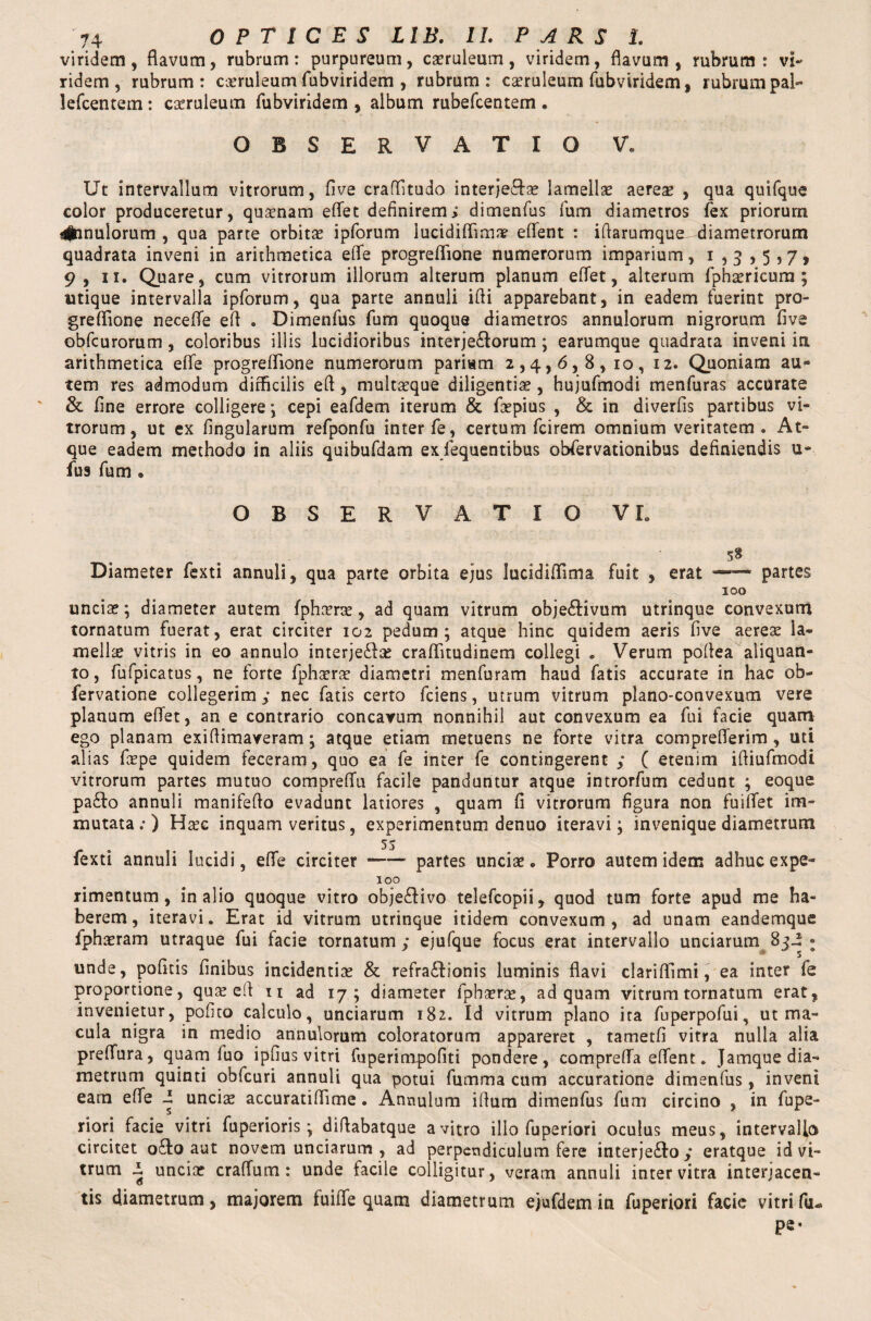 viridem, flavum, rubrum: purpureum, caeruleum, viridem, flavum, rubrum: vi¬ ridem , rubrum : caeruleum fubviridem , rubrum: caeruleum fubviridem, rubrum pal- lefcentem: caeruleum fubviridem , album rubefcentem . OBSERVATIO V. Ut intervallum vitrorum, five craftitudo interjectae lamellae aerese , qua quifque color produceretur, quaenam eflet definirem; dimenfus fum diametros fex priorum 4jhnulorum , qua parte orbitae ipforum lucidiflimae eflent : iflarumque, diametrorum quadrata inveni in arithmetica efle progreflione numerorum imparium, i ,3 ,5,7, 9, 11. Quare, cum vitrorum illorum alterum planum eflet, alterum fpha?ricum ; utique intervalla ipforum, qua parte annuli ifli apparebant, in eadem luerint pro¬ greflione necefle efl . Dimenfus fum quoque diametros annulorum nigrorum five obfcurorum, coloribus illis lucidioribus interjectorum; earumque quadrata inveni in arithmetica efle progreflione numerorum pariam 2,4,6,8, 10, 12. Quoniam au¬ tem res admodum difficilis efl, multaeque diligentiae, hujufmodi menfuras accurate & fine errore colligere ; cepi eafdem iterum & foepius , & in diverfis partibus vi¬ trorum, ut ex lingularum refponfu inter fe, certum fcirem omnium veritatem. At¬ que eadem methodo in aliis quibufdam ex fequentibus obfervationibus definiendis u- fus fum » OBSERVATIO VL # 58 Diameter fexti annuli, qua parte orbita ejus luctdiflima fuit , erat partes 100 uncia?; diameter autem fpha?rs?, ad quam vitrum obje&ivum utrinque convexum tornatum fuerat, erat circiter 102 pedum; atque hinc quidem aeris five aerese la¬ mellae vitris in eo annulo interjeCla? craflitudinem collegi . Verum poflea aliquan¬ to, fufpicatus, ne forte fpha?ra? diametri menfuram haud fatis accurate in hac ob- fervatione collegerim,* nec fatis certo fciens, utrum vitrum plano-convexum vere planum eflet, an e contrario concavum nonnihil aut convexum ea fui facie quam ego planam exiflimaveram; atque etiam metuens ne forte vitra compreflerim, uti alias fiepe quidem feceram, quo ea fe inter fe contingerent ,* ( etenim ifliufmodi vitrorum partes mutuo compreflu facile panduntur atque introrfum cedunt ; eoque pa£lo annuli manifefio evadunt latiores , quam fi vitrorum figura non fuiflet im¬ mutata:) H^c inquam veritus, experimentum denuo iteravi; invenique diametrum 5* fexti annuli lucidi, efle circiter —~ partes uncia?. Porro autem idem adhuc expe- 100 rimentum, in alio quoque vitro obje£livo telefcopii, quod tum forte apud me ha¬ berem, iteravi. Erat id vitrum utrinque itidem convexum, ad unam eandemque fphasram utraque fui facie tornatum ,* ejufque focus erat intervallo unciarum 8ji » unde, politis finibus incidentia? & refra&ionis luminis flavi clariflimi, ea inter fe proportione, qua? efl n ad 17; diameter fpha?ra?, ad quam vitrum tornatum erat, invenietur, pofito calculo, unciarum 182. Id vitrum plano ita fuperpofui, ut ma¬ cula nigra in medio annulorum coloratorum appareret , tametfi vitra nulla alia preflura, quam fuo ipfius vitri fuperimpofiti pondere, comprefla eflent. Jamque dia¬ metrum quinti obfcuri annuli qua potui fumma cum accuratione dimenfus , inveni eam efle i uncis accuratiflime. Annulum iflum dimenfus fum circino , in fupe- riori facie vitri fuperioris; diflabatque a vitro illo fuperiori oculus meus, intervallo circitet o£to aut novem unciarum , ad perpendiculum fere interje£Io ,* eratque id vi¬ trum i uncia? craflum : unde facile colligitur, veram annuli inter vitra interjacen¬ tis diametrum, majorem fuiffe quam diametrum ejufdemin fuperiori facie vitri fcu pe-