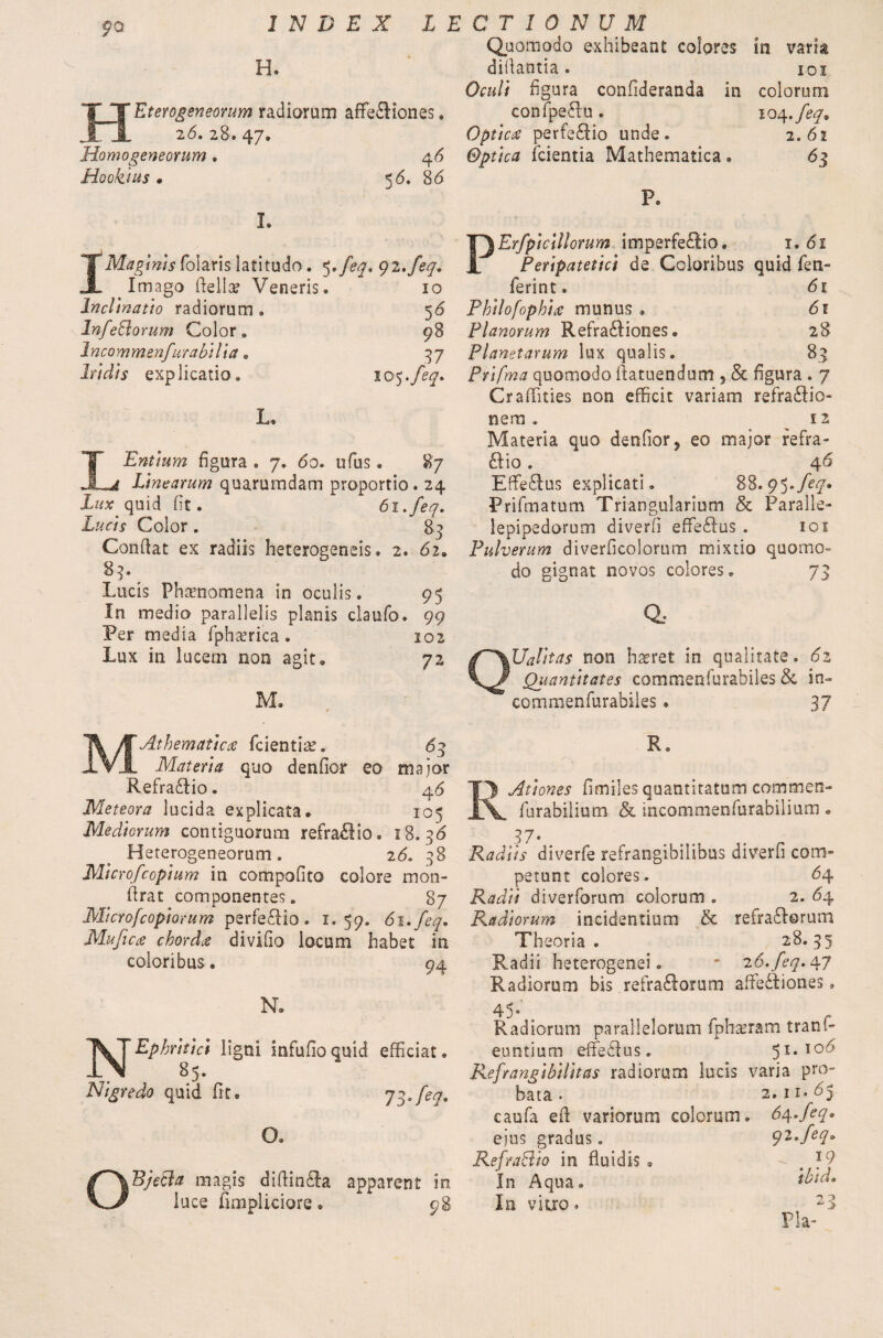 INDEX LECTIONUM Quomodo exhibeant colores H. difiantia. Ocult figura confideranda in confpeRu. Optica perfe&io unde. Optica (cientia Mathematica • Eterogeneorum radiorum affefiKones. 2<5. 28. 47. Homogeneorum. 46 Hookius « 5 <5. 86 m vana 101 colorum 104 ,feq9 2. 61 63 I. 1Q Erfpicillorum imperfe£Iio . 1. 61 quid fen- JL Imago fiella? Veneris. 10 ferint. 61 Inclinatio radiorum • 56 Philofophia munus . 6t InfeBorum Color. 98 Planorum Refraddiones. 28 Incommenfurabilia. ^7 Planetarum lux qualis. 8.3 Iridis explicatio. O 9 Prifma quomodo fiatuendum 5 & figura . 7 Crafiities non efficit variam refra£Iio- L. nem . 12 LEntium figura * 7. 60. ufus. 87 Linearum quarumdam proportio. 24 Lux quid fit. 6i.feq. Lucis Color . 83 Confiat ex radiis heterogeneis. 2. 62» 83* Lucis Phenomena in oculis. 95 In media parallelis planis claufo. 99 Per media fphxrica . 102 Lux in lucem non agit, 72 M. Materia quo denfior? eo major refra- ftio . 46 Efferius explicati. 88.95./^. Prifmatum Triangularium & Paralie- lepipedorum diverfi effeftus . 101 Pulverum diverficolorum mixtio quomo¬ do gignat novos colores. 73 a Ualit as non hseret in qualitate. 6z Quantitates commenfurabiles & in- commenfurabiies• 37 MAthematica (cientia?. 63 Materia quo denfior eo major Refradlio. 4 6 Meteora lucida explicata. 105 Mediorum contiguorum refra£lio, 18.36 Heterogeneorum . 26. 38 Micro/copium in com po fi to colore mon- firat componentes. 87 Microfcopiorum perfeRio. 1.59. 6i.feq. Mufica chorda divifio locum habet in coloribus® 94 N. N~Ephritici ligni infufioquid efficiat. 85. Nigredo quid fit. 7$.feq. O. OBjetht magis difiindfa apparent in luce (impliciore. 98 R. Iy Ationes fimiles quantitatum cammen- \_ fiurabilium & incommenfurabilium • 37- Radiis diverfe refrangibilibus diverfi com¬ petunt colores. 64 Radii diverforum colorum . 2. 64 Radiorum incidentium & refra&orum Theoria. 28.35 Radii heterogenei. ' z6.feq.Agf Radiorum bis .refraftorum afie£tiones. 45- Radiorum parallelorum fpha?ram tranf- euntium effedlus. 51. I06 Refrangibilitas radiorum lucis varia pro¬ bata . 2. 11- 65 caufa efi variorum colorum. 6at.feq* ejus gradus. RefraBio in fluidis . In Aqua. In vitro. qi.feq» . 19 ibid* 23 Pia-