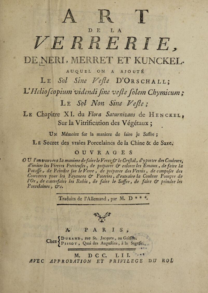 DE LA AUQUEL ON A AJOUTÉ Le Sol Sine Vefle D’Orschall; U H eliofcopium 'videndifine vefleflolem Chymicum ; L E Sol Non Sine Vefle ; Le Chapitre XL du Flora Saturnizans de Henckel, Sur la Vitrification des Végétaux ; U N Mémoire fur la maniere de faire le SafFre ; Le Secret des vraies Porcelaines delà Chine ôt de Saxe; OUVRAGES O U Von trouvera la maniere défaire le Verre* & le Cryfîal, cPy porter des Couleurs, d’imiter les Pierres Pretieufes, de préparer Ù“ colorer les Emaux, défaire la Fot affé y de Peindre fur le Verre , de préparer des Vernis , de compofer des Couvertes pour les Fayances & Poteries, d’extraire la Couleur Pourpre de l’Or y de contrefaire les Rubis, de faire le Saffre, de faire & peindre les Porcelaines 3 &c. Traduits de F Allemand , par M. D * * *• A PARIS, Chez (Durand, rue St. Jacques, au Griffdn; jPissot, Quaides Auguilins, à la Sagene;, M. D C C. LII. ' > * * AVEC 'APPROBATION ET PRIVILEGE BU ROl